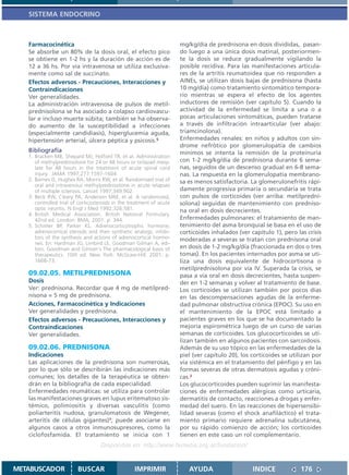 SISTEMA ENDOCRINO



   Farmacocinética                                                    mg/kg/día de prednisona en dosis divididas, pasan-
   Se absorbe un 80% de la dosis oral, el efecto pico                 do luego a una única dosis matinal, posteriormen-
   se obtiene en 1-2 hs y la duración de acción es de                 te la dosis se reduce gradualmente vigilando la
   12 a 36 hs. Por vía intravenosa se utiliza exclusiva-              posible recidiva. Para las manifestaciones articula-
   mente como sal de succinato.                                       res de la artritis reumatoidea que no responden a
   Efectos adversos - Precauciones, Interacciones y                   AINEs, se utilizan dosis bajas de prednisona (hasta
   Contraindicaciones                                                 10 mg/día) como tratamiento sintomático tempora-
   Ver generalidades.                                                 rio mientras se espera el efecto de los agentes
   La administración intravenosa de pulsos de metil-                  inductores de remisión (ver capítulo 5). Cuando la
   prednisolona se ha asociado a colapso cardiovascu-                 actividad de la enfermedad se limita a una o a
   lar e incluso muerte súbita; también se ha observa-                pocas articulaciones sintomáticas, pueden tratarse
   do aumento de la susceptibilidad a infecciones                     a través de infiltración intraarticular (ver abajo:
   (especialmente candidiasis), hiperglucemia aguda,                  triamcinolona).
   hipertensión arterial, úlcera péptica y psicosis.5                 Enfermedades renales: en niños y adultos con sín-
                                                                      drome nefrótico por glomerulopatía de cambios
   Bibliografía                                                       mínimos se intenta la remisión de la proteinuria
   1. Bracken MB, Shepard MJ, Holford TR, et al. Administration
      of methylprednisolone for 24 or 48 hours or tirilazad mesy-     con 1-2 mg/kg/día de prednisona durante 6 sema-
      late for 48 hours in the treatment of acute spinal cord         nas, seguidos de un descenso gradual en 6-8 sema-
      injury. JAMA 1997;277:1597-1604.                                nas. La respuesta en la glomerulopatía membrano-
   2. Barnes D, Hughes RA, Morris RW, et al. Randomised trial of      sa es menos satisfactoria. La glomerulonefritis rápi-
      oral and intravenous methylprednisolone in acute relapses
      of multiple sclerosis. Lancet 1997;349:902.                     damente progresiva primaria o secundaria se trata
   3. Beck RW, Cleary PA, Anderson MM, et al. A randomized,           con pulsos de corticoides (ver arriba: metilpredni-
      controlled trial of corticosteroids in the treatment of acute   solona) seguidas de mantenimiento con predniso-
      optic neuritis. N Engl J Med 1992;326:581.                      na oral en dosis decrecientes.
   4. British Medical Association. British National Formulary.
      42nd ed. London: BMA; 2001. p. 344.                             Enfermedades pulmonares: el tratamiento de man-
   5. Schimer BP, Parker KL. Adrenocorticotrophic hormone;            tenimiento del asma bronquial se basa en el uso de
      adrenocortical steroids and their synthetic analogs; inhibi-    corticoides inhalados (ver capítulo 1), pero las crisis
      tors of the synthesis and actions of adrenocortical hormo-      moderadas a severas se tratan con prednisona oral
      nes. En: Hardman JG, Limbird LE, Goodman Gilman A, edi-
      tors. Goodman and Gilman´s The pharmacological basis of         en dosis de 1-2 mg/kg/día (fraccionada en dos o tres
      therapeutics. 10th ed. New York: McGraw-Hill; 2001. p.          tomas). En los pacientes internados por asma se uti-
      1668-73.                                                        liza una dosis equivalente de hidrocortisona o
                                                                      metilprednisolona por vía IV. Superada la crisis, se
   09.02.05. METILPREDNISONA                                          pasa a vía oral en dosis decrecientes, hasta suspen-
   Dosis                                                              der en 1-2 semanas y volver al tratamiento de base.
   Ver: prednisona. Recordar que 4 mg de metilpred-                   Los corticoides se utilizan también por pocos días
   nisona = 5 mg de prednisona.                                       en las descompensaciones agudas de la enferme-
   Acciones, Farmacocinética y Indicaciones                           dad pulmonar obstructiva crónica (EPOC). Su uso en
   Ver generalidades y prednisona.                                    el mantenimiento de la EPOC está limitado a
   Efectos adversos - Precauciones, Interacciones y                   pacientes graves en los que se ha documentado la
   Contraindicaciones                                                 mejoría espirométrica luego de un curso de varias
   Ver generalidades.                                                 semanas de corticoides. Los glucocorticoides se uti-
                                                                      lizan también en algunos pacientes con sarcoidosis.
   09.02.06. PREDNISONA                                               Además de su uso tópico en las enfermedades de la
   Indicaciones                                                       piel (ver capítulo 20), los corticoides se utilizan por
   Las aplicaciones de la prednisona son numerosas,                   vía sistémica en el tratamiento del pénfigo y en las
   por lo que sólo se describirán las indicaciones más                formas severas de otras dermatosis agudas y cróni-
   comunes; los detalles de la terapéutica se obten-                  cas.2
   drán en la bibliografía de cada especialidad.                      Los glucocorticoides pueden suprimir las manifesta-
   Enfermedades reumáticas: se utiliza para controlar                 ciones de enfermedades alérgicas como urticaria,
   las manifestaciones graves en lupus eritematoso sis-               dermatitis de contacto, reacciones a drogas y enfer-
   témico, polimiositis y diversas vasculitis (como                   medad del suero. En las reacciones de hipersensibi-
   poliarteritis nudosa, granulomatosis de Wegener,                   lidad severas (como el shock anafiláctico) el trata-
   arteritis de células gigantes)1; puede asociarse en                miento primario requiere adrenalina subcutánea,
   algunos casos a otros inmunosupresores, como la                    por su rápido comienzo de acción; los corticoides
   ciclofosfamida. El tratamiento se inicia con 1                     tienen en este caso un rol complementario.
                                   Disponible en: http://www.femeba.org.ar/fundacion/


METABUSCADOR             BUSCAR                    IMPRIMIR              AYUDA                    INDICE             176
 
