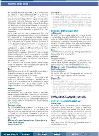 SISTEMA ENDOCRINO



   En las enfermedades oculares, la aplicación tópica       Bibliografía
   es efectiva en las patologías externas y del seg-        1. British Medical Association. British National Formulary. 42nd
                                                               ed. London: BMA; 2001. p. 339-345.
   mento anterior (ver capítulo 21), pero las enferme-      2. Schimer BP, Parker KL. Adrenocorticotrophic hormone; adre-
   dades del segmento posterior requieren una admi-            nocortical steroids and their synthetic analogs; inhibitors of
   nistración sistémica. Recordar que los corticoides          the synthesis and actions of adrenocortical hormones. En:
   tópicos no deben usarse en las úlceras traumáticas          Hardman JG, Limbird LE, Goodman Gilman A, editors.
                                                               Goodman and Gilman´s The pharmacological basis of thera-
   de la córnea; que pueden enmascarar la progresión           peutics. 10th ed. New York: McGraw-Hill; 2001. p. 1668-
   de infecciones bacterianas, virales o micóticas; y          1675.
   que están contraindicados en la queratitis por her-
   pes simple.                                              09.02.07. TRIAMCINOLONA
   En la colitis ulcerosa y en la enfermedad de Crohn       Indicaciones
   se indican corticoides sistémicos a los pacientes que    Se utiliza por vía intraarticular en casos de artritis
   no responden a tratamientos más conservadores.           reumatoidea cuya actividad se ha limitado a una o
   Puede administrarse la hidrocortisona como enema         pocas articulaciones.1 También se utiliza para alivio
   si la afectación de la colitis ulcerosa se limita al     sintomático en algunos casos de osteoartritis, teno-
   recto. Los corticoides son útiles en la hepatitis cró-   sinovitis y bursitis. Deben limitarse las inyecciones
   nica activa de patogenia autoinmune. Se sigue            articulares repetidas, porque pueden conducir a la
   debatiendo su papel en el tratamiento de la hepa-        destrucción indolora de la articulación.2
   titis alcohólica severa.                                 Dosis
   Los glucocorticoides son la base del tratamiento de      Vía intraarticular, adultos: 5 a 40 mg, dependiendo
   la anemia hemolítica autoinmune y de la tromboci-        del tamaño de la articulación.1
   topenia idiopática. Se utilizan también en los pla-      Acciones
   nes de quimioterapia de los linfomas y de la leuce-      Ver generalidades.
   mia linfocítica aguda.                                   La sal acetonida de triamcinolona se absorbe lenta-
   En el trasplante de órganos los corticoides forman       mente desde el punto de aplicación, lo que la hace
   parte del esquema inmunosupresor de base y del           apropiada para el tratamiento corticoideo local.
   tratamiento del rechazo agudo.                           Efectos adversos - Precauciones, Interacciones y
   Dosis                                                    Contraindicaciones
   Vía oral, adultos: 2,5 a 60 mg/día (de acuerdo a la      Ver generalidades.
   gravedad de la enfermedad) en 1-4 dosis.                 Se contraindica su uso intraarticular en presencia
   Niños: 0,05-2 mg/kg/día, en 1-4 dosis.                   de infección local, o previo a la artroplastia.
   Sindrome nefrótico: Inicial: 2 mg/kg/día o 60            Bibliografía
   mg/m2/día (máximo: 80 mg/día), dividido en 3-4           1. British Medical Association. British National Formulary. 42nd
   dosis, hasta la remisión de la proteinuria; luego           ed. London: BMA; 2001. p. 344.
   mantenimiento con 1-1,5 mg/kg/dosis o 40                 2. Schimer BP, Parker KL. Adrenocorticotrophic hormone;
                                                               adrenocortical steroids and their synthetic analogs; inhibi-
   mg/m2/dosis en días alternos por 4 semanas.1                tors of the synthesis and actions of adrenocortical hormo-
   Acciones                                                    nes. En: Hardman JG, Limbird LE, Goodman Gilman A,
                                                               editors. Goodman and Gilman´s The pharmacological
   Ver generalidades.                                          basis of therapeutics. 10th ed. New York: McGraw-Hill;
   La prednisona es un análogo sintético con poco              2001. p. 1671.
   efecto mineralocorticoide y de duración intermedia
   de su efecto terapéutico. Es el prototipo de gluco-      09.03. MINERALOCORTICOIDES
   corticoide utilizado por vía sistémica para la supre-
   sión a largo plazo de enfermedades inflamatorias y       09.03.01. FLUDROCORTISONA
   autoinmunes.                                             Indicaciones
   Farmacocinética                                          Se utiliza en el tratamiento de la insuficiencia
   Se absorbe el 80% de una dosis oral; se une en un        suprarrenal crónica primaria, cuando el reemplazo
   75% a proteínas plasmáticas; se metaboliza en            con hidrocortisona no provee suficiente acción
   hígado y los metabolitos inactivos se eliminan por       mineralocorticoide.1 En la insuficiencia adrenal
   vía renal. La vida media plasmática es de 3,6 hs,        secundaria a déficit hipofisario, la producción de
   pero la duración de la acción farmacológica es de        mineralocorticoides está mejor conservada y es
   12-36 hs.2                                               suficiente el reemplazo con glucocorticoides.2
   Efectos adversos - Precauciones, Interacciones y         Dosis
   Contraindicaciones                                       Vía oral, adultos: 50-300 microgramos/día. Niños: 5
   Ver generalidades.                                       microgramos/kg/día.1
                              Disponible en: http://www.femeba.org.ar/fundacion/


METABUSCADOR         BUSCAR                IMPRIMIR             AYUDA                        INDICE                177
 