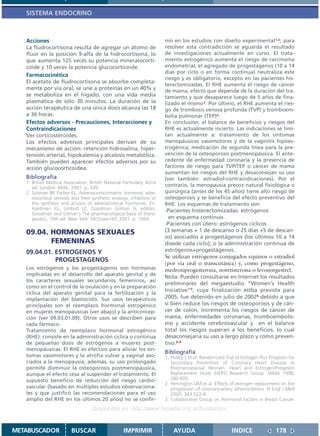SISTEMA ENDOCRINO



   Acciones                                                            mó en los estudios con diseño experimental1,2; para
   La fludrocortisona resulta de agregar un átomo de                   resolver esta contradicción se aguarda el resultado
   flúor en la posición 9-alfa de la hidrocortisona, lo                de investigaciones actualmente en curso. El trata-
   que aumenta 125 veces su potencia mineralocorti-                    miento estrogénico aumenta el riesgo de carcinoma
   coide y 10 veces la potencia glucocorticoide.                       endometrial; el agregado de progestágenos (10 a 14
                                                                       días por ciclo o en forma continua) neutraliza este
   Farmacocinética
                                                                       riesgo y es obligatorio, excepto en las pacientes his-
   El acetato de fludrocortisona se absorbe completa-
                                                                       terectomizadas. El RHE aumenta el riesgo de cáncer
   mente por vía oral, se une a proteínas en un 40% y                  de mama, efecto que depende de la duración del tra-
   se metaboliza en el hígado, con una vida media                      tamiento y que desaparece luego de 5 años de fina-
   plasmática de sólo 30 minutos. La duración de la                    lizado el mismo3. Por último, el RHE aumenta el ries-
   acción terapéutica de una única dosis alcanza las 18                go de trombosis venosa profunda (TVP) y tromboem-
   a 36 horas.                                                         bolia pulmonar (TEP)4.
   Efectos adversos - Precauciones, Interacciones y                    En conclusión: el balance de beneficios y riesgos del
   Contraindicaciones                                                  RHE es actualmente incierto. Las indicaciones se limi-
   Ver corticosteroides.                                               tan actualmente a: tratamiento de los síntomas
   Los efectos adversos principales derivan de su                      menopáusicos vasomotores y de la vaginitis hipoes-
   mecanismo de acción: retención hidrosalina, hiper-                  trogénica; medicación de segunda línea para la pre-
   tensión arterial, hipokalemia y alcalosis metabólica.               vención de la osteoporosis postmenopáusica. El ante-
   También pueden aparecer efectos adversos por su                     cedente de enfermedad coronaria y la presencia de
   acción glucocorticoidea.                                            factores de riesgo para TVP/TEP o cáncer de mama
                                                                       aumentan los riesgos del RHE y desaconsejan su uso
   Bibliografía                                                        (ver también: estradiol-contraindicaciones). Por el
   1. British Medical Association. British National Formulary. 42nd
      ed. London: BMA; 2001. p. 339.
                                                                       contrario, la menopausia precoz natural fisiológica o
   2. Schimer BP, Parker KL. Adrenocorticotrophic hormone; adre-       quirúrgica (antes de los 45 años) tiene alto riesgo de
      nocortical steroids and their synthetic analogs; inhibitors of   osteoporosis y se beneficia del efecto preventivo del
      the synthesis and actions of adrenocortical hormones. En:        RHE. Los esquemas de tratamiento son:
      Hardman JG, Limbird LE, Goodman Gilman A, editors.               -Pacientes histerectomizadas: estrógenos
      Goodman and Gilman´s The pharmacological basis of thera-
      peutics. 10th ed. New York: McGraw-Hill; 2001. p. 1669.            en esquema continuo.
                                                                       -Pacientes con útero: estrógenos cíclicos
   09.04. HORMONAS SEXUALES                                            (3 semanas + 1 de descanso o 25 días +5 de descan-
                                                                       so) asociados a progestágenos (los últimos 10 a 14
          FEMENINAS                                                    díasde cada ciclo); o la administración continua de
   09.04.01. ESTROGENOS Y                                              estrógenos+progestágenos.
                                                                       Se utilizan estrógenos conjugados equinos o estradiol
             PROGESTAGENOS
                                                                       (por vía oral o transcutánea) y, como progestágeno,
   Los estrógenos y los progestágenos son hormonas                     medroxiprogesterona, noretisterona o levonorgestrel.
   implicadas en el desarrollo del aparato genital y de
                                                                       Nota: Pueden consultarse en Internet los resultados
   los caracteres sexuales secundarios femeninos, así
                                                                       preliminares del megaestudio “Women’s Health
   como en el control de la ovulación y en la preparación
                                                                       Iniciative”5, cuya finalización estba prevista para
   cíclica del aparato genital para la fertilización y la
   implantación del blastocisto. Sus usos terapéuticos                 2005, fue detenido en julio de 20026 debido a que
   principales son el reemplazo hormonal estrogénico                   si bien reduce los riesgos de osteoporosis y de cán-
   en mujeres menopáusicas (ver abajo) y la anticoncep-                cer de colon, incrementa los riesgos de cáncer de
   ción (ver 09.03.01.09). Otros usos se describen para                mama, enfermedades coronarias, tromboembolis-
   cada fármaco.                                                       mo y accidente cerebrovascular y en el balance
   Tratamiento de reemplazo hormonal estrogénico                       total los riesgos superan a los beneficios, lo cual
   (RHE): consiste en la administración cíclica o continua             desaconsejaría su uso a largo plazo y como preven-
   de pequeñas dosis de estrógenos a mujeres post-                     tivo.6-9
   menopáusicas. El RHE es efectivo para aliviar los sín-
                                                                       Bibliografía
   tomas vasomotores y la atrofia vulvar y vaginal aso-                1. Hulley S et al. Randomized Trial of Estrogen Plus Progestin for
   ciados a la menopausia; además, su uso prolongado                      Secondary Prevention of Coronary Heart Disease in
   permite disminuir la osteoporosis postmenopáusica,                     Postmenopausal Women. Heart and Estrogen/Progestin
   aunque el efecto cesa al suspender el tratamiento. El                  Replacement Study (HERS) Research Group. JAMA 1998;
   supuesto beneficio de reducción del riesgo cardio-                     280:605.
                                                                       2. Herrington DM et al. Effects of estrogen replacement on the
   vascular (basado en múltiples estudios observaciona-                   progression of coronary-artery atherosclerosis. N Engl J Med
   les y que justificó las recomendaciones para el uso                    2000; 343:522-9.
   amplio del RHE en los últimos 20 años) no se confir-                3. Collaborative Group on Hormonal Factors in Breast Cancer.
                                    Disponible en: http://www.femeba.org.ar/fundacion/


METABUSCADOR             BUSCAR                    IMPRIMIR                AYUDA                         INDICE                178
 
