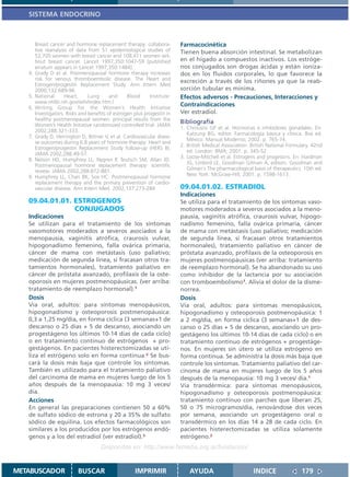 SISTEMA ENDOCRINO



        Breast cancer and hormone replacement therapy: collabora-         Farmacocinética
        tive reanalysis of data from 51 epidemiological studies of        Tienen buena absorción intestinal. Se metabolizan
        52,705 women with breast cancer and 108,411 women wit-
        hout breast cancer. Lancet 1997;350:1047-59 [published            en el hígado a compuestos inactivos. Los estróge-
        erratum appears in Lancet 1997;350:1484].                         nos conjugados son drogas ácidas y están ioniza-
   4.   Grady D et al. Postmenopausal hormone therapy increases           dos en los fluidos corporales, lo que favorece la
        risk for venous thromboembolic disease. The Heart and             excreción a través de los riñones ya que la reab-
        Estrogen/progestin Replacement Study. Ann Intern Med
        2000;132:689-96.                                                  sorción tubular es mínima.
   5.   National      Heart,     Lung      and     Blood     Institute:   Efectos adversos - Precauciones, Interacciones y
        www.nhlbi.nih.gov/whi/index.htm.l
   6.   Writing Group for the Women’s Health Initiative
                                                                          Contraindicaciones
        Investigators. Risks and benefits of estrogen plus progestin in   Ver estradiol.
        healthy postmenopausal women: principal results from the
        Women’s Health Initiative randomized controlled trial. JAMA
                                                                          Bibliografía
                                                                          1. Chrousos GP et al. Hormonas e inhibidores gonadales. En:
        2002;288:321-333.
                                                                             Katzung BG, editor. Farmacología básica y clínica. 8va ed.
   7.   Grady D, Herrington D, Bittner V, et al. Cardiovascular disea-
                                                                             México: Manual Moderno; 2002. p. 765-74.
        se outcomes during 6.8 years of hormone therapy: Heart and
                                                                          2. British Medical Association. British National Formulary. 42nd
        Estrogen/progestin Replacement Study follow-up (HERS II).
                                                                             ed. London: BMA; 2001. p. 345-52.
        JAMA 2002;288:49-57.
                                                                          3. Loose-Mitchell et al. Estrogens and progestins. En: Hardman
   8.   Nelson HD, Humphrey LL, Nygren P, Teutsch SM, Allan JD.
                                                                             JG, Limbird LE, Goodman Gilman A, editors. Goodman and
        Postmenopausal hormone replacement therapy: scientific
        review. JAMA 2002;288:872-881.                                       Gilman´s The pharmacological basis of therapeutics. 10th ed.
   9.   Humphrey LL, Chan BK, Sox HC. Postmenopausal hormone                 New York: McGraw-Hill; 2001. p. 1598-1613.
        replacement therapy and the primary prevention of cardio-
        vascular disease. Ann Intern Med. 2002;137:273-284                09.04.01.02. ESTRADIOL
                                                                          Indicaciones
   09.04.01.01. ESTROGENOS                                                Se utiliza para el tratamiento de los síntomas vaso-
                CONJUGADOS                                                motores moderados a severos asociados a la meno-
   Indicaciones                                                           pausia, vaginitis atrófica, craurosis vulvar, hipogo-
   Se utilizan para el tratamiento de los síntomas                        nadismo femenino, falla ovárica primaria, cáncer
   vasomotores moderados a severos asociados a la                         de mama con metástasis (uso paliativo; medicación
   menopausia, vaginitis atrófica, craurosis vulvar,                      de segunda línea, si fracasan otros tratamientos
   hipogonadismo femenino, falla ovárica primaria,                        hormonales), tratamiento paliativo en cáncer de
   cáncer de mama con metástasis (uso paliativo;                          próstata avanzado, profilaxis de la osteoporosis en
   medicación de segunda línea, si fracasan otros tra-                    mujeres postmenopáusicas (ver arriba: tratamiento
   tamientos hormonales), tratamiento paliativo en                        de reemplazo hormonal). Se ha abandonado su uso
   cáncer de próstata avanzado, profilaxis de la oste-                    como inhibidor de la lactancia por su asociación
   oporosis en mujeres postmenopáusicas. (ver arriba:                     con tromboembolismo1. Alivia el dolor de la disme-
   tratamiento de reemplazo hormonal).1                                   norrea.
   Dosis                                                                  Dosis
   Vía oral, adultos: para síntomas menopáusicos,                         Vía oral, adultos: para síntomas menopáusicos,
   hipogonadismo y osteoporosis postmenopáusica:                          hipogonadismo y osteoporosis postmenopáusica: 1
   0,3 a 1,25 mg/día, en forma cíclica (3 semanas+1 de                    a 2 mg/día, en forma cíclica (3 semanas+1 de des-
   descanso o 25 días + 5 de descanso, asociando un                       canso o 25 días + 5 de descanso, asociando un pro-
   progestágeno los últimos 10-14 días de cada ciclo)                     gestágeno los últimos 10-14 días de cada ciclo) o en
   o en tratamiento continuo de estrógenos + pro-                         tratamiento contínuo de estrógenos + progestáge-
   gestágenos. En pacientes histerectomizadas se uti-                     nos. En mujeres sin útero se utiliza estrógeno en
   liza el estrógeno solo en forma continua.2 Se bus-                     forma continua. Se administra la dosis más baja que
   cará la dosis más baja que controle los síntomas.                      controle los síntomas. Tratamiento paliativo del car-
   También es utilizado para el tratamiento paliativo                     cinoma de mama en mujeres luego de los 5 años
   del carcinoma de mama en mujeres luego de los 5                        después de la menopausia: 10 mg 3 veces/ día.1
   años después de la menopausia: 10 mg 3 veces/                          Vía transdérmica: para síntomas menopáusicos,
   día.                                                                   hipogonadismo y osteoporosis postmenopáusica:
   Acciones                                                               tratamiento contínuo con parches que liberan 25,
   En general las preparaciones contienen 50 a 60%                        50 o 75 microgramos/día, renovándose dos veces
   de sulfato sódico de estrona y 20 a 35% de sulfato                     por semana, asociando un progestágeno oral o
   sódico de equilina. Los efectos farmacológicos son                     transdérmico en los días 14 a 28 de cada ciclo. En
   similares a los producidos por los estrógenos endó-                    pacientes histerectomizadas se utiliza solamente
   genos y a los del estradiol (ver estradiol).3                          estrógeno.2
                                      Disponible en: http://www.femeba.org.ar/fundacion/


METABUSCADOR                BUSCAR                    IMPRIMIR                AYUDA                        INDICE               179
 