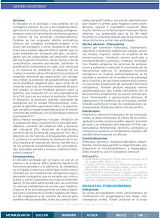 SISTEMA ENDOCRINO



   Acciones                                                  rables del perfil lipídico. Las vías de administración
   El estradiol es el principal y más potente de los         que eluden el primer paso hepático (como trans-
   estrógenos ováricos. Se une a los receptores estro-       dérmica, vaginal o inyectable) requieren dosis
   génicos en el núcleo celular, el complejo estrógeno-      mucho menores y no demostraron menores efectos
   receptor induce la transcripción de diversos genes y      adversos. Los preparados para la vía IM están
   la síntesis de las proteínas correspondientes.            disueltos en solventes oleosos que le permiten una
   También se han propuesto efectos enzimáticos              absorción lenta y acción más prolongada.
   directos del complejo estrógeno-receptor o la             Efectos adversos - Precauciones
   unión del estrógeno a otros receptores de mem-            Edema por retención hidrosalina, hipertensión,
   brana para explicar algunos efectos rápidos que no        calambres o distensión abdominal, náuseas, anore-
   están mediados por activación del gen. Los estró-         xia, mareos, migraña, cambio en el patrón de las
   genos son los responsables del desarrollo normal          menstruaciones, trombosis venosa profunda y
   del tracto genital femenino, de las mamas y de las        tromboembolismo pulmonar, colestasis intrahepá-
   características sexuales secundarias. Estimulan la        tica. Pueden empeorar los síntomas de endome-
   proliferación endometrial en cada ciclo menstrual         triosis y aumentar y estimular el crecimiento de los
   y, en ausencia de embarazo, el descenso de sus            fibromiomas uterinos. El reemplazo hormonal
   niveles circulantes sobre el final del ciclo produce el   estrogénico en mujeres postmenopáusicas, se ha
   sangrado menstrual por deprivación. Los estróge-          asociado a aumento de la incidencia de patología
   nos inhiben la secreción de gonadotrofinas hipofi-        de la vía biliar y de carcinoma endometrial y mama-
   sarias (feedback negativo) pero, poco antes de la         rio (ver arriba: tratamiento de reemplazo hormonal
   mitad de cada ciclo, el aumento sostenido de estra-       estrogénico). También produce sangrado uterino
   diol dispara un breve feedback positivo sobre la          postmenopáusico, que puede confundirse con el
   hipófisis, que responde con un pico plasmático de         del carcinoma endometrial. Su uso en varones pro-
   LH y FSH, que a su vez induce la ovulación. Durante       duce feminización y ginecomastia dolorosa. El
   el embarazo se producen grandes cantidades de             tabaquismo y la presencia de anticuerpos antifos-
   estrógenos por la unidad feto-placentaria, inclu-         folípido aumenta el riesgo de complicaciones car-
   yendo la glándula suprarrenal fetal y la placenta,        diovasculares. Puede precipitar crisis de porfiria.
   que cumplen un papel preponderante en el mante-
                                                             Interacciones
   nimiento del embarazo y en la hiperplasia mamaria
                                                             Potencia la retención hidrosalina de los corticoste-
   acompañante.2,3
                                                             roides; se debe monitorear el efecto de los antico-
   Otros efectos estrogénicos incluyen: inhibición de
                                                             agulantes orales, porque pueden requerir aumento
   la reabsorción ósea y aumento de la actividad oste-
                                                             de dosis. Los inductores del citocromo CYP3A (car-
   oblástica; aumento del colesterol HDL y descenso
                                                             bamazepina, fenobarbital, fenitoína, primidona y
   del colesterol LDL; elevación de triglicéridos;
                                                             rifampicina) aceleran el metabolismo hepático del
   aumento de los factores de coagulación VII y XII, y
                                                             estradiol disminuyendo sus efectos.
   descenso de los factores anticoagulantes proteína
   C, proteína S y antitrombina III; aumento de la sín-      Contraindicaciones
   tesis hepática de sustrato de renina, transferrina y      Embarazo, lactancia, neoplasias estrógeno. depen-
   de las proteínas transportadoras de corticosteroi-        dientes, hemorragia genital no diagnosticada, pre-
   des, esteroides sexuales y tiroxina; retención hidro-     disposición al tromboembolismo, y hepatopatía.
   salina y edema.3                                          Debe evitarse su uso en fumadores crónicos2.
   Farmacocinética                                           Bibliografía
   El estradiol secretado por el ovario se une en el         1. British Medical Association. British National Formulary. 42nd
                                                                ed. London: BMA; 2001. p. 345-52.
   plasma a la proteína alfa-2 globulina ligadora de         2. Chrousos GP et al. Hormonas e inhibidores gonadales. En:
   hormonas sexuales y a la albúmina. Se metaboliza             Katzung BG, editor. Farmacología básica y clínica. 8va ed.
   en el hígado a estrona y estriol (que tienen menor           México: Manual Moderno; 2002. p. 765-74.
   afinidad por los receptores de estrógenos) luego a        3. Loose-Mitchell et al. Estrogens and progestins. En: Hardman
                                                                JG, Limbird LE, Goodman Gilman A, editors. Goodman and
   derivados conjugados, que se excretan por orina y            Gilman´s The pharmacological basis of therapeutics. 10th ed.
   la bilis, y sufren importante recirculación enterohe-        New York: McGraw-Hill; 2001. p.1598-1613.
   pática. El estradiol administrado por vía oral tiene
   un extenso metabolismo de primer paso hepático,           09.04.01.03. ETINILESTRADIOL
   al que se le ha atribuido parte de sus efectos adver-     Indicaciones
   sos (como aumento de la síntesis hepática de facto-       Se utiliza principalmente como anticonceptivo en
   res de coagulación y de sustrato de renina) pero          combinación con progestágenos (ver abajo: anti-
   también efectos deseables, como los cambios favo-         conceptivos orales). Puede utilizarse en el trata-
                               Disponible en: http://www.femeba.org.ar/fundacion/


METABUSCADOR          BUSCAR                IMPRIMIR             AYUDA                        INDICE               180
 