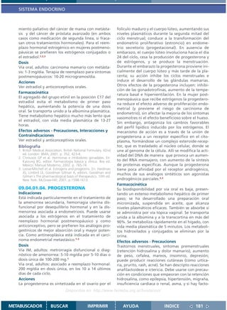 SISTEMA ENDOCRINO



   miento paliativo del cáncer de mama con metásta-                   folículo maduro y el cuerpo lúteo, aumentando sus
   sis y del cáncer de próstata avanzado (en ambos                    niveles plasmáticos durante la segunda mitad del
   casos como medicación de segunda línea, si fraca-                  ciclo menstrual; conduce a la transformación del
   san otros tratamientos hormonales). Para el reem-                  endometrio proliferativo (estroncio) en endome-
   plazo hormonal estrogénico en mujeres postmeno-                    trio secretorio (progestacional). En ausencia de
   páusicas se prefieren los estrógenos conjugados o                  embarazo, el cuerpo lúteo involuciona hacia el día
   el estradiol.1,2,3                                                 24 del ciclo, cesa la producción de progesterona y
   Dosis                                                              de estrógenos, y se produce la menstruación.
   Vía oral, adultos: carcinoma mamario con metásta-                  Durante el embarazo la progesterona proviene ini-
   sis: 1-3 mg/día. Terapia de reemplazo para síntomas                cialmente del cuerpo lúteo y más tarde de la pla-
   postmenopáusicos: 10-20 microgramos/día.                           centa; su acción inhibe los ciclos menstruales e
   Acciones                                                           induce el desarrollo de las glándulas mamarias.
   Ver estradiol y anticonceptivos orales.                            Otros efectos de la progesterona incluyen: inhibi-
                                                                      ción de las gonadotrofinas, aumento de la tempe-
   Farmacocinética
                                                                      ratura basal e hiperventilación. En la mujer post-
   El agregado del grupo etinil en la posición C17 del
                                                                      menopáusica que recibe estrógenos la progestero-
   estradiol evita el metabolismo de primer paso
                                                                      na reduce el efecto adverso de proliferación endo-
   hepático, aumentando la potencia de una dosis
                                                                      metrial (y previene el riesgo de carcinoma de
   oral. Se transporta unido a la albúmina plasmática.
                                                                      endometrio), sin afectar la mejoría de los síntomas
   Tiene metabolismo hepático mucho más lento que
                                                                      vasomotres ni el efecto beneficioso sobre el hueso.
   el estradiol, con vida media plasmática de 13-27
                                                                      Sin embargo, antagoniza los cambios favorables
   horas.
                                                                      del perfil lipídico inducido por los estrógenos. El
   Efectos adversos - Precauciones, Interacciones y                   mecanismo de acción es a través de la unión de
   Contraindicaciones                                                 progesterona a un receptor específico en el cito-
   Ver estradiol y anticonceptivos orales.                            plasma, formándose un complejo esteroide-recep-
   Bibliografía                                                       tor, que es trasladado al núcleo celular, donde se
   1. British Medical Association. British National Formulary. 42nd   une al genoma de la célula. Allí se modifica la acti-
      ed. London: BMA; 2001. p. 352, 423-4.                           vidad del DNA de manera que provoca un aumen-
   2. Chrousos GP et al. Hormonas e inhibidores gonadales. En:
      Katzung BG, editor. Farmacología básica y clínica. 8va ed.      to del RNA mensajero, con aumento de la síntesis
      México: Manual Moderno; 2002. p. 765-74.                        de proteínas específicas. Aunque la progesterona
   3. Loose-Mitchell et al. Estrogens and progestins. En: Hardman     tiene poca afinidad por el receptor androgénico,
      JG, Limbird LE, Goodman Gilman A, editors. Goodman and          muchos de sus análogos sintéticos son agonistas
      Gilman´s The pharmacological basis of therapeutics. 10th ed.
      New York: McGraw-Hill; 2001. p.1598-1613.                       androgénicos parciales.2,3
                                                                      Farmacocinética
   09.04.01.04. PROGESTERONA                                          Su biodisponibilidad por vía oral es baja, presen-
   Indicaciones                                                       tando un extenso metabolismo hepático de primer
   Está indicada particularmente en el tratamiento de                 paso; se ha desarrollado una preparación oral
   la amenorrea secundaria, hemorragia uterina dis-                   micronizada, suspendida en aceite, que alcanza
   funcional por desequilibrio hormonal y en la dis-                  niveles plasmáticos eficaces. También se absorbe si
   menorrea asociada a endometriosis. Puede usarse                    se administra por vía tópica vaginal. Se transporta
   asociada a los estrógenos en el tratamiento de                     unida a la albúmina y a la transcortina en más del
   reemplazo hormonal postmenopáusico y como                          90%. Se metaboliza rápidamente en el hígado, con
   anticonceptivo, pero se prefieren los análogos pro-                vida media plasmática de 5 minutos. Los metaboli-
   gestínicos de mejor absorción oral y mayor poten-                  tos hidroxilados y conjugados se eliminan por la
   cia. Como antineoplásica está indicada en el carci-                orina.
   noma endometrial metastásico.1-3                                   Efectos adversos - Precauciones
   Dosis                                                              Trastornos menstruales, síntomas premenstruales
   Vía IM, adultos: metrorragia disfuncional o diag-                  (retención hidrosalina y dolor mamario), aumento
   nóstico de amenorrea: 5-10 mg/día por 5-10 días o                  de peso, cefalea, mareos, insomnio, depresión;
   dosis única de 100-200 mg.1                                        puede producir reacciones cutáneas (como urtica-
   Vía oral, adultos: asociado a reemplazo hormonal:                  ria, prurito, rash, acné). Se han descripto reacciones
   200 mg/día en dosis única, en los 10 a 14 últimos                  anafilactoideas e ictericia. Debe usarse con precau-
   días de cada ciclo.                                                ción en condiciones que empeoran con la retención
   Acciones                                                           hidrosalina, como epilepsia, hipertensión, migraña,
   La progesterona es sintetizada en el ovario por el                 insuficiencia cardíaca o renal, asma, y si hay facto-
                                   Disponible en: http://www.femeba.org.ar/fundacion/


METABUSCADOR             BUSCAR                    IMPRIMIR              AYUDA                   INDICE             181
 