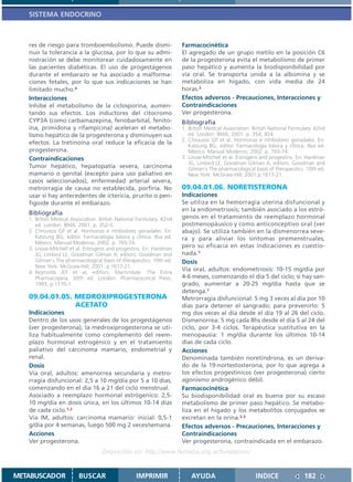 SISTEMA ENDOCRINO



   res de riesgo para tromboembolismo. Puede dismi-                   Farmacocinética
   nuir la tolerancia a la glucosa, por lo que su admi-               El agregado de un grupo metilo en la posición C6
   nistración se debe monitorear cuidadosamente en                    de la progesterona evita el metabolismo de primer
   las pacientes diabéticas. El uso de progestágenos                  paso hepático y aumenta la biodisponibilidad por
   durante el embarazo se ha asociado a malforma-                     vía oral. Se transporta unida a la albúmina y se
   ciones fetales, por lo que sus indicaciones se han                 metaboliza en hígado, con vida media de 24
   limitado mucho.4                                                   horas.3
   Interacciones                                                      Efectos adversos - Precauciones, Interacciones y
   Inhibe el metabolismo de la ciclosporina, aumen-                   Contraindicaciones
   tando sus efectos. Los inductores del citocromo                    Ver progesterona.
   CYP3A (como carbamazepina, fenobarbital, fenito-                   Bibliografía
   ína, primidona y rifampicina) aceleran el metabo-                  1. British Medical Association. British National Formulary. 42nd
   lismo hepático de la progesterona y disminuyen sus                    ed. London: BMA; 2001. p. 354, 424.
                                                                      2. Chrousos GP et al. Hormonas e inhibidores gonadales. En:
   efectos. La tretinoína oral reduce la eficacia de la                  Katzung BG, editor. Farmacología básica y clínica. 8va ed.
   progesterona.                                                         México: Manual Moderno; 2002. p. 765-74.
   Contraindicaciones                                                 3. Loose-Mitchell et al. Estrogens and progestins. En: Hardman
                                                                         JG, Limbird LE, Goodman Gilman A, editors. Goodman and
   Tumor hepático, hepatopatía severa, carcinoma                         Gilman´s The pharmacological basis of therapeutics. 10th ed.
   mamario o genital (excepto para uso paliativo en                      New York: McGraw-Hill; 2001.p.1617-21.
   casos seleccionados), enfermedad arterial severa,
   metrorragia de causa no establecida, porfiria. No                  09.04.01.06. NORETISTERONA
   usar si hay antecedentes de ictericia, prurito o pen-              Indicaciones
   figoide durante el embarazo.                                       Se utiliza en la hemorragia uterina disfuncional y
                                                                      en la endometriosis; también asociado a los estró-
   Bibliografía
   1. British Medical Association. British National Formulary. 42nd   genos en el tratamiento de reemplazo hormonal
      ed. London: BMA; 2001. p. 352-5.                                postmenopáusico y como anticonceptivo oral (ver
   2. Chrousos GP et al. Hormonas e inhibidores gonadales. En:        abajo). Se utiliza también en la dismenorrea seve-
      Katzung BG, editor. Farmacología básica y clínica. 8va ed.      ra y para aliviar los síntomas premenstruales,
      México: Manual Moderno; 2002. p. 765-74.
   3. Loose-Mitchell et al. Estrogens and progestins. En: Hardman     pero su eficacia en estas indicaciones es cuestio-
      JG, Limbird LE, Goodman Gilman A, editors. Goodman and          nada.1
      Gilman´s The pharmacological basis of therapeutics. 10th ed.    Dosis
      New York: McGraw-Hill; 2001. p.1617-21.
   4. Reynolds JEF et al, editors. Martindale: The Extra
                                                                      Vía oral, adultos: endometriosis: 10-15 mg/día por
      Pharmacopeia. 30th ed. London: Pharmaceutical Press;            4-6 meses, comenzando el día 5 del ciclo; si hay san-
      1993. p.1170-1.                                                 grado, aumentar a 20-25 mg/día hasta que se
                                                                      detenga.1
   09.04.01.05. MEDROXIPROGESTERONA                                   Metrorragia disfuncional: 5 mg 3 veces al día por 10
                ACETATO                                               días para detener el sangrado; para prevenirlo: 5
   Indicaciones                                                       mg dos veces al día desde el día 19 al 26 del ciclo.
   Dentro de los usos generales de los progestágenos                  Dismenorrea: 5 mg cada 8hs desde el día 5 al 24 del
   (ver progesterona), la medroxiprogesterona se uti-                 ciclo, por 3-4 ciclos. Terapéutica sustitutiva en la
   liza habitualmente como complemento del reem-                      menopausia: 1 mg/día durante los últimos 10-14
   plazo hormonal estrogénico y en el tratamiento                     días de cada ciclo.
   paliativo del carcinoma mamario, endometrial y                     Acciones
   renal.                                                             Denominada también noretindrona, es un deriva-
   Dosis                                                              do de la 19-nortestosterona, por lo que agrega a
   Vía oral, adultos: amenorrea secundaria y metro-                   los efectos progestínicos (ver progesterona) cierto
   rragia disfuncional: 2,5 a 10 mg/día por 5 a 10 días,              agonismo androgénico débil.
   comenzando en el día 16 a 21 del ciclo menstrual.                  Farmacocinética
   Asociado a reemplazo hormonal estrógenico: 2,5-                    Su biodisponibilidad oral es buena por su escaso
   10 mg/día en dosis única, en los últimos 10-14 días                metabolismo de primer paso hepático. Se metabo-
   de cada ciclo.1,2                                                  liza en el hígado y los metabolitos conjugados se
   Vía IM, adultos: carcinoma mamario: inicial: 0,5-1                 excretan en la orina.2,3
   g/día por 4 semanas, luego 500 mg 2 veces/semana.                  Efectos adversos - Precauciones, Interacciones y
   Acciones                                                           Contraindicaciones
   Ver progesterona.                                                  Ver progesterona, contraindicada en el embarazo.
                                   Disponible en: http://www.femeba.org.ar/fundacion/


METABUSCADOR             BUSCAR                    IMPRIMIR               AYUDA                        INDICE               182
 