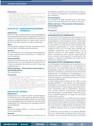 SISTEMA ENDOCRINO



   Bibliografía                                                       metabolismo periférico de los estrógenos ováricos.
   1. British Medical Association. British National Formulary. 42nd   Sus acciones corresponden a las de los estrógenos
      ed. London: BMA; 2001. p. 353-4.
   2. Chrousos GP et al. Hormonas e inhibidores gonadales. En:
                                                                      (ver estradiol).
      Katzung BG, editor. Farmacología básica y clínica. 8va ed.      Farmacocinética
      México: Manual Moderno; 2002. p. 765-74.                        Ver estradiol. Se debe recordar que el uso tópico
   3. Loose-Mitchell et al. Estrogens and progestins. En: Hardman
      JG, Limbird LE, Goodman Gilman A, editors. Goodman and
                                                                      origina una leve absorción con efectos sistémicos.
      Gilman´s The pharmacological basis of therapeutics. 10th ed.    Efectos adversos - Precauciones, Interacciones y
      New York: McGraw-Hill; 2001. p.1617-21.                         Contraindicaciones
                                                                      Ver estradiol.
   09.04.01.07. HIDROXIPROGESTERONA
                CAPROATO                                              Bibliografía
                                                                      1. British Medical Association. British National Formulary. 42nd
   Indicaciones                                                          ed. London: BMA; 2001. p. 379.
   Dentro de los usos generales de los progestágenos                  ANTICONCEPTIVOS HORMONALES
   (ver progesterona) la hidroxiprogesterona se ha uti-               Los productos hormonales para anticoncepción son
   lizado en el aborto habitual atribuido a insuficiente              de dos clases: las combinaciones de estrógenos con
   secreción progestínica por el cuerpo lúteo, pero el                progestágenos: anticonceptivos orales combinados
   beneficio en esta situación ha sido cuestionado.1                  (ACO) y los anticonceptivos a base de progestáge-
   Dosis                                                              no solo (APS). Los ACO actúan como eficaces ano-
   Vía IM, adultos: aborto habitual, atribuido a insufi-              vulatorios, suprimiendo en forma sostenida los
   ciencia lútea: 250-500 mg semanalmente.                            niveles de FSH y LH; el efecto está mediado por
   Acciones                                                           múltiples mecanismos en el hipotálamo y en la
   Ver progesterona. Es un derivado de la progestero-                 hipófisis anterior. Los APS también tienen cierto
   na para administración parenteral en preparacio-                   efecto anovulatorio, pero afectan sobre todo el
   nes de depósito.                                                   mucus cervical, disminuyendo la penetración del
   Farmacocinética                                                    esperma, y alteran el endometrio de modo que se
   Luego de la administración IM del preparado en                     dificulta la implantación.
   vehículo oleoso, el pico plasmático se alcanza en 3-               ANTICONCEPTIVOS COMBINADOS ORALES
   7 días y la duración de acción es de 9-17 días. (ver               Los ACO pueden administrarse en esquemas mono-
   progesterona).2,3                                                  fásicos, difásicos o trifásicos. En el monofásico se
   Efectos adversos - Precauciones, Interacciones y                   administra una combinación fija de estrógeno y
   Contraindicaciones                                                 progestágeno del día 1 al 21 del ciclo, con 7 días de
   Ver progesterona.                                                  descanso. Los bifásicos y trifásicos tienen diferentes
                                                                      proporciones de estrógeno y progestágeno a lo
   Bibliografía                                                       largo del ciclo, aproximándose mejor al patrón hor-
   1. British Medical Association. British National Formulary. 42nd
      ed. London: BMA; 2001. p. 353-4.                                monal fisiológico y permitiendo disminuir la dosis
   2. Chrousos GP et al. Hormonas e inhibidores gonadales. En:        total del progestágeno.
      Katzung BG, editor. Farmacología básica y clínica. 8va ed.      La efectividad anticonceptiva de los ACO es muy
      México: Manual Moderno; 2002. p. 765-74.
   3. Loose-Mitchell et al. Estrogens and progestins. En: Hardman
                                                                      elevada (97-98%) y sus efectos son plenamente
      JG, Limbird LE, Goodman Gilman A, editors. Goodman and          reversibles. El uso regular de los ACO tiene además
      Gilman´s The pharmacological basis of therapeutics. 10th ed.    otros beneficios en: menorragias, tensión premens-
      New York: McGraw-Hill; 2001. p.1617-21.                         trual, miomatosis uterina sintomáticas, dismeno-
                                                                      rrea, quistes ováricos funcionales, enfermedad
   09.04.01.08. ESTRIOL                                               mamaria benigna y enfermedad inflamatoria pel-
   Indicaciones                                                       viana; también desciende el riesgo de carcinoma
   Tratamiento de la vaginitis atrófica postmenopáusi-                endometrial y ovárico.
   ca. Dado que tiene cierto grado de absorción sistémi-              Junto a estos beneficios, los ACO presentan efectos
   ca, su uso prolongado puede requerir la asociación                 adversos significativos, cuya frecuencia depende en
   con progestágenos para la prevención del carcinoma                 forma directa de las dosis de hormona utilizadas y
   endometrial (ver tratamiento de reemplazo hormo-                   de los factores de riesgo propios de cada paciente.
   nal estrogénico).                                                  Por este motivo, la elección del tratamiento anti-
   Dosis                                                              conceptivo requiere tener en cuenta ambos facto-
   Vía tópica vaginal, adultos: 1 óvulo o una dosis de                res.
   crema vaginal/día.1                                                Los ACO han evolucionado en las últimas décadas
   Acciones                                                           hacia una disminución paulatina de las dosis hor-
   Es el más débil de los estrógenos y se forma por el                monales, con la intención de disminuir los efectos
                                   Disponible en: http://www.femeba.org.ar/fundacion/


METABUSCADOR             BUSCAR                    IMPRIMIR               AYUDA                        INDICE               183
 
