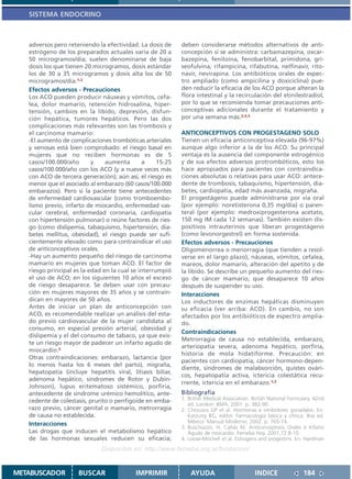 SISTEMA ENDOCRINO



   adversos pero reteniendo la efectividad. La dosis de     deben considerarse métodos alternativos de anti-
   estrógeno de los preparados actuales varía de 20 a       concepción si se administra: carbamazepina, oxcar-
   50 microgramos/día; suelen denominarse de baja           bazepina, fenitoína, fenobarbital, primidona, gri-
   dosis los que tienen 20 microgramos, dosis estándar      seofulvina, rifampicina, rifabutina, nelfinavir, rito-
   los de 30 a 35 microgramos y dosis alta los de 50        navir, nevirapina. Los antibióticos orales de espec-
   microgramos/día.1,2                                      tro ampliado (como ampicilina y doxiciclina) pue-
   Efectos adversos - Precauciones                          den reducir la eficacia de los ACO porque alteran la
   Los ACO pueden producir náuseas y vómitos, cefa-         flora intestinal y la recirculación del etinilestradiol,
   lea, dolor mamario, retención hidrosalina, hiper-        por lo que se recomienda tomar precauciones anti-
   tensión, cambios en la líbido, depresión, disfun-        conceptivas adicionales durante el tratamiento y
   ción hepática, tumores hepáticos. Pero las dos           por una semana más.2,4,5
   complicaciones más relevantes son las trombosis y
   el carcinoma mamario:                                    ANTICONCEPTIVOS CON PROGESTAGENO SOLO
   -El aumento de complicaciones trombóticas arteriales     Tienen un eficacia anticonceptiva elevada (96-97%)
   y venosas está bien comprobado: el riesgo basal en       aunque algo inferior a la de los ACO. Su principal
   mujeres que no reciben hormonas es de 5                  ventaja es la ausencia del componente estrogénico
   casos/100.000/año       y    aumenta        a    15-25   y de sus efectos adversos protrombóticos, esto los
   casos/100.000/año con los ACO (y a nueve veces más       hace apropiados para pacientes con contraindica-
   con ACO de tercera generación); aún así, el riesgo es    ciones absolutas o relativas para usar ACO: antece-
   menor que el asociado al embarazo (60 casos/100.000      dente de trombosis, tabaquismo, hipertensión, dia-
   embarazos). Pero si la paciente tiene antecedentes       betes, cardiopatía, edad más avanzada, migraña.
   de enfermedad cardiovascular (como tromboembo-           El progestágeno puede administrarse por vía oral
   lismo previo, infarto de miocardio, enfermedad vas-      (por ejemplo: noretisterona 0,35 mg/día) o paren-
   cular cerebral, enfermedad coronaria, cardiopatía        teral (por ejemplo: medroxiprogesterona acetato,
   con hipertensión pulmonar) o reúne factores de ries-     150 mg IM cada 12 semanas). También existen dis-
   go (como dislipemia, tabaquismo, hipertensión, dia-      positivos intrauterinos que liberan progestágeno
   betes mellitus, obesidad), el riesgo puede ser sufi-     (como levonorgestrel) en forma sostenida.
   cientemente elevado como para contraindicar el uso       Efectos adversos - Precauciones
   de anticonceptivos orales.                               Oligomenorrea o menorragia (que tienden a resol-
   -Hay un aumento pequeño del riesgo de carcinoma          verse en el largo plazo), náuseas, vómitos, cefalea,
   mamario en mujeres que toman ACO. El factor de           mareos, dolor mamario, alteración del apetito y de
   riesgo principal es la edad en la cual se interrumpió    la líbido. Se describe un pequeño aumento del ries-
   el uso de ACO; en los siguientes 10 años el exceso       go de cáncer mamario, que desaparece 10 años
   de riesgo desaparece. Se deben usar con precau-          después de suspender su uso.
   ción en mujeres mayores de 35 años y se contrain-        Interacciones
   dican en mayores de 50 años.                             Los inductores de enzimas hepáticas disminuyen
   Antes de iniciar un plan de anticoncepción con           su eficacia (ver arriba: ACO). En cambio, no son
   ACO, es recomendable realizar un análisis del esta-      afectados por los antibióticos de espectro amplia-
   do previo cardiovascular de la mujer candidata al        do.
   consumo, en especial presión arterial, obesidad y
                                                            Contraindicaciones
   dislipemia y el del consumo de tabaco, ya que exis-
                                                            Metrorragia de causa no establecida, embarazo,
   te un riesgo mayor de padecer un infarto agudo de
                                                            arteriopatía severa, adenoma hepático, porfiria,
   miocardio.3
                                                            historia de mola hidatiforme. Precaución: en
   Otras contraindicaciones: embarazo, lactancia (por
                                                            pacientes con cardiopatía, cáncer hormono-depen-
   lo menos hasta los 6 meses del parto), migraña,
                                                            diente, síndromes de malabsorción, quistes ovári-
   hepatopatía (incluye hepatitis viral, litiasis biliar,
                                                            cos, hepatopatía activa, ictericia colestática recu-
   adenoma hepático, síndromes de Rotor y Dubin-
                                                            rrente, ictericia en el embarazo.1,2
   Johnson), lupus eritematoso sistémico, porfiria,
   antecedente de síndrome urémico hemolítico, ante-        Bibliografía
   cedente de colestasis, prurito o penfigoide en emba-     1. British Medical Association. British National Formulary. 42nd
                                                               ed. London: BMA; 2001. p. 382-90.
   razo previo, cáncer genital o mamario, metrorragia       2. Chrousos GP et al. Hormonas e inhibidores gonadales. En:
   de causa no establecida.                                    Katzung BG, editor. Farmacología básica y clínica. 8va ed.
   Interacciones                                               México: Manual Moderno; 2002. p. 765-74.
                                                            3. Buschiazzo, H, Cañás M. Anticonceptivos Orales e Infarto
   Las drogas que inducen el metabolismo hepático              Agudo de miocardio. Femeba Hoy. 2001;72:8-10
   de las hormonas sexuales reducen su eficacia;            4. Loose-Mitchell et al. Estrogens and progestins. En: Hardman
                              Disponible en: http://www.femeba.org.ar/fundacion/


METABUSCADOR         BUSCAR                IMPRIMIR             AYUDA                        INDICE               184
 