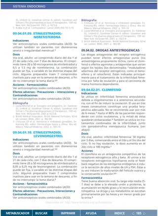 SISTEMA ENDOCRINO



      JG, Limbird LE, Goodman Gilman A, editors. Goodman and          Bibliografía
      Gilman´s The pharmacological basis of therapeutics. 10th ed.    1. Chrousos GP et al. Hormonas e inhibidores gonadales. En:
      New York: McGraw-Hill; 2001. p.1623-8.                             Katzung BG, editor. Farmacología básica y clínica. 8va ed.
   5. Kubba A et al. Contraception. Lancet 2000;356:1913-19.             México: Manual Moderno; 2002. p. 765-74.
                                                                      2. Loose-Mitchell et al. Estrogens and progestins. En: Hardman
   09.04.01.09. ETINILESTRADIOL-                                         JG, Limbird LE, Goodman Gilman A, editors. Goodman and
                                                                         Gilman´s The pharmacological basis of therapeutics. 10th ed.
                NORETISTERONA                                            New York: McGraw-Hill; 2001. p. 1623-8.
   Indicaciones                                                       3. British Medical Association. British National Formulary. 42nd
   Ver anticonceptivos orales combinados (ACO). Se                       ed. London: BMA; 2001. p. 382-90.
   utilizan también en pacientes con dismenorrea
   severa o irregularidad menstrual.1                                 09.04.02. DROGAS ANTIESTROGENICAS
   Dosis                                                              Las drogas antagonistas del receptor estrogénico
   Vía oral, adulto: un comprimido diario del día 1 al                pueden tener efectos antagonistas puros (los
   21 de cada ciclo, con 7 días de descanso. El compri-               antiestrógenos propiamente dichos, como el clomi-
   mido tiene 20 a 50 microgramos de etinilestradiol y                feno) o efectos agonistas y antagonistas que varían
   0,5 a 1,5 mg de noretisterona. La combinación                      según los tejidos (los denominados “moduladores
   puede ser fija, o variable en las distintas etapas del             selectivos del receptor estrogénico, como el tamo-
   ciclo. Algunos preparados traen 7 comprimidos                      xifeno y el raloxifeno). Están indicadas principal-
   inactivos para usar en la semana de descanso, a fin                mente para el tratamiento de la infertilidad feme-
   de no interrumpir la toma diaria.2,3                               nina por falta de ovulación y para el carcinoma de
   Acciones - Farmacocinética                                         mama hormono-dependiente.
   Ver anticonceptivos orales combinados (ACO).
                                                                      09.04.02.01. CLOMIFENO
   Efectos adversos - Precauciones – interacciones y                  Indicaciones
   Contraindicaciones                                                 Se utiliza en infertilidad femenina anovulatoria
   Ver anticonceptivos orales combinados (ACO).                       debida a oligomenorrea o a amenorrea secunda-
   Bibliografía                                                       ria, con el fin de inducir la ovulación. El uso en tres
   1. Loose-Mitchell et al. Estrogens and progestins. En: Hardman     meses consecutivos constituye una prueba tera-
      JG, Limbird LE, Goodman Gilman A, editors. Goodman and
      Gilman´s The pharmacological basis of therapeutics. 10th ed.    péutica adecuada. No se recomienda usar por más
      New York: McGraw-Hill; 2001.p.1623-8.                           de 6 meses.1 Hasta el 80% de las pacientes respon-
   2. British Medical Association. British National Formulary. 42nd   derán con ciclos ovulatorios, y la mitad de éstas
      ed. London: BMA; 2001. p. 382-90.                               quedarán embarazadas.2 También se utiliza en tra-
   3. Chrousos GP et al. Hormonas e inhibidores gonadales. En:
      Katzung BG, editor. Farmacología básica y clínica. 8va ed.      tamientos combinados de la infertilidad, junto
      México: Manual Moderno; 2002. p. 765-74.                        con gonadotrofina menopáusica humana (ver
                                                                      abajo).
   09.04.01.10. ETINILESTRADIOL                                       Dosis
                LEVONORGESTREL                                        Vía oral, adultos: infertilidad femenina: 50 mg/día
   Indicaciones                                                       por 5 días, comenzando entre el 2do y el 5to día del
   Ver anticonceptivos orales combinados (ACO). Se                    ciclo. Si no hay ovulación, la dosis aumenta en el
   utilizan también en pacientes con dismenorrea                      2do ciclo a 100 mg/día.1
   severa o irregularidad menstrual.1,2                               Acciones
   Dosis                                                              El clomifeno es un antagonista competitivo de los
   Vía oral, adultos: un comprimido diario del día 1 al               receptores estrogénicos alfa y beta. Al unirse a los
   21 de cada ciclo, con 7 días de descanso. El compri-               receptores estrogénicos hipofisarios evita el feed-
   mido tiene 20 a 50 microgramos de etinilestradiol y                back negativo de los estrógenos endógenos e indu-
   0,05 a 0,25 mg de levonorgestrel. La combinación                   ce la secreción de altos niveles de LH y FSH. Éstas a
   puede ser fija, o variable en las distintas etapas del             su vez inducen la maduración del folículo ovárico y
   ciclo. Algunos preparados traen 7 comprimidos                      la consecuente ovulación.2,3
   inactivos para usar en la semana de descanso, a fin
                                                                      Farmacocinética
   de no interrumpir la toma diaria.3
                                                                      Tiene buena absorción oral. Su larga vida media (5-
   Acciones - farmacocinética                                         7 días) se debe a la elevada unión a proteínas, la
   Ver anticonceptivos orales combinados (ACO).                       acumulación en tejido graso y la recirculación ente-
   Efectos adversos - Precauciones, Interacciones y                   rohepática. La droga y sus metabolitos se excretan
   Contraindicaciones                                                 primariamente por las heces y en menor grado por
   Ver anticonceptivos orales combinados (ACO).                       la orina.3
                                   Disponible en: http://www.femeba.org.ar/fundacion/


METABUSCADOR             BUSCAR                    IMPRIMIR               AYUDA                        INDICE               185
 