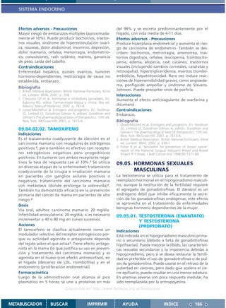 SISTEMA ENDOCRINO



   Efectos adversos - Precauciones                                    del 98% y se excreta predominantemente por el
   Mayor riesgo de embarazos múltiples (aproximada-                   hígado, con vida media de 4-11 días.
   mente el 10%). Puede producir bochornos, trastor-                  Efectos adversos - Precauciones
   nos visuales, síndrome de hiperestimulación ovári-                 Produce hiperplasia endometrial y aumenta el ries-
   ca, náuseas, dolor abdominal, insomnio, depresión,                 go de carcinoma de endometrio. También se des-
   dolor mamario, cefalea, menorragia, endometrio-                    criben: bochornos, metrorragia, amenorrea, tras-
   sis, convulsiones, rash cutáneo, mareos, ganancia                  tornos digestivos, cefalea, leucopenia, trombocito-
   de peso, caída del cabello.                                        penia, edema, alopecia, rash cutáneo, trastornos
   Contraindicaciones                                                 visuales (incluyendo cambios corneales, cataratas y
   Enfermedad hepática, quistes ováricos, tumores                     retinopatía), hipertrigliceridemia, eventos trombo-
   hormono-dependientes, metrorragia de causa no                      embólicos, hepatotoxicidad. Rara vez induce reac-
   establecida, embarazo.                                             ciones de hipersensibilidad graves, como angioede-
                                                                      ma, penfigoide ampollar y sindrome de Stevens-
   Bibliografía
   1. British Medical Association. British National Formulary. 42nd   Johnson. Puede precipitar crisis de porfiria.
      ed. London: BMA; 2001. p. 358.                                  Interacciones
   2. Chrousos GP et al. Hormonas e inhibidores gonadales. En:        Aumenta el efecto anticoagulante de warfarina y
      Katzung BG, editor. Farmacología básica y clínica. 8va ed.
      México: Manual Moderno; 2002. p. 787-8.                         dicumarol.
   3. Loose-Mitchell et al. Estrogens and progestins. En: Hardman     Contraindicaciones
      JG, Limbird LE, Goodman Gilman A, editors. Goodman and          Embarazo.
      Gilman´s The pharmacological basis of therapeutics. 10th ed.
      New York: McGraw-Hill; 2001. p. 1613-6.                         Bibliografía
                                                                      1. Loose-Mitchell et al. Estrogens and progestins. En: Hardman
   09.04.02.02. TAMOXIFENO                                               JG, Limbird LE, Goodman Gilman A, editors. Goodman and
                                                                         Gilman´s The pharmacological basis of therapeutics. 10th ed.
   Indicaciones                                                          New York: McGraw-Hill; 2001. p. 1613-6.
   Es el tratamiento coadyuvante de elección en el                    2. British Medical Association. British National Formulary. 43nd
   carcinoma mamario con receptores de estrógenos                        ed. London: BMA; 2002. p. 430-1.
   positivos 2, pero también es efectivo con recepto-                 3. Fisher B et al. Tamoxifen for prevention of breast cancer:
                                                                         report of the National Surgical Adjuvant Breast and Bowel
   res estrogénicos negativos pero progestínicos                         Project P-1 Study. J Natl Cancer Inst 1998;90:1371-88
   positivos. En tumores con ambos receptores nega-
   tivos la tasa de respuesta cae al 10%.1 Se utiliza                 09.05. HORMONAS SEXUALES
   en diversas etapas de la enfermedad: tratamiento
   coadyuvante de la cirugía e irradiación mamaria                           MASCULINAS
   en pacientes con ganglios axilares positivos o                     La testosterona se utiliza para el tratamiento de
   negativos; tratamiento del carcinoma mamario                       reemplazo hormonal en el hipogonadismo masculi-
   con metástasis (donde prolonga la sobrevida)2.                     no, aunque la restitución de la fertilidad requiere
   También ha demostrado eficacia en la prevención                    el agregado de gonadotrofinas. El danazol es un
   primaria del cáncer de mama en pacientes de alto                   andrógeno débil que inhibe eficazmente la secre-
   riesgo.3                                                           ción de las gonadotrofinas endógenas; este efecto
                                                                      se aprovecha en el tratamiento de enfermedades
   Dosis
                                                                      benignas hormono-dependientes de la mujer.
   Vía oral, adultos: carcinoma mamario: 20 mg/día.
   Infertilidad anovulatoria: 20 mg/día, si es necesario              09.05.01. TESTOSTERONA (ENANTATO)
   incrementar a 40 o 80 mg en cursos sucesivos.
                                                                                Y TESTOSTERONA
   Acciones                                                                     (PROPIONATO)
   El tamoxifeno se clasifica actualmente como un                     Indicaciones
   modulador selectivo del receptor estrogénicoo por-                 Está indicada en el hipogonadismo masculino prima-
   que su actividad agonista o antagonista depende                    rio o secundario (debido a falta de gonadotrofinas
   del tejido sobre el que actúa1. Tiene efecto antago-               hipofisarias). Puede mejorar la líbido, las característi-
   nista en la mama (lo que justifica su uso en preven-               cas sexuales secundarias y la impotencia debidas a
   ción y tratamiento del carcinoma mamario) y es                     hipogonadismo, pero si se desea restaurar la fertili-
   agonista en el hueso (con efecto antiresortivo), en                dad es preferible el uso de gonadotrofinas o de pul-
   el hígado (descenso de LDL, trombofilia) y en el                   sos de gonadorelina. Puede usarse en el retraso de la
   endometrio (proliferación endometrial).                            pubertad en varones, pero dado que acelera el cie-
   Farmacocinética                                                    rre epifisario, puede resultar en una menor estatura.
   Luego de la administración oral alcanza el pico                    En anemias severas con poca respuesta medular, ha
   plasmático en 5 horas; se une a proteínas en más                   sido reemplazada por la eritropoyetina.
                                   Disponible en: http://www.femeba.org.ar/fundacion/


METABUSCADOR             BUSCAR                    IMPRIMIR               AYUDA                        INDICE               186
 