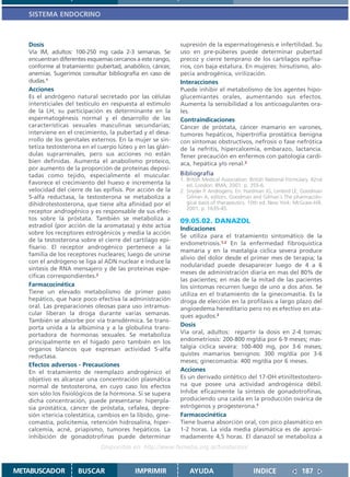 SISTEMA ENDOCRINO



   Dosis                                                     supresión de la espermatogénesis e infertilidad. Su
   Vía IM, adultos: 100-250 mg cada 2-3 semanas. Se          uso en pre-púberes puede determinar pubertad
   encuentran diferentes esquemas cercanos a este rango,     precoz y cierre temprano de los cartílagos epifisa-
   conforme al tratamiento: pubertad, anabólico, cáncer,     rios, con baja estatura. En mujeres: hirsutismo, alo-
   anemias. Sugerimos consultar bibliografía en caso de      pecía androgénica, virilización.
   dudas.1                                                   Interacciones
   Acciones                                                  Puede inhibir el metabolismo de los agentes hipo-
   Es el andrógeno natural secretado por las células         glucemiantes orales, aumentando sus efectos.
   intersticiales del testículo en respuesta al estímulo     Aumenta la sensibilidad a los anticoagulantes ora-
   de la LH; su participación es determinante en la          les.
   espermatogénesis normal y el desarrollo de las            Contraindicaciones
   características sexuales masculinas secundarias;          Cáncer de próstata, cáncer mamario en varones,
   interviene en el crecimiento, la pubertad y el desa-      tumores hepáticos, hipertrofia prostática benigna
   rrollo de los genitales externos. En la mujer se sin-     con síntomas obstructivos, nefrosis o fase nefrótica
   tetiza testosterona en el cuerpo lúteo y en las glán-     de la nefritis, hipercalcemia, embarazo, lactancia.
   dulas suprarrenales, pero sus acciones no están           Tener precaución en enfermos con patología cardí-
   bien definidas. Aumenta el anabolismo proteico,           aca, hepática y/o renal.2
   por aumento de la proporción de proteínas deposi-
   tadas como tejido, especialmente el muscular.             Bibliografía
                                                             1. British Medical Association. British National Formulary. 42nd
   Favorece el crecimiento del hueso e incrementa la            ed. London: BMA; 2001. p. 355-6.
   velocidad del cierre de las epífisis. Por acción de la    2. Snyder P. Androgens. En: Hardman JG, Limbird LE, Goodman
   5-alfa reductasa, la testosterona se metaboliza a            Gilman A, editors. Goodman and Gilman´s The pharmacolo-
   dihidrotestosterona, que tiene alta afinidad por el          gical basis of therapeutics. 10th ed. New York: McGraw-Hill;
                                                                2001. p. 1635-45.
   receptor androgénico y es responsable de sus efec-
   tos sobre la próstata. También se metaboliza a            09.05.02. DANAZOL
   estradiol (por acción de la aromatasa) y éste actúa
                                                             Indicaciones
   sobre los receptores estrogénicos y media la acción
                                                             Se utiliza para el tratamiento sintomático de la
   de la testosterona sobre el cierre del cartílago epi-
                                                             endometriosis.1,2 En la enfermedad fibroquística
   fisario. El receptor androgénico pertenece a la
                                                             mamaria y en la mastalgia cíclica severa produce
   familia de los receptores nucleares; luego de unirse
                                                             alivio del dolor desde el primer mes de terapia; la
   con el andrógeno se liga al ADN nuclear e induce la
                                                             nodularidad puede desaparecer luego de 4 a 6
   síntesis de RNA mensajero y de las proteínas espe-
                                                             meses de administración diaria en mas del 80% de
   cíficas correspondientes.2
                                                             las pacientes; en más de la mitad de las pacientes
   Farmacocinética                                           los síntomas recurren luego de uno a dos años. Se
   Tiene un elevado metabolismo de primer paso               utiliza en el tratamiento de la ginecomastia. Es la
   hepático, que hace poco efectiva la administración        droga de elección en la profilaxis a largo plazo del
   oral. Las preparaciones oleosas para uso intramus-        angioedema hereditario pero no es efectivo en ata-
   cular liberan la droga durante varias semanas.            ques agudos.2
   También se absorbe por vía transdérmica. Se trans-
   porta unida a la albúmina y a la globulina trans-         Dosis
   portadora de hormonas sexuales. Se metaboliza             Vía oral, adultos: repartir la dosis en 2-4 tomas;
   principalmente en el hígado pero también en los           endometriosis: 200-800 mg/día por 6-9 meses; mas-
   órganos blancos que expresan actividad 5-alfa             talgia cíclica severa: 100-400 mg, por 3-6 meses;
   reductasa.                                                quistes mamarios benignos: 300 mg/día por 3-6
                                                             meses; ginecomastia: 400 mg/día por 6 meses.
   Efectos adversos - Precauciones
   En el tratamiento de reemplazo androgénico el             Acciones
   objetivo es alcanzar una concentración plasmática         Es un derivado sintético del 17-OH etiniltestostero-
   normal de testosterona, en cuyo caso los efectos          na que posee una actividad androgénica débil.
   son sólo los fisiológicos de la hormona. Si se supera     Inhibe eficazmente la síntesis de gonadotrofinas,
   dicha concentración, puede presentarse: hiperpla-         produciendo una caída en la producción ovárica de
   sia prostática, cáncer de próstata, cefalea, depre-       estrógenos y progesterona.1
   sión ictericia colestática, cambios en la libido, gine-   Farmacocinética
   comastia, policitemia, retención hidrosalina, hiper-      Tiene buena absorción oral, con pico plasmático en
   calcemia, acné, priapismo, tumores hepáticos. La          1-2 horas. La vida media plasmática es de aproxi-
   inhibición de gonadotrofinas puede determinar             madamente 4,5 horas. El danazol se metaboliza a
                               Disponible en: http://www.femeba.org.ar/fundacion/


METABUSCADOR          BUSCAR                IMPRIMIR             AYUDA                        INDICE               187
 