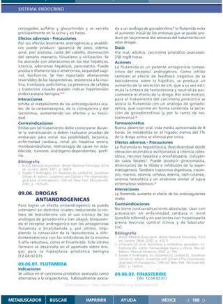 SISTEMA ENDOCRINO



   conjugados sulfatos y glucurónidos y se excreta                    da a un análogo de gonadorelina;1 la flutamida evita
   principalmente en la orina y en heces.                             el aumento inicial de los síntomas que se puede pro-
   Efectos adversos - Precauciones                                    ducir en las primeras dos semanas del tratamiento con
   Por sus efectos levemente androgénicos y anabóli-                  estas drogas.
   cos puede producir: ganancia de peso, edema,                       Dosis
   acné, piel aceitosa, caída del cabello, disminución                Vía oral, adultos: carcinoma prostático avanzado:
   del tamaño mamario, hirsutismo y virilización. Se                  250 mg/8 horas.
   ha asociado con alteraciones en los test hepáticos,                Acciones
   ictericia, adenomas hepáticos, pancreatitis. Puede                 La flutamida es un potente antagonista compe-
   producir dismenorrea o amenorrea, sequedad vagi-                   titivo del receptor androgénico. Como inhibe
   nal, bochornos. Se han reportado alteraciones                      también el efecto de feedback negativo de la
   reversibles de las lipoproteínas, resistencia a la insu-           testosterona sobre la hipófisis, se produce un
   lina, trombosis, policitemia. La presencia de cefalea              aumento de la secreción de LH, que a su vez esti-
   y trastornos visuales pueden indicar hipertensión                  mula la síntesis de testosterona y neutraliza par-
   endocraneana benigna.1,2                                           cialmente el efecto de la droga. Por este motivo,
   Interacciones                                                      para el tratamiento del carcinoma prostático se
   Inhibe el metabolismo de los anticoagulantes ora-                  asocia la flutamida con un análogo de gonado-
   les, de la carbamazepina, de la ciclosporina y del                 relina, que suprime en forma sostenida la secre-
   tacrolimus, aumentando sus efectos y su toxici-                    ción de gonadotrofinas (y por lo tanto de tes-
   dad.                                                               tosterona).2
   Contraindicaciones                                                 Farmacocinética
   Embarazo (el tratamiento debe comenzarse duran-                    Buena absorción oral; vida media aproximada de 8
   te la menstruación o deben realizarse pruebas de                   horas. Se metaboliza en el hígado; menos del 1%
   embarazo para evitar esa posibilidad), lactancia,                  de la droga activa se elimina por orina.
   enfermedad cardíaca, renal y/o hepática severa,                    Efectos adversos - Precauciones
   tromboembolismo, metrorragia de causa no esta-                     La flutamida es hepatotóxica, describiéndose desde
   blecida, tumores andrógeno-dependientes, porfi-                    elevación enzimática asintomática a ictericia coles-
   ria.                                                               tática, necrosis hepática y encefalopatía, incluyen-
   Bibliografía                                                       do casos fatales1. Puede producir ginecomastia,
   1. British Medical Association. British National Formulary. 42nd   disminución de la líbido e inhibición de la esper-
      ed. London: BMA; 2001. p. 368-9.                                matogénesis. También trastornos digestivos, insom-
   2. Snyder P. Androgens. En: Hardman JG, Limbird LE, Goodman
                                                                      nio, mareos, astenia, cefalea, edema, rash cutáneo,
      Gilman A, editors. Goodman and Gilman´s The pharmacolo-
      gical basis of therapeutics. 10th ed. New York: McGraw-Hill;    anemia hemolítica y un síndrome similar al lupus
      2001. p. 1635-45.                                               eritematoso sistémico.3
                                                                      Interacciones
   09.06. DROGAS                                                      La flutamida aumenta el efecto de los anticoagulantes
          ANTIANDROGENICAS                                            orales.
   Para lograr un efecto antiandrogénico se puede                     Contraindicaciones
   intervenir en distintos niveles: reduciendo la sín-                No tiene contraindicaciones absolutas. Usar con
   tesis de testosterona con el uso crónico de los                    precaución en enfermedad cardíaca o renal
   análogos de gonadorelina (ver abajo); bloquean-                    (posible edema) y en pacientes con hepatopatía
   do el receptor androgénico con los antagonistas                    previa (estricto control clínico y de laborato-
   flutamida o bicalutamida y, por último, impi-                      rio).
   diendo la conversión de la testosterona a dihi-                    Bibliografía
   drotestosterona con los inhibidores de la enzima                   1. British Medical Association. British National Formulary. 43nd
   5-alfa reductasa, como el finasteride. Este último                    ed. London: BMA; 2002. p. 432-3.
                                                                      2. Chrousos GP et al. Hormonas e inhibidores gonadales. En:
   fármaco se desarrolla en el apartado sobre dro-                       Katzung BG, editor. Farmacología básica y clínica. 8va ed.
   gas para la hiperplasia prostática benigna                            México: Manual Moderno; 2002. p. 794.
   (12.04.02.01).                                                     3. Snyder P. Androgens. En: Hardman JG, Limbird LE, Goodman
                                                                         Gilman A, editors. Goodman and Gilman´s The pharmacolo-
                                                                         gical basis of therapeutics. 10th ed. New York: McGraw-Hill;
   09.06.01. FLUTAMIDA                                                   2001. p. 1645-6.
   Indicaciones
   Se utiliza en el carcinoma prostático avanzado como                09.06.02. FINASTERIDE
   alternativa a la orquiectomía, habitualmente asocia-                              (Ver 12.04.02.01)
                                   Disponible en: http://www.femeba.org.ar/fundacion/


METABUSCADOR             BUSCAR                    IMPRIMIR               AYUDA                        INDICE               188
 