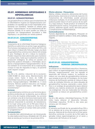 SISTEMA ENDOCRINO



   09.07. HORMONAS HIPOFISARIAS E                           Efectos adversos - Precauciones
                                                            Edema, cefalea, cansancio, alteraciones del humor,
          HIPOTALAMICAS                                     ginecomastia, reacciones en el sitio de inyección. En
   09.07.01. GONADOTROFINAS                                 tratamientos de infertilidad, puede provocar
                                                            embarazos múltiples. En el tratamiento del retraso
   Las gonadotrofinas se utilizan para el tratamiento de
                                                            puberal puede inducir el cierre precoz de las epífi-
   la infertilidad en mujeres con hipopituitarismo com-
                                                            sis y baja estatura. Puede producir el síndrome de
   probado o en aquellas que no han respondido al tra-
                                                            hiperestimulación ovárica, incluyendo ovario multi-
   tamiento con clomifeno. También se utilizan para
                                                            quístico, abdomen agudo, ascitis, derrrame pleural
   inducir “superovulación” en los tratamientos de fer-
                                                            y complicaciones tromboembólicas.
   tilización asistida. En el varón pueden ser útiles en
   pacientes con hipogonadismo secundario a falla           Contraindicaciones
   hipofisaria, o en pacientes con retraso puberal.         Tumores dependientes de andrógenos. Precaución en
                                                            pacientes con trastorno cardíaco o renal, asma, epilepsia,
   09.07.01.01. GONADOTROFINA                               migraña.
                CORIONICA                                   Bibliografía
   Indicaciones                                             1. Parfitt K, editor. Martindale: The complete drug reference.
   Tratamiento de la infertilidad femenina hipogona-           32nd ed. Londres: Pharmaceutical Press; 1999. p. 1243.
                                                            2. British Medical Association. British National Formulary. 43rd
   dotrófica se administra en primer lugar gonadotro-          ed. London: BMA; 2002. p. 362.
   fina humana menopáusica (con efecto de FSH y LH)         3. Parker KL, Schimer BP. Pituitary hormones and their hypotha-
   para inducir el desarrollo folicular; luego una dosis       lamic releasing hormones. En: Hardman JG, Limbird LE,
                                                               Goodman Gilman A, editors. Goodman and Gilman´s The
   de gonadotrofina coriónica (con efecto LH) remeda
                                                               pharmacological basis of therapeutics. 10th ed. New York:
   el pico fisiológico de LH e induce la ovulación.            McGraw-Hill; 2001. p. 1552-8.
   Pueden requerirse dosis adicionales para mantener        4. Fitzgerald P. Hormonas hipotalámicas e hipofisarias. En:
   el cuerpo lúteo, hasta que la placenta comience la          Katzung BG, editor. Farmacología básica y clínica. 8va ed.
                                                               México: Manual Moderno; 2001. p. 717-8.
   producción endógena. Se utiliza en varones con
   desarrollo puberal retrasado o infertilidad, secun-      09.07.01.02. GONADOTROFINA
   darios a hipogonadismo hipogonadotrófico. Se uti-
                                                                         HUMANA (MENOPAUSICA)
   liza también en el tratamiento de la criptorquidia,
                                                            Indicaciones
   aunque la tasa de respuesta es baja y el paciente
                                                            Se utilizan en la infertilidad masculina o femenina,
   suele requerir cirugía.1
                                                            para inducir la espermatogénesis y la maduración
   Dosis                                                    folicular, respectivamente. Una vez logrado el
   Vía IM o SC, adultos: inducción de la ovulación:         desarrollo del folículo maduro, la ovulación se
   5.000-10.000 UI, dosis única. Mantenimiento del          induce con una dosis de gonadotrofina coriónica,
   cuerpo lúteo: hasta 3 dosis de 5.000 UI.                 que remeda el pico de LH fisiológico. En los trata-
   Infertilidad masculina en pacientes con hipogona-        mientos de fertilización asistida se induce el desa-
   dismo hipogonadotrópico: 500-4000 UI, 3 veces            rrollo de múltiples folículos con dosis elevadas de
   /semana. Retraso puberal masculino con hipogo-           gonadotrofina humana, asociando a veces clomi-
   nadismo hipogonadotrópico: 500-1500 UI, 2                feno o un análogo de gonadorelina (para obtener
   veces/semana.2                                           además una máxima producción de gonadotrofi-
   Acciones                                                 nas endógenas). Una vez madurados los folículos,
   La gonadotropina coriónica es una hormona gluco-         la ovulación se induce con gonadotrofina corióni-
   proteica producida por la placenta, que se obtiene       ca.1,2
   de la orina de mujeres embarazadas. Sus acciones         Dosis
   son similares a las de la hormona luteinizante (LH).     Vía SC o IM, adultos: infertilidad femenina: 75-150
   En el varón actúa sobre las células intersticiales del   U/día hasta obtener el desarrollo folicular.
   testículo induciendo la secreción de testosterona.       Infertilidad masculina: 75-150 U, dos veces por
   En la mujer actúa junto con la FSH para inducir la       semana, por 3-4 meses.3
   maduración del folículo, induce la rotura folicular      Acciones
   (ovulación) y estimula al cuerpo lúteo para produ-       El extracto purificado de las gonadotrofinas FSH y
   cir progesterona.3,4                                     LH se obtiene de la orina de mujeres post-meno-
   Farmacocinética                                          páusicas. Además de los efectos de la LH (ver gona-
   Se absorbe bien administrada por vía intramuscular.      dotrofina coriónica), la acción de la FSH sobre las
   Su vida media es de 8 horas. Alrededor del 12% de la     gónadas induce espermatogénesis en el varón y
   dosis se excreta por la orina en las primeras 24 hs.     maduración del folículo en la mujer.4
                              Disponible en: http://www.femeba.org.ar/fundacion/


METABUSCADOR         BUSCAR                IMPRIMIR             AYUDA                        INDICE               189
 