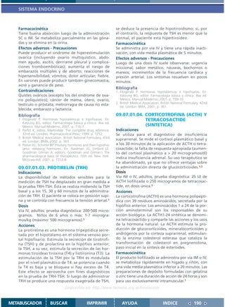 SISTEMA ENDOCRINO



   Farmacocinética                                                    se deduce la presencia de hipotiroidismo; si, por
   Tiene buena absorción luego de la administración                   el contrario, la respuesta de TSH es menor que la
   SC o IM. Se metaboliza parcialmente en las góna-                   normal, el paciente está hipertiroideo.
   das y se elimina en la orina.                                      Farmacocinética
   Efectos adversos - Precauciones                                    Se administra por vía IV y tiene una rápida inacti-
   Puede producir el síndrome de hiperestimulación                    vación, con vida media plasmática de 5 minutos.
   ovárica (incluyendo ovario multiquístico, abdo-                    Efectos adversos - Precauciones
   men agudo, ascitis, derrrame pleural y complica-                   Luego de una dosis IV suele observarse: urgencia
   ciones tromboembólicas); aumenta el riesgo de                      miccional, sabor metálico, náuseas, bochornos o
   embarazos múltiples y de aborto; reacciones de                     mareos; incrementos de la frecuencia cardíaca y
   hipersensibilidad; vómitos; dolor articular; fiebre.               presión arterial. Los síntomas resuelven en pocos
   En varones puede producir también ginecomastia,                    minutos.
   acné y ganancia de peso.
                                                                      Bibliografía
   Contraindicaciones                                                 1. Fitzgerald P. Hormonas hipotalámicas e hipofisarias. En:
   Quistes ováricos (excepto los del síndrome de ova-                    Katzung BG, editor. Farmacología básica y clínica. 8va ed.
   rio poliquístico); cáncer de mama, útero, ovario,                     México: Manual Moderno; 2001. p. 709-10.
                                                                      2. British Medical Association. British National Formulary. 42nd
   testículo o próstata; metrorragia de causa no esta-
                                                                         ed. London: BMA; 2001. p. 361.
   blecida; embarazo y lactancia.
   Bibliografía                                                       09.07.01.04. CORTICOTROFINA (ACTH) Y
   1. Fitzgerald P. Hormonas hipotalámicas e hipofisarias. En:                     TETRACOSACTIDE
      Katzung BG, editor. Farmacología básica y clínica. 8va ed.
      México: Manual Moderno; 2001. p. 716-7.                                      (SINTETICA)
   2. Parfitt K, editor. Martindale: The complete drug reference.     Indicaciones
      32nd ed. Londres: Pharmaceutical Press; 1999. p. 1252.          Se utiliza para el diagnóstico de insuficiencia
   3. British Medical Association. British National Formulary. 43rd   suprarrenal. Se mide el cortisol plasmático basal y
      ed. London: BMA; 2002. p. 363.
   4. Parker KL, Schimer BP. Pituitary hormones and their hypotha-    a los 30 minutos de la aplicación de ACTH o tetra-
      lamic releasing hormones. En: Hardman JG, Limbird LE,           cosactide; la falta de respuesta apropiada (aumen-
      Goodman Gilman A, editors. Goodman and Gilman´s The             to del cortisol plasmático a > 20 microgramos/dl)
      pharmacological basis of therapeutics. 10th ed. New York:
      McGraw-Hill; 2001. p. 1552-8.
                                                                      indica insuficiencia adrenal. Su uso terapéutico se
                                                                      ha abandonado, ya que no ofrece ventajas sobre
   09.07.01.03. PROTIRELIN (TRH)                                      la administración directa de glucocorticoides.1,2
   Indicaciones                                                       Dosis
   La disponibilidad de métodos sensibles para la                     Vía IM o IV, adultos, prueba diagnóstica: 25 UI de
   medición de TSH ha desplazado en gran medida a                     ACTH liofilizada o 250 microgramos de tetracosac-
   la prueba TRH-TSH. Ésta se realiza midiendo la TSH                 tide, en dosis única.3
   basal y a los 15, 30 y 60 minutos de la administra-                Acciones
   ción de TRH. El paciente se coloca en posición supi-               La corticotrofina (ACTH) es una hormona polipeptí-
   na y se controla con frecuencia la tensión arterial.1              dica con 39 residuos aminoácidos, secretada por la
   Dosis                                                              hipófisis anterior. Los aminoácidos 1 a 24 de la por-
   Vía IV, adultos: prueba diagnóstica: 200-500 micro-                ción aminoterminal son los responsables de su
   gramos. Niños de 6 años o más: 1-7 microgra-                       acción biológica. La ACTH1-24 sintética se denomi-
   mos/kg (máximo: 500 microgramos).2                                 na tetracosáctido y comparte las acciones y los usos
   Acciones                                                           de la hormona natural. La ACTH estimula la pro-
   La protirelina es una hormona tripeptídica secre-                  ducción de glucocorticoides, mineralocorticoides y
   tada por el hipotálamo en el sistema venoso por-                   andrógenos por la corteza suprarrenal, estimulan-
   tal hipofisario. Estimula la secreción de tirotrofi-               do la enzima colesterol esterasa que cataliza la
   na (TSH) y de prolactina en la hipófisis anterior;                 transformación de colesterol en pregnenolona,
   la TSH, a su vez, estimula la secreción de las hor-                paso inicial en la síntesis de esteroides.
   monas tiroideas tiroxina (T4) y liotironina (T3). La               Farmacocinética
   estimulación de la TSH por la TRH es modulada                      El producto liofilizado se administra por vía IM o IV;
   por el nivel plasmático de T4: se potencia cuando                  se metaboliza rápidamente en hígado y riñón, con
   la T4 es baja y se bloquea si hay exceso de T4.                    una vida media plasmática inferior a 20 minutos. Las
   Este efecto se aprovecha con fines diagnósticos                    preparaciones de depósito formuladas con gelatina
   en la prueba de TRH-TSH. Si luego de administrar                   o zinc tiene una duración de acción de 24 horas y son
   TRH se produce una respuesta exagerada de TSH,                     para uso exclusivamente intramuscular.1
                                   Disponible en: http://www.femeba.org.ar/fundacion/


METABUSCADOR             BUSCAR                    IMPRIMIR               AYUDA                        INDICE               190
 