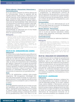 SISTEMA ENDOCRINO



   Efectos adversos - Precauciones, Interacciones y                    inducen en los ovarios el crecimiento y maduración
   Contraindicaciones                                                  del folículo de Graaf y la producción de estrógenos
   En su uso crónico comparte los efectos adversos de                  y progesterona. La administración continua de
   los corticosteroides, incluso la supresión del eje                  dosis terapéuticas de gonadorelina o de sus análo-
   hipófiso-adrenal. Puede producir inflamación en el                  gos (en oposición a la producción pulsátil fisiológi-
   sitio de inyección; se han registrado reacciones alér-              ca) inhibe la secreción de gonadotrofinas, disminu-
   gicas, incluyendo riesgo importante de anafilaxia.                  ye la síntesis de estrógenos y progesterona, y pro-
   Debe utilizarse con precaución en: náuseas, fiebre y                duce amenorrea.3
   reacciones de hipersensibilidad. Debe administrarse                 Farmacocinética
   con precaución en insuficiencia cardíaca, úlcera gas-               Se utiliza por vía IV o SC. Administrada por vía IV
   troduodenal, epilepsia, antecedentes psicóticos e                   tiene una vida media de 4 minutos. Se metaboliza
   hipertensión. Los diabéticos pueden requerir un                     en el hipotálamo y en la hipófisis.
   aumento de insulina.
                                                                       Efectos adversos - Precauciones
   Contraindicado en infecciones por el virus herpes
                                                                       Usualmente bien tolerada. Puede producir irrita-
   varicela y síndrome de Cushing.
                                                                       ción en el sitio de inyección subcutánea, cefalea,
   Otros ver glucocorticoides.
                                                                       náuseas, dolor abdominal, menorragia, reacciones
   Bibliografía                                                        de hipersensibilidad.
   1. Schimer BP, Parker KL. Adrenocorticotrophic hormone; adre-
      nocortical steroids and their synthetic analogs; inhibitors of   Contraindicaciones
      the synthesis and actions of adrenocortical hormones. En:        Precaución en pacientes con adenoma hipofisario.
      Hardman JG, Limbird LE, Goodman Gilman A, editors.
      Goodman and Gilman´s The pharmacological basis of thera-         Bibliografía
      peutics. 10th ed. New York: McGraw-Hill; 2001.p. 1650.           1. Fitzgerald P. Hormonas hipotalámicas e hipofisarias. En:
   2. Fitzgerald P. Hormonas hipotalámicas e hipofisarias. En:            Katzung BG, editor. Farmacología básica y clínica. 8va ed.
      Katzung BG, editor. Farmacología básica y clínica. 8va ed.          México: Manual Moderno; 2001. p. 713-4.
      México: Manual Moderno; 2001. p. 712-3.                          2. British Medical Association. British National Formulary. 42nd
   3. British Medical Association. British National Formulary. 42nd       ed. London: BMA; 2001. p. 361.
      ed. London: BMA; 2001. p. 358.                                   3. Parker KL, Schimer BP. Pituitary hormones and their hypotha-
                                                                          lamic releasing hormones. En: Hardman JG, Limbird LE,
                                                                          Goodman Gilman A, editors. Goodman and Gilman´s The
   09.07.01.05. GONADORELINA (GNRH)                                       pharmacological basis of therapeutics. 10th ed. New York:
   Indicaciones                                                           McGraw-Hill; 2001.p. 1552-6..
   Se utiliza como prueba diagnóstica para diferenciar
   los defectos hipotalámicos de los hipofisarios en el                09.07.02. ANALOGOS DE GONADORELINA
   adolescente hipogonadotrópico: la elevación de LH
                                                                       La administración de los análogos de gonadorelina
   luego de una dosis de 100 microgramos de GnRH
                                                                       produce inicialmente una fase de estimulación
   sugiere función gonadotrópica hipofisaria conser-
                                                                       hipofisaria, pero su uso continuado lleva a una
   vada. Se utiliza en el tratamiento de la infertilidad
                                                                       inhibición sostenida de la liberación de gonadotro-
   por defecto o alteración en el patrón de secreción
                                                                       finas y, secundariamente, de la producción de este-
   de la GnRH endógena: una bomba de infusión sub-
                                                                       roides sexuales (lo que se ha denominado “castra-
   cutánea reproduce el patrón pulsátil fisiológico de
                                                                       ción química”). Este efecto se aprovecha en el tra-
   secreción hormonal e induce la ovulación. Puede
                                                                       tamiento de condiciones benignas como la endo-
   utilizarse en infertilidad masculina, pero es más
                                                                       metriosis y en neoplasias hormono-dependientes
   conveniente el tratamiento con gonadotrofinas.1
                                                                       (ver también el capítulo 18: antineoplásicos e inmu-
   Dosis                                                               nosupresores).
   Vía IV o SC: adolescentes y adultos: como prueba
   diagnóstica: 100 microgramos. Infertilidad: infu-                   09.07.02.01. LEUPROLIDE
   sión subcutánea pulsátil iniciando con 10-20 micro-                 Indicaciones
   gramos durante 1 minuto repetido cada 90 minutos                    Se utiliza en patologías benignas y malignas hor-
   hasta que ocurra la concepción o por un máximo de                   mono-dependientes, que mejoran al descender el
   6 meses.2                                                           nivel de esteroides sexuales. En la mujer: endome-
   Acciones                                                            triosis; anemia debida a fibromiomas uterinos (y
   Es un decapéptido producido por el núcleo arcuato                   para disminuir el tamaño de los fibromas en la pre-
   del hipotálamo, que funciona como un “reloj bio-                    paración prequirúrgica); adelgazamiento del endo-
   lógico” segregando gonadorelina en forma pulsátil                   metrio previo a cirugía intrauterina. Se ha utilizado
   al sistema venoso porta hipofisario, por donde                      en cáncer de mama avanzado, pero hay mejores
   alcanza la hipófisis anterior y estimula la secreción               alternativas de manipulación hormonal. En el
   de las gonadotrofinas (FSH y LH). Éstas a su vez                    varón: carcinoma prostático con metástasis. Se uti-
                                    Disponible en: http://www.femeba.org.ar/fundacion/


METABUSCADOR             BUSCAR                    IMPRIMIR                AYUDA                        INDICE               191
 