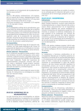 SISTEMA ENDOCRINO



   liza también en el tratamiento de la pubertad pre-                 otras indicaciones específicas; en cambio, la oxitoci-
   coz de causa central.1,2                                           na es utilizada para la inducción del parto y en el
   Dosis                                                              tratamiento de la hemorragia postparto (ver capí-
   Vía SC o IM adultos: endometriosis: 3,75 mg/mes,                   tulo 12).1
   por un máximo de 6 meses. Adelgazamiento endo-
   metrial antes de cirugía intrauterina: 3,75 mg, dosis              09.07.03.01. VASOPRESINA
   única, 5-6 semanas antes de la cirugía.                            Indicaciones
   Carcinoma prostático con metástasis: 3,75 mg/mes                   La vasopresina es eficaz en el tratamiento de la dia-
   o 11.25 mg cada 3 meses.                                           betes insípida hipofisaria, aunque suele preferirse
                                                                      la desmopresina por su mayor duración de acción y
   Acciones
                                                                      menor efecto vasoconstrictor.1 En el tratamiento
   Es un polipéptido análogo de la gonadorelina, que
                                                                      del sangrado digestivo por várices esofágicas la
   actúa sobre las células gonadotropas de la hipófisis
                                                                      infusión intravenosa de vasopresina puede ser útil
   anterior. El efecto inicial es estimulante, pero el uso
                                                                      mientras se prepara la esclerosis endoscópica; en
   continuado produce una inhibición de la síntesis de
                                                                      este contexto se ha combinado con infusión de
   las gonadotrofinas endógenas LH y FSH, con la con-
                                                                      nitroglicerina para prevenir los efectos adversos
   siguiente caída de la producción de esteroides
                                                                      coronarios y potenciar el descenso de la hiperten-
   sexuales. Durante las dos primeras semanas de uso
                                                                      sión portal2. En el tratamiento de la hemofilia A y
   puede exacerbar los síntomas de condiciones como
                                                                      de la enfermedad de von Willebrand se prefiere el
   el cáncer de próstata o pubertad precoz.3
                                                                      uso de desmopresina.
   Farmacocinética
                                                                      Dosis
   Se absorbe rápidamente luego de la inyección sub-
                                                                      Vía SC o IM, adultos: diabetes insípida: 5-20 UI cada
   cutánea, con vida media plasmática de 3 horas. El
                                                                      4 horas. Vía IV, adultos: control inicial del sangrado
   preparado de depósito es un liofilizado en microes-
                                                                      por várices esofágicas: 20 UI en infusión a pasar en
   feras, que se absorbe a lo largo de varias semanas.
                                                                      15 minutos.
   Efectos adversos - Precauciones
                                                                      Acciones
   Por la inhibición estrogénica puede producir sínto-
                                                                      La vasopresina u hormona antidiurética es un
   mas similares a los de la menopausia, como acalo-
                                                                      nonapéptido liberado por la hipófisis posterior en
   ramiento, sudación excesiva, sequedad vaginal, dis-
                                                                      respuesta al aumento de la osmolaridad plasmática
   pareunia, disminución de la líbido y de la densidad
                                                                      o a la disminución de la presión sanguínea. Actúa
   del hueso trabecular. Puede dar reacciones de
                                                                      sobre el riñón a través de los receptores V2, que
   hipersensibilidad, incluyendo: urticaria, rash cutá-
                                                                      aumentan la permeabilidad al agua del túbulo
   neo, asma y anafilaxia. Puede producir vómitos,
                                                                      colector y de esta manera permiten equilibrar la
   diarrea, fiebre, trastornos del sueño, mareos. Se ha
                                                                      osmolaridad urinaria con la de la médula renal
   descripto leucopenia y trombocitopenia.
                                                                      hipertónica. Esto resulta en disminución de la diu-
   Contraindicaciones                                                 resis y aumento de la concentración urinaria; el
   Embarazo, lactancia, metrorragia de causa no esta-                 déficit de vasopresina produce diabetes insípida
   blecida. En indicaciones no oncológicas no se debe                 hipofisaria. Los receptores V2 extrarrenales regulan
   usar por más de 6 meses.                                           la liberación del factor VIII de la coagulación y del
   Bibliografía                                                       factor de von Willebrand1, efecto que permite
   1. Fitzgerald P. Hormonas hipotalámicas e hipofisarias. En:        mejorar transitoriamente el defecto de coagula-
      Katzung BG, editor. Farmacología básica y clínica. 8va ed.
                                                                      ción en la hemofilia A y en la enfermedad de von
      México: Manual Moderno; 2001. p. 714-5.
   2. British Medical Association. British National Formulary. 43rd   Willebrand. Los receptores V1 contraen el músculo
      ed. London: BMA; 2002. p. 374,434.                              liso vascular e intestinal, mediando el efecto vaso-
   3. Parker KL, Schimer BP. Pituitary hormones and their hypotha-    presor y aumentando la motilidad intestinal.2
      lamic releasing hormones. En: Hardman JG, Limbird LE,
      Goodman Gilman A, editors. Goodman and Gilman´s The             Farmacocinética
      pharmacological basis of therapeutics. 10th ed. New York:       Se administra por vía intravenosa, subcutánea o
      McGraw-Hill; 2001.p. 1552-6.                                    intramuscular. Tiene una vida media plasmática de
                                                                      20 minutos. Se metaboliza en hígado y riñón; una
   09.07.03. HORMONAS DE LA                                           pequeña cantidad se excreta en la orina.
             NEUROHIPÓFISIS                                           Efectos adversos - Precauciones
   Las dos hormonas de la neurohipófisis se utilizan                  Retención hídrica con intoxicación acuosa, vómitos,
   con fines terapéuticos: la vasopresina (y su análogo               cefalea, dolor cólico abdominal, urgencia defecato-
   sintético desmopresina), son útiles en el tratamien-               ria. El efecto vasoconstrictor puede originar pali-
   to de la diabetes insípida hipofisaria, además de                  dez, temblor, sudoración, angina de pecho, isque-
                                   Disponible en: http://www.femeba.org.ar/fundacion/


METABUSCADOR             BUSCAR                    IMPRIMIR              AYUDA                   INDICE             192
 