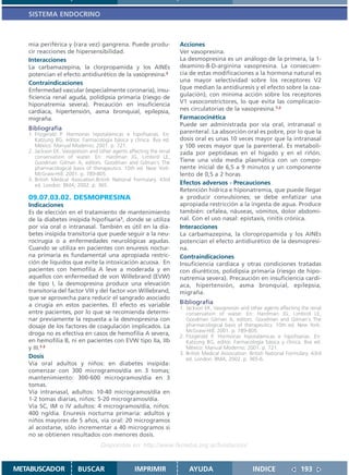 SISTEMA ENDOCRINO



   mia periférica y (rara vez) gangrena. Puede produ-                Acciones
   cir reacciones de hipersensibilidad.                              Ver vasopresina.
   Interacciones                                                     La desmopresina es un análogo de la primera, la 1-
   La carbamazepina, la clorpropamida y los AINEs                    deamino-8-D-arginina vasopresina. La consecuen-
   potencian el efecto antidiurético de la vasopresina.3             cia de estas modificaciones a la hormona natural es
   Contraindicaciones                                                una mayor selectividad sobre los receptores V2
   Enfermedad vascular (especialmente coronaria), insu-              (que median la antidiuresis y el efecto sobre la coa-
   ficiencia renal aguda, polidipsia primaria (riesgo de             gulación), con mínima acción sobre los receptores
   hiponatremia severa). Precaución en insuficiencia                 V1 vasoconstrictores, lo que evita las complicacio-
   cardíaca, hipertensión, asma bronquial, epilepsia,                nes circulatorias de la vasopresina.1,2
   migraña.                                                          Farmacocinética
                                                                     Puede ser administrada por vía oral, intranasal o
   Bibliografía
   1. Fitzgerald P. Hormonas hipotalámicas e hipofisarias. En:       parenteral. La absorción oral es pobre, por lo que la
      Katzung BG, editor. Farmacología básica y clínica. 8va ed.     dosis oral es unas 10 veces mayor que la intranasal
      México: Manual Moderno; 2001. p. 721.                          y 100 veces mayor que la parenteral. Es metaboli-
   2. Jackson EK. Vasopressin and other agents affecting the renal   zada por peptidasas en el hígado y en el riñón.
      conservation of water. En: Hardman JG, Limbird LE,
      Goodman Gilman A, editors. Goodman and Gilman´s The            Tiene una vida media plasmática con un compo-
      pharmacological basis of therapeutics. 10th ed. New York:      nente inicial de 6,5 a 9 minutos y un componente
      McGraw-Hill; 2001. p. 789-805.                                 lento de 0,5 a 2 horas.
   3. British Medical Asociation.British National Formulary. 43rd
      ed. London: BMA; 2002. p. 365.                                 Efectos adversos - Precauciones
                                                                     Retención hídrica e hiponatremia, que puede llegar
   09.07.03.02. DESMOPRESINA                                         a producir convulsiones; se debe enfatizar una
   Indicaciones                                                      apropiada restricción a la ingesta de agua. Produce
   Es de elección en el tratamiento de mantenimiento                 también: cefalea, náuseas, vómitos, dolor abdomi-
   de la diabetes insípida hipofisaria1, donde se utiliza            nal. Con el uso nasal: epistaxis, rinitis crónica.
   por vía oral o intranasal. También es útil en la dia-             Interacciones
   betes insípida transitoria que puede seguir a la neu-             La carbamazepina, la cloropropamida y los AINEs
   rocirugía o a enfermedades neurológicas agudas.                   potencian el efecto antidiurético de la desmopresi-
   Cuando se utiliza en pacientes con enuresis noctur-               na.
   na primaria es fundamental una apropiada restric-                 Contraindicaciones
   ción de líquidos que evite la intoxicación acuosa. En             Insuficiencia cardíaca y otras condiciones tratadas
   pacientes con hemofilia A leve a moderada y en                    con diuréticos, polidipsia primaria (riesgo de hipo-
   aquellos con enfermedad de von Willebrand (EVW)                   natremia severa). Precaución en insuficiencia cardí-
   de tipo I, la desmopresina produce una elevación                  aca, hipertensión, asma bronquial, epilepsia,
   transitoria del factor VIII y del factor von Willebrand,          migraña.
   que se aprovecha para reducir el sangrado asociado
   a cirugía en estos pacientes. El efecto es variable               Bibliografía
                                                                     1. Jackson EK. Vasopressin and other agents affecting the renal
   entre pacientes, por lo que se recomienda determi-                   conservation of water. En: Hardman JG, Limbird LE,
   nar previamente la repuesta a la desmopresina con                    Goodman Gilman A, editors. Goodman and Gilman´s The
   dosaje de los factores de coagulación implicados. La                 pharmacological basis of therapeutics. 10th ed. New York:
                                                                        McGraw-Hill; 2001. p. 789-805.
   droga no es efectiva en casos de hemofilia A severa,              2. Fitzgerald P. Hormonas hipotalámicas e hipofisarias. En:
   en hemofilia B, ni en pacientes con EVW tipo IIa, IIb                Katzung BG, editor. Farmacología básica y clínica. 8va ed.
   y III.1-3                                                            México: Manual Moderno; 2001. p. 721.
                                                                     3. British Medical Association. British National Formulary. 43rd
   Dosis                                                                ed. London: BMA; 2002. p. 365-6.
   Vía oral adultos y niños: en diabetes insípida:
   comenzar con 300 microgramos/día en 3 tomas;
   mantenimiento: 300-600 microgramos/día en 3
   tomas.
   Vía intranasal, adultos: 10-40 microgramos/día en
   1-2 tomas diarias, niños: 5-20 microgramos/día.
   Vía SC, IM o IV adultos: 4 microgramos/día, niños:
   400 ng/día. Enuresis nocturna primaria: adultos y
   niños mayores de 5 años, vía oral: 20 microgramos
   al acostarse, sólo incrementar a 40 microgramos si
   no se obtienen resultados con menores dosis.
                                   Disponible en: http://www.femeba.org.ar/fundacion/


METABUSCADOR            BUSCAR                    IMPRIMIR               AYUDA                        INDICE               193
 