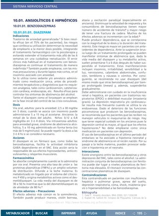 SISTEMA NERVIOSO CENTRAL



   10.01. ANSIOLÍTICOS E HIPNÓTICOS                            ataxia y excitación paradojal (especialmente en
                                                               ancianos). Disminuye la velocidad de respuesta y los
   10.01.01. BENZODIAZEPINAS                                   consumidores de benzodiacepinas tienen mayor
                                                               número de accidentes de tránsito3 y mayor riesgo
   10.01.01.01. DIAZEPAM                                       de tener una fractura de cadera. Muchos de los
   Indicaciones                                                efectos adversos se incrementan con la edad.4
   Trastorno de ansiedad generalizada.1 Si bien resul-         Puede producir dependencia, que se correlaciona
   ta eficaz (en el 75% de los pacientes), los riesgos         con la magnitud de la dosis y la duración del trata-
   que conlleva su utilización determinan la necesidad         miento. Este riesgo es mayor en pacientes con ante-
   de emplearlo a la menor dosis posible, integrando           cedentes de dependencia. Ante la suspensión brus-
   el tratamiento farmacológico con la psicoterapia y          ca luego de un tratamiento prolongado se pueden
   evitando extender el tratamiento más allá de las 6          manifestar síntomas de abstinencia que, dada la
   semanas sin una cuidadosa reevaluación. El error            vida media del diazepam y su metabolito activo,
   clínico más habitual en el tratamiento con benzo-           suelen presentarse 5 a 6 días después de haber sus-
   diacepinas es continuar el tratamiento de manera            pendido el tratamiento. Estas manifestaciones
   indefinida.2 También puede emplearse, con las mis-          incluyen insomnio, irritabilidad, sensibilidad a la
   mas precauciones y durante lapsos más cortos, en el         luz, nerviosismo, calambres abdominales, confu-
   insomnio asociado con ansiedad.                             sión, temblores y náuseas o vómitos. Por consi-
   Se lo utiliza como sedante y/o amnésico adminis-            guiente, se recomienda no usar diazepam (del
   trado como medicación única, antes de procedi-              mismo modo que otras benzodiacepinas) por tiem-
   mientos terapéuticos y diagnósticos que no requie-          po prolongado (meses) y, además, suspenderlos
   ren analgesia, tales como cardioversión, cateteriza-        gradualmente.
   ción cardíaca, endoscopías, etc. Resulta eficaz para        Debe administrarse con cuidado en la insuficiencia
   controlar los síntomas de abstinencia del alcohol.          renal o hepática, en pacientes con trastornos res-
   Tanto el diazepam como el lorazepam se emplean              piratorios (EPOC) o debilidad muscular (miastenia
   en la fase inicial del control de las crisis convulsivas.   gravis). La depresión respiratoria y/o cardiovascu-
   Dosis                                                       lar resulta más frecuente cuando se utiliza la vía
   Vía oral, adultos: para la ansiedad: 2,5 a 30 mg/día        endovenosa. Dado el deterioro de las funciones
   en 3 dosis; cuando se asocia con insomnio puede             psicomotoras que producen las benzodiacepinas,
   administrarse 5 a 15 mg al acostarse. Ancianos: la          se recomienda que los pacientes que las reciben no
   mitad de la dosis del adulto. Niños: 0,12 a 0,8             manejen vehículos ni maquinarias de riesgo. Hay
   mg/kg/día en 3 ó 4 dosis. Vía intravenosa adultos:          que tener especial cuidado en los ancianos pues la
   para ansiedad grave, síndrome de abstinencia alco-          depresión central es mayor, al igual que los efectos
   hólica, 5 a 10 mg administrado en forma lenta (no           hipotensores.5 No debe emplearse como única
   más de 5 mg/minuto). Se puede repetir la dosis a las        medicación en pacientes con depresión.
   3 ó 4 hs si se considera necesario.                         El uso de benzodiacepinas en el último período del
   Acciones                                                    embarazo se ha asociado a hipotonía neonatal y
   El diazepam es un fármaco que, como todas las               síndrome de abstinencia en el recién nacido. Por su
   benzodiacepinas, facilita la actividad inhibitoria          pasaje a la leche materna, pueden provocar seda-
   GABA dependiente en el SNC. Esta acción sería la            ción e hipotermia en el neonato.
   responsable de sus efectos hipnosedantes, anticon-          Interacciones
   vulsivantes y relajantes musculares.                        Existe sinergismo entre las benzodiacepinas y otros
   Farmacocinética                                             depresores del SNC, tales como el alcohol. La admi-
   Se absorbe completamente cuando se lo administra            nistración conjunta de benzodiacepinas con fenito-
   por vía oral. Presenta una alta tasa de unión a las         ína puede dar lugar a niveles plasmáticos de feni-
   proteínas plasmáticas ( 98%) y un amplio volumen            toína más elevados. El ritonavir incrementa las con-
   de distribución. Difunde a la leche materna. Es             centraciones plasmáticas de diazepam.
   metabolizado en hígado por el sistema del citocro-          Contraindicaciones
   mo P 450 y origina metabolitos activos como el des-         Esta contraindicado en pacientes con insuficiencia
   metildiazepam. La vida media del diazepam es de             hepática o pulmonar grave, apnea del sueño,
   30 a 56 hs mientras que la del desmetildiazepam es          depresión respiratoria, coma, shock, miastenia gra-
   de alrededor de 80 hs.3                                     vis o hipersensibilidad a las benzodiacepinas.
   Efectos adversos – Precauciones                             Bibliografía
   El efecto adverso más común es la somnolencia.              1. Gale C. Anxiety disorders. BMJ 2000; 321:1204-08.
   También puede producir mareos, visión borrosa,              2. Kaplan HI, Sadock BJ. Sinopsis de Psiquiatría. Ciencias de la
                                Disponible en: http://www.femeba.org.ar/fundacion/


METABUSCADOR          BUSCAR                 IMPRIMIR              AYUDA                        INDICE               195
 