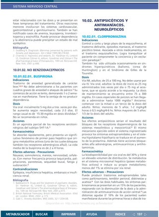 SISTEMA NERVIOSO CENTRAL



   estar relacionados con las dosis y se presentan en                     10.02. ANTIPSICÓTICOS Y
   fases tempranas del tratamiento. Otras reacciones
   menores involucran los sistemas cardiovascular,
                                                                                 ANTIMANÍACOS.
   gastrointestinal y genitourinario. También se han                             NEUROLÉPTICOS
   notificado casos de anemia, leucopenia, tromboci-
   topenia y eosinofilia. Puede provocar dependencia                      10.02.01. CLORPROMAZINA
   y la abstinencia puede precipitar un estado de mal                     Indicaciones
   epiléptico.                                                            Control a corto y largo plazo de la esquizofrenia, el
   Bibliografía                                                           trastorno delirante, episodios maníacos, el trastorno
   1. Godberg R. Diagnostic dilemmas presented by patients with           psicótico breve. Asociada a otros medicamentos, en
      Anxiety and depression. Am J Med 1995;98:278-84                     el trastorno esquizoafectivo. Logra tranquilizar al
   2. Charney D. Hypnotics and sedants. En: Hardman JG, Limbird           paciente sin comprometer la conciencia y sin excita-
      LE, Goodman Gilman A, editors. Goodman and Gilman´s The
      pharmacological basis of therapeutics. 10th ed. McGraw-Hill.        ción paradojal.1
      New York; 2001.p.406.                                               También ha sido utilizada ocasionalmente en sín-
                                                                          dromes hiperquinéticos (balismo, corea de
   10.01.02. NO BENZODIACEPÍNICOS                                         Huntington) y en el Síndrome de Gilles de la
                                                                          Tourette.
   10.01.02.01. BUSPIRONA                                                 Dosis
   Indicaciones                                                           Vía IM, adultos: de 25 a 100 mg. No debe usarse por
   Trastorno de ansiedad generalizada de carácter                         vía IV. Vía oral, adultos: la dosis de inicio es 25 mg
   leve.1,2,3 No debe administrarse a los pacientes con                   administrados tres veces por día o 75 mg al acos-
   cuadros graves de ansiedad o ataques de pánico.1 Su                    tarse, que se ajusta acorde a la respuesta. La dosis
   comienzo de acción es lento, demorando 1 o 2 sema-                     de mantenimiento se encuentra entre 75 a 300
   nas en manifestarse. Tiene la ventaja de no producir                   mg/día. En casos especiales de psicosis se han llega-
   dependencia.                                                           do a administrar hasta 1000 mg/día.1 Ancianos:
   Dosis                                                                  comenzar con la mitad o un tercio de la dosis del
   Via oral: inicialmente 5 mg dos a tres veces por día.                  adulto. Niños: menores de 5 años: 1-2 mg/kg/8
   Se aumenta según necesidad, cada 2-3 días. El                          horas ó 0,5 mg/kg/4-6 hs. Niños mayores de 5 años:
   rango usual es de 15-30 mg/día en dosis divididas.2                    1/3 de la dosis del adulto.
   No se recomienda en niños.                                             Acciones
   Acciones                                                               Sus efectos antipsicóticos serían el resultado del
   Es un agonista parcial de los receptores serotoni-                     bloqueo de los receptores dopaminérgicos de los
   nérgicos del subtipo 5HT-1A.1                                          sistemas mesolímbico y mesocortical.2 El mismo
   Farmacocinética                                                        mecanismo ejercido sobre el sistema nigroestriado
   Se absorbe rápidamente, pero presenta un signifi-                      provoca los síntomas extrapiramidales y en el siste-
   cativo fenómeno de primer paso hepático que ori-                       ma hipotálamo hipofisario se traduce en el aumen-
   gina metabolitos activos (uno de los cuales bloquea                    to de la prolactina. Además tiene acciones bloque-
   también los receptores adrenérgicos alfa2). La vida                    antes alfa adrenérgicas, antimuscarínicas y antihis-
   media de la buspirona es de 2 a 4 horas.                               tamínicas.
   Efectos adversos - Precauciones                                        Farmacocinética
   Náuseas, somnolencia, mareos, nerviosidad, cefale-                     La biodisponibilidad por vía oral es del 30% y tiene
   as. Con menor frecuencia provoca taquicardia, pal-                     un elevado volumen de distribución. Se metaboliza
   pitaciones, parestesias, sequedad bucal, fatiga y                      en el sistema microsomal hepático (posee metabo-
   sudoración.3                                                           litos activos) e induce su propio metabolismo;
   Contraindicaciones                                                     menos del 1% se elimina por vía renal.
   Epilepsia, insuficiencia hepática, embarazo e insufi-                  Efectos adversos – Precauciones
   ciencia renal.                                                         Puede producir trastornos extrapiramidales tales
                                                                          como parkinsonismo, temblor perioral, diskinesias y
   Bibliografía
   1. Baldesarrini R. Drugs and the treatment of psychiatric disorders.   acatisia.4 Con las dosis habituales, los síntomas par-
      En: Hardman JG, Limbird LE, Goodman Gilman A, editors.              kinsonianos se presentan en un 15% de los pacientes,
      Goodman and Gilman´s The pharmacological basis of therapeu-         mejorando con la disminución de la dosis y la admi-
      tics. 10th ed. McGraw-Hill. New York; 2001.p.473.
                                                                          nistración de antimuscarínicos de acción central.3 Las
   2. British National Formulary. British Medical Association. 43rd
      ed. London: BMA; 2002. p 173                                        distonías agudas ( 10% de los pacientes) suelen
   3. Gale C. Anxiety disorders. BMJ 2000; 321:1204-08.                   manifestarse durante las primeras horas o días de tra-
                                     Disponible en: http://www.femeba.org.ar/fundacion/


METABUSCADOR              BUSCAR                      IMPRIMIR               AYUDA                   INDICE             197
 