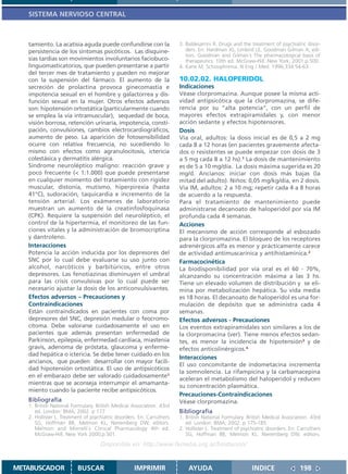 SISTEMA NERVIOSO CENTRAL



   tamiento. La acatisia aguda puede confundirse con la                 3. Baldesarrini R. Drugs and the treatment of psychiatric disor-
   persistencia de los síntomas psicóticos. Las disquine-                  ders. En: Hardman JG, Limbird LE, Goodman Gilman A, edi-
                                                                           tors. Goodman and Gilman´s The pharmacological basis of
   sias tardías son movimientos involuntarios faciobuco-                   therapeutics. 10th ed. McGraw-Hill. New York; 2001.p.500.
   linguomasticatorios, que pueden presentarse a partir                 4. Kane M. Schizophrenia. N Eng J Med. 1996;334:54-63.
   del tercer mes de tratamiento y pueden no mejorar
   con la suspensión del fármaco. El aumento de la                      10.02.02. HALOPERIDOL
   secreción de prolactina provoca ginecomastia e                       Indicaciones
   impotencia sexual en el hombre y galactorrea y dis-                  Véase clorpromazina. Aunque posee la misma acti-
   función sexual en la mujer. Otros efectos adversos                   vidad antipsicótica que la clorpromazina, se dife-
   son: hipotensión ortostática (particularmente cuando                 rencia por su “alta potencia”, con un perfil de
   se emplea la vía intramuscular), sequedad de boca,                   mayores efectos extrapiramidales y, con menor
   visión borrosa, retención urinaria, impotencia, consti-              acción sedante y efectos hipotensores.
   pación, convulsiones, cambios electrocardiográficos,                 Dosis
   aumento de peso. La aparición de fotosensibilidad                    Vía oral, adultos: la dosis inicial es de 0,5 a 2 mg
   ocurre con relativa frecuencia, no sucediendo lo                     cada 8 a 12 horas (en pacientes gravemente afecta-
   mismo con efectos como agranulocitosis, ictericia                    dos o resistentes se puede empezar con dosis de 3
   colestásica y dermatitis alérgica.                                   a 5 mg cada 8 a 12 hs).1 La dosis de mantenimiento
   Síndrome neuroléptico maligno: reacción grave y                      es de 5 a 10 mg/día. La dosis máxima sugerida es 20
   poco frecuente (< 1:1.000) que puede presentarse                     mg/d. Ancianos: iniciar con dosis más bajas (la
   en cualquier momento del tratamiento con rigidez                     mitad del adulto). Niños: 0,05 mg/kg/día, en 2 dosis.
   muscular, distonía, mutismo, hiperpirexia (hasta                     Vía IM, adultos: 2 a 10 mg; repetir cada 4 a 8 horas
   41°C), sudoración, taquicardia e incremento de la                    de acuerdo a la respuesta.
   tensión arterial. Los exámenes de laboratorio                        Para el tratamiento de mantenimiento puede
   muestran un aumento de la creatinfosfoquinasa                        administrarse decanoato de haloperidol por vía IM
   (CPK). Requiere la suspensión del neuroléptico, el                   profunda cada 4 semanas.
   control de la hipertermia, el monitoreo de las fun-                  Acciones
   ciones vitales y la administración de bromocriptina                  El mecanismo de acción corresponde al esbozado
   y dantroleno.                                                        para la clorpromazina. El bloqueo de los receptores
   Interacciones                                                        adrenérgicos alfa es menor y prácticamente carece
   Potencia la acción inducida por los depresores del                   de actividad antimuscarínica y antihistamínica.2
   SNC por lo cual debe evaluarse su uso junto con                      Farmacocinética
   alcohol, narcóticos y barbitúricos, entre otros                      La biodisponibilidad por vía oral es el 60 - 70%,
   depresores. Las fenotiazinas disminuyen el umbral                    alcanzando su concentración máxima a las 3 hs.
   para las crisis convulsivas por lo cual puede ser                    Tiene un elevado volumen de distribución y se eli-
   necesario ajustar la dosis de los anticonvulsivantes.                mina por metabolización hepática. Su vida media
   Efectos adversos – Precauciones y                                    es 18 horas. El decanoato de haloperidol es una for-
   Contraindicaciones                                                   mulación de depósito que se administra cada 4
   Están contraindicados en pacientes con coma por                      semanas.
   depresores del SNC, depresión medular o feocromo-                    Efectos adversos - Precauciones
   citoma. Debe valorarse cuidadosamente el uso en                      Los eventos extrapiramidales son similares a los de
   pacientes que además presentan enfermedad de                         la clorpromacina (ver). Tiene menos efectos sedan-
   Parkinson, epilepsia, enfermedad cardíaca, miastenia                 tes, es menor la incidencia de hipotensión3 y de
   gravis, adenoma de próstata, glaucoma y enferme-                     efectos anticolinérgicos.4
   dad hepática o ictericia. Se debe tener cuidado en los
                                                                        Interacciones
   ancianos, que pueden desarrollar con mayor facili-
                                                                        El uso concomitante de indometacina incrementa
   dad hipotensión ortostática. El uso de antipsicóticos
                                                                        la somnolencia. La rifampicina y la carbamacepina
   en el embarazo debe ser valorado cuidadosamente1
                                                                        aceleran el metabolismo del haloperidol y reducen
   mientras que se aconseja interrumpir el amamanta-
                                                                        su concentración plasmática.
   miento cuando la paciente recibe antipsicóticos.
                                                                        Precauciones-Contraindicaciones
   Bibliografía                                                         Véase clorpromazina.
   1. British National Formulary. British Medical Association. 43rd
      ed. London: BMA; 2002. p 177                                      Bibliografía
   2. Hollister L. Treatment of psychiatric disorders. En: Carruthers   1. British National Formulary. British Medical Association. 43rd
      SG, Hoffman BB, Melmon KL, Nieremberg DW, editors.                   ed. London: BMA; 2002. p 175-185
      Melmon and Morrelli`s Clinical Pharmacology 4th ed.               2. Hollister L. Treatment of psychiatric disorders. En: Carruthers
      McGraw-Hill, New York 2000;p.501.                                    SG, Hoffman BB, Melmon KL, Nieremberg DW, editors.
                                    Disponible en: http://www.femeba.org.ar/fundacion/


METABUSCADOR             BUSCAR                     IMPRIMIR                AYUDA                         INDICE                198
 