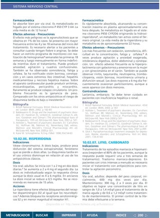 SISTEMA NERVIOSO CENTRAL



   Farmacocinética                                                      Farmacocinética
   Se absorbe bien por vía oral. Es metabolizada en                     Es rápidamente absorbida, alcanzando su concen-
   hígado por el sistema citocromo P 450 CYP 3 A4. La                   tración máxima en plasma aproximadamente una
   vida media es de 12 horas.2                                          hora después. Se metaboliza en hígado en el siste-
   Efectos adversos - Precauciones                                      ma citocromo P450 CYP2D6 originando la hidroxi-
   El efecto más peligroso es la agranulocitosis que se                 risperidona3, un metabolito tan activo como el fár-
   observa en 1% de los casos. Se presenta con mayor                    maco original. La vida media de la risperidona y su
   frecuencia entre las 4 y las 18 semanas del inicio del               metabolito es de aproximadamente 22 horas.
   tratamiento. Es necesario alertar a los pacientes a                  Efectos adversos – Precauciones
   consultar cuando tengan fiebre o anginas. Se debe                    Los más frecuentes son sedación, somnolencia, difi-
   hacer un estricto programa de monitoreo con rea-                     cultad en la concentración, fatiga y cefalea.4 A
   lización de hemogramas3 semanales las primeras 18                    veces produce agitación y ansiedad exagerada,
   semanas y luego mensualmente en forma indefini-                      intolerancia digestiva, dolor abdominal y constipa-
   da mientras dure el tratamiento. Puede producir                      ción. Un efecto adverso frecuente es la hiperpro-
   ansiedad, agitación y cuadros confusionales.                         lactinemia con galactorrea y amenorrea en la mujer
   También se ha observado somnolencia, fatiga y                        y con ginecomastia en el varón. También se puede
   cefalea. Se ha notificado visión borrosa, constipa-                  observar rinitis, taquicardia, neutropenia, trombo-
   ción y en casos extremos íleo intestinal, hepatitis                  citopenia, visión borrosa, incontinencia urinaria y
   medicamentosa y necrosis hepática masiva. Sobre                      disfunción sexual. Las dosis mayores a 6 mg día fre-
   el aparato cardiovascular puede producir arritmias,                  cuentemente ocasionan parkinsonismo, aunque a
   miocardiopatías, pericarditis y miocarditis.                         veces aparece con dosis menores.
   Raramente se produce colapso circulatorio. Un pro-                   Contraindicaciones
   blema frecuente es la ganancia de peso.
                                                                        Lactancia, embarazo. Se debe tener cuidado en
   Comparado con los otros antipsicóticos el riesgo de
                                                                        pacientes con insuficiencia hepática o renal.
   disquinesia tardía es bajo o inexistente.4
                                                                        Bibliografía
   Bibliografía                                                         1. British National Formulary. British Medical Association. 43rd
   1. British National Formulary. British Medical Association. 43rd        ed. London: BMA; 2002. p 183
      ed. London: BMA; 2002. p 182-83.                                  2. Hollister L, Treatment of psychiatric disorders. En: Carruthers
   2. Baldessarrini R. Drugs and the treatment of psychiatric disor-       SG, Hoffman BB, Melmon KL, Nieremberg DW, editors.
      ders. En: Hardman JG, Limbird LE, Goodman Gilman A, edi-             Melmon and Morrelli`s Clinical Pharmacology 4th ed.
      tors. Goodman and Gilman´s The pharmacological basis of              McGraw-Hill, New York 2000;p 501
      therapeutics. 10th ed. McGraw-Hill. New York; 2001.p. 501.        3. Baldessarrini R. Drugs and the treatment of psychiatric disor-
   3. Hollister L, Treatment of psychiatric disorders. En: Carruthers      ders. En: Hardman JG, Limbird LE, Goodman Gilman A, edi-
      SG, Hoffman BB, Melmon KL, Nieremberg DW, editors.                   tors. Goodman and Gilman´s The pharmacological basis of
      Melmon and Morrelli`s Clinical Pharmacology 4th ed.                  therapeutics. 10th ed. McGraw-Hill. New York; 2001.p.499
      McGraw-Hill, New York 2000;p 501.                                 4. Glick I. Psycopharmacologic treatment strategies for depres-
   4. Kane M. Schizophrenia. N Eng J Med. 1996;334:54-63.                  sion, Bipolar disorders and Schizophrenia. Ann Int Med.
                                                                           2001; 134:47-60
   10.02.06. RISPERIDONA
   Indicaciones                                                         10.02.07. LITIO, CARBONATO
   Véase clorpromazina. A dosis bajas, produce poca                     Indicaciones
   disfunción del sistema extrapiramidal, fenómeno                      Tratamiento de los episodios maníacos e hipomaní-
   que se pierde a dosis altas. La disquinesia tardía en                acos (responden el 80% de los pacientes, aunque la
   el uso crónico disminuye en relación al uso de los                   respuesta puede requerir una a tres semanas de
   antipsicóticos clásicos.                                             tratamiento). Trastorno maníaco-depresivo. En
   Dosis                                                                pacientes con crisis intensas a menudo es necesario
   Vía oral, adultos: Se inicia con 1 a 2 mg en dos dosis               iniciar el tratamiento con antipsicóticos para con-
   diarias.1 Se aumenta a 2 a 4 mg el segundo día. La                   trolar la agitación psicomotriz.
   dosis es individualizada según la respuesta clínica                  Dosis
   aunque la dosis usual es 4 a 6 mg/día. En ancianos                   Vía oral, adultos: depende del peso corporal, ini-
   La dosis inicial se reduce a 0,5 mg/día. No se reco-                 cialmente, 600 mg dos veces por día.
   mienda en menores de 15 años.                                        Mantenimiento: 300 mg, 2 a 3 veces por día. El
   Acciones                                                             objetivo es lograr una concentración de litio en
   La risperidona tiene efectos bloqueantes del recep-                  sangre de 1,0 a 1,4 mEq/l para el tratamiento de la
   tor dopaminérgico D2 al igual que los neurolépti-                    manía aguda y de 0,6 a 1,2 mEq/l como tratamien-
   cos.2 Además bloquea los receptores serotoninérgi-                   to de mantenimiento. El primer control de la lite-
   cos S2 y en menor magnitud el receptor H1.                           mia debe efectuarse a la semana.
                                    Disponible en: http://www.femeba.org.ar/fundacion/


METABUSCADOR             BUSCAR                     IMPRIMIR                AYUDA                         INDICE                200
 