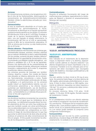 SISTEMA NERVIOSO CENTRAL



   Acciones                                                  Contraindicaciones
   En concentraciones similares a las terapéuticas inhi-     Durante el embarazo (incremento del riesgo de
   be el ciclo de los fosfoinosítidos, disminuyendo la       malformaciones cardíacas, especialmente la cardio-
   concentración de fosfatidilinositol-4,5-bifosfato.        patía de Ebstein) y durante el amamantamiento
   También inhibe la adenilciclasa activada por nora-        (letargia del neonato).
   drenalina.1                                               Bibliografía
   Farmacocinética                                           1. Baldessarrini R. Drugs and the treatment of psychiatric disor-
   El litio es totalmente absorbido en el tracto gas-           ders. En: Hardman JG, Limbird LE, Goodman Gilman A, edi-
                                                                tors. Goodman and Gilman´s The pharmacological basis of
   trointestinal en aproximadamente 8 horas.
                                                                therapeutics. 10th ed. McGraw-Hill. New York; 2001.p.508.
   Inicialmente se distribuye en el líquido extracelular     2. Hollister L. Treatment of psychiatric disorders En: Carruthers
   y posteriormente penetra en los tejidos. El volumen          SG, Hoffman BB, Melmon KL, Nieremberg DW, editors.
   de distribución final es de 0,7 a 0,9 l/kg. El pasaje a      Melmon and Morrelli`s Clinical Pharmacology 4th ed.
   través de la barrera hematoencefálica es lento               McGraw-Hill, New York 2000;p.511.
                                                             3. Glick I. Psycopharmacologic treatment strategies for depre-
   pero, una vez logrado el estado estacionario, la             sion, Bipolar disorders and Schizophrenia. Ann Int Med
   concentración del litio en el LCR es aproximada-             2001;134:47-60.
   mente el 40% de la concentración plasmática. El
   95% se elimina por la orina. La vida media prome-         10.03. FÁRMACOS
   dio es 22 horas.
   Efectos adversos - Precauciones
                                                                    ANTIDEPRESIVOS
   Los efectos adversos más frecuentes son síntomas gas-     10.03.01. ANTIDEPRESIVOS TRICICLICOS
   trointestinales (náuseas, anorexia, vómitos y diarrea)
   que se reducen dividiendo la dosis o administrándolo      10.03.01.01. AMITRIPTILINA
   con las comidas, aumento de peso, temblor, disforia.2     Indicaciones
   Puede disminuir la capacidad de concentración urina-      Está indicada en el tratamiento de la depresión
   ria simulando una diabetes insípida nefrogénica, con      mayor, la depresión menor y la distimia, especial-
   poliuria y polidipsia (25 a 35 % de los pacientes).       mente cuando además se requiere sedación.1 Los
   Provoca una disminución de las concentraciones de         efectos terapéuticos se hacen manifiestos a las 2 a
   hormonas tiroideas circulantes, alteraciones cardíacas    3 semanas.2 También se la ha utilizado para el tra-
   (inversión o aplanamiento de la onda T), erupciones       tamiento del dolor neuropático (vgr. neuropatía
   acneiformes, edema y leucocitosis.                        álgida del diabético, neuralgia postherpética) y de
   Los síntomas precoces de toxicidad son temblor            la enuresis nocturna.
   intenso, disartria y ataxia. Con niveles de litemia
                                                             Dosis
   más elevados se observa alteración de la concien-
                                                             Vía oral, adultos: la dosis inicial es 50 mg al acos-
   cia, fasciculaciones, convulsiones y coma. Puede
                                                             tarse. Se aumenta hasta llegar a la dosis óptima de
   exacerbar una enfermedad cardiovascular de base,
                                                             100 mg/día administrada preferiblemente al acos-
   la epilepsia y el parkinsonismo; en los ancianos
                                                             tarse. Si bien la dosis máxima es 300 mg/día, rara-
   puede inducir un hipotiroidismo latente. Las con-
                                                             mente se obtienen respuestas con dosis mayores a
   centraciones plasmáticas y los efectos tóxicos
   aumentan por deshidratación, uso de diuréticos,           150 mg.3 En ancianos y adolescentes debe comen-
   fiebre, diarrea prolongada o ingesta insuficiente de      zarse con 30 mg/d.
   sodio. La hemodiálisis es un método eficaz para eli-      En enuresis nocturna. Niños 7-10 años: 12-20
   minar el litio del organismo.3                            mg/día. 11-16 años: 25-50 mg/día. Período máximo
                                                             de tratamiento 3 meses.
   Interacciones
   Los diuréticos tiazídicos incrementan las concentra-      Acciones
   ciones del litio al igual que los inhibidores de la       Es un antidepresivo tricíclico con efectos sedantes
   convertasa.. La indometacina puede elevar los nive-       que inhibe la recaptación neuronal de noradrenali-
   les plasmáticos de litio así como hay evidencias de       na y serotonina. El bloqueo de los receptores adre-
   que esto también sucede con otros antiinflamato-          nérgicos alfa 1 que produce explica el efecto hipo-
   rios no esteroideos (pero no con la aspirina o el ibu-    tensor inicial. Es un potente bloqueante muscaríni-
   profeno). Combinado con antipsicóticos se incre-          co y en menor grado también se comporta como
   menta el riesgo de neurotoxicidad por lo que hay          antagonista histaminérgico.
   que evitar la administración de dosis altas de antip-     Farmacocinética
   sicóticos en presencia de altas concentraciones de        Se absorbe bien por vía oral. Su unión a proteínas
   litio en sangre. El litio puede incrementar los efec-     plasmáticas y tisulares llega al 95-98% difundiendo
   tos de los bloqueantes neuromusculares.                   ampliamente. Es oxidada en el sistema microsomal
                               Disponible en: http://www.femeba.org.ar/fundacion/


METABUSCADOR          BUSCAR                IMPRIMIR             AYUDA                        INDICE                201
 