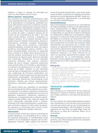SISTEMA NERVIOSO CENTRAL



   hepático y luego se conjuga. Es eliminada por            mente al paciente hipertiroideo o que reciba medi-
   orina. Su vida media es de 2 a 3 días.                   cación tiroidea. Acrecienta la respuesta al alcohol,
   Efectos adversos - Precauciones                          barbitúricos y otros depresores del SNC. Puede ocu-
   Son comunes los síntomas anticolinérgicos tales          rrir íleo paralítico, especialmente si se administra
   como sequedad de boca, visión borrosa, trastornos        con fármacos anticolinérgicos.
   de la acomodación y constipación, pudiendo oca-          Contraindicaciones
   sionar dificultad en la micción y retención urinaria.    Está contraindicada en pacientes con antecedentes
   Sobre el aparato cardiovascular provoca taquicar-        de hipersensibilidad al fármaco. No debe adminis-
   dia, palpitaciones, hipotensión ortostática y sínco-     trarse conjuntamente con IMAOs; esta asociación
   pe de primera dosis. Tiene efectos bloqueantes de        es potencialmente riesgosa y debe ser seguida por
   los canales de sodio y comparte algunos de los           su especialista. En caso de ser necesario reemplazar
   efectos de los antiarrítmicos de clase I. Por esta       un medicamento IMAO por la amitriptilina, deben
   razón puede producir arritmias y precipitar un           transcurrir no menos de 14 días entre la suspensión
   bloqueo cardíaco. En el sistema nervioso central         del IMAO y el comienzo de tratamiento con ami-
   puede ocasionar estados confusionales, ilusorios y       triptilina3. No se recomienda en la fase inmediata
   alucinatorios, excitación, ansiedad, desasosiego,        de la recuperación en el infarto de miocardio. Debe
   insomnio, (tiene acción ansiolítica y levemente          administrarse con precaución por su efecto símil-
   sedante) pesadillas, zumbido de oídos, neuropatía        atropina, en pacientes con antecedentes de reten-
   periférica, incoordinación, ataxia y temblor y sín-      ción urinaria, glaucoma de ángulo cerrado o hiper-
   tomas extrapiramidales. Disminuye la capacidad           tensión ocular. No es aconsejable su uso durante el
   física y mental y se deben tomar precauciones en         embarazo, lactancia y en niños menores de 12
   caso de conducir automotores o en el manejo de           años. Los pacientes esquizofrénicos pueden sufrir
   maquinarias. En algunos casos, dosis muy elevadas        una reaparición de su sintomatología aguda.
   han ocasionado convulsiones. Se han descripto            Pacientes maníaco depresivos pueden entrar en la
   trastornos alérgicos, rash cutáneo, urticaria,           fase maníaca en el 10% y hasta 30% en mayores de
   edema de cara y lengua; trastornos endocrinos            50 años.
   como ginecomastia en el hombre y agrandamien-            Bibliografía
   to mamario con galactorrea en la mujer y altera-         1. British National Formulary. British Medical Association. 43rd
   ciones de la libido. También se han notificado              ed. London: BMA; 2002. p 188-90.
   casos de hipo o hiperglucemia y síndrome de secre-       2. Williams J. A Review of newer phamacotherapies for depres-
                                                               sion. Ann Int Med. 2001;132:743-56.
   ción inadecuada de hormona antidiurética con             3. Wholey M. Managing depression in medical outpatient. N
   hiponatremia. Ocasiona ganancia de peso durante             Eng J Med. 2000;343:1942—50.
   tratamientos prolongados. Infrecuentemente se            4. Baldessarrini R. Drugs and the treatment of psychiatric
                                                               disorders En: Hardman JG, Limbird LE, Goodman Gilman
   han observado alteraciones hematológicas como
                                                               A, editors. Goodman and Gilman´s The pharmacological
   depresión medular que incluye agranulocitosis,              basis of therapeutics. 10th ed. McGraw-Hill. New York;
   leucopenia, eosinofilia, púrpura y trombocitope-            2001.p.467.
   nia.
   Los efectos tóxicos por sobredosis se manifiestan        10.03.01.02. CLOMIPRAMINA
   por los síntomas de los efectos adversos en su máxi-     Indicaciones
   ma expresión.4 Se observa inquietud, mioclonías y        Está indicada en el tratamiento de los trastornos
   convulsiones. Evoluciona rápidamente al coma con         depresivos.1,2 Distimia. Trastorno obsesivo-compul-
   depresión respiratoria, hipotermia, hipotonía e          sivo. Puede utilizarse en los trastornos del pánico y
   hipotensión. La exageración de sus efectos anticoli-     fóbicos.
   nérgicos puede producir íleo, retención aguda de         Dosis
   orina, taquicardia, sequedad bucal y cutánea.            Vía oral, adultos: En enfermedad obsesivo-compul-
   Prolonga el QT electrocardiográfico y puede preci-       siva, inicialmente 25 mg (10 mg en los ancianos) en
   pitar arritmias cardíacas. En estos casos, los pacien-   una sola dosis diaria que se van incrementando en
   tes requieren su internación para control y trata-       2 semanas hasta llegar a 100-150 mg/día.1 Si no hay
   miento en unidades de cuidados intensivos.               respuesta con esta dosis se puede llegar hasta los
   Interacciones                                            200 mg en un lapso de 4 semanas. Niños: no se
   Fármacos como la fenitoína, aspirina y fenotiazinas      recomienda.
   pueden desplazar a la amitriptilina de su unión a        Acciones
   las proteínas plasmáticas. El metilfenidato puede        Es un antidepresivo tricíclico relacionado con la imi-
   interferir en el metabolismo hepático de los anti-       pramina, cuyo efecto bloqueante de los receptores
   depresivos tricíclicos. Debe vigilarse de estrecha-      de serotonina es mayor.
                              Disponible en: http://www.femeba.org.ar/fundacion/


METABUSCADOR         BUSCAR                IMPRIMIR             AYUDA                        INDICE               202
 