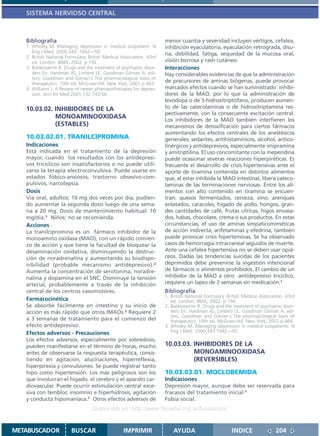 SISTEMA NERVIOSO CENTRAL



   Bibliografía                                                        menor cuantía y severidad incluyen vértigos, cefalea,
   1. Wholey M. Managing depression in medical outpatient. N           inhibición eyaculatoria, eyaculación retrógrada, disu-
      Eng J Med. 2000;343: 1942—50.                                    ria, debilidad, fatiga, sequedad de la mucosa oral,
   2. British National Formulary. British Medical Association. 43rd
      ed. London: BMA; 2002. p 192.                                    visión borrosa y rash cutáneo.
   3. Baldessarrini R. Drugs and the treatment of psychiatric disor-   Interacciones
      ders En: Hardman JG, Limbird LE, Goodman Gilman A, edi-          Hay considerables evidencias de que la administración
      tors. Goodman and Gilman´s The pharmacological basis of
      therapeutics. 10th ed. McGraw-Hill. New York; 2001.p.463.
                                                                       de precursores de aminas biógenas, puede provocar
   4. Williams J. A Review of newer phamacotherapies for depres-       marcados efectos cuando se han suministrado inhibi-
      sion. Ann Int Med 2001;132:743-56.                               dores de la MAO, por lo que la administración de
                                                                       levodopa o de 5-hidroxitriptófano, producen aumen-
   10.03.02. INHIBIDORES DE LA                                         to de las catecolaminas o de hidroxitriptamina res-
                                                                       pectivamente, con la consecuente excitación central.
             MONOAMINOOXIDASA                                          Los inhibidores de la MAO también interfieren los
             (ESTABLES)                                                mecanismos de detoxificación para ciertos fármacos
                                                                       aumentando los efectos centrales de los anestésicos
   10.03.02.01. TRANILCIPROMINA                                        generales, sedantes, antihistamínicos, alcohol, antico-
   Indicaciones                                                        linérgicos y antidepresivos, especialmente imipramina
   Está indicada en el tratamiento de la depresión                     y amitriptilina. El uso concomitante con la meperidina
   mayor, cuando los resultados con los antidepresi-                   puede ocasionar severas reacciones hiperpiréticas. Es
   vos tricíclicos son insatisfactorios o no puede utili-              frecuente el desarrollo de crisis hipertensivas ante el
   zarse la terapia electroconvulsiva. Puede usarse en                 aporte de tiramina contenida en distintos alimentos
   estados fóbico-ansiosos, trastorno obsesivo-com-                    que, al estar inhibida la MAO intestinal, libera cateco-
   pulsivos, narcolepsia.                                              laminas de las terminaciones nerviosas. Entre los ali-
   Dosis                                                               mentos con alto contenido en tiramina se encuen-
   Vía oral, adultos: 10 mg dos veces por día, pudien-                 tran: quesos fermentados, cerveza, vino, arenques
   do aumentar la segunda dosis luego de una sema-                     enlatados, caracoles, hígado de pollo, hongos, gran-
   na a 20 mg. Dosis de mantenimiento habitual: 10                     des cantidades de café, frutas cítricas, higos envasa-
   mg/día.1 Niños: no se recomienda.                                   dos, habas, chocolate, crema o sus productos. En estas
   Acciones                                                            circunstancias, el uso de aminas simpaticomiméticas
   La tranilcipromina es un fármaco inhibidor de la                    de acción indirecta, anfetaminas y efedrina, también
   monoamino oxidasa (MAO), con un rápido comien-                      puede provocar crisis hipertensivas. Se ha observado
   zo de acción y que tiene la facultad de bloquear la                 casos de hemorragia intracraneal seguidos de muerte.
   desaminación oxidativa, disminuyendo la destruc-                    Ante una cefalea hipertensiva no se deben usar opiá-
   ción de noradrenalina y aumentando su biodispo-                     ceos. Dadas las tendencias suicidas de los pacientes
   nibilidad (probable mecanismo antidepresivo).2                      deprimidos debe prevenirse la ingestión intencional
   Aumenta la concentración de serotonina, noradre-                    de fármacos o alimentos prohibidos. El cambio de un
   nalina y dopamina en el SNC. Disminuye la tensión                   inhibidor de la MAO a otro antidepresivo tricíclico,
   arterial, probablemente a través de la inhibición                   requiere un lapso de 2 semanas sin medicación.1
   central de los centros vasomotores.                                 Bibliografía
                                                                       1. British National Formulary. British Medical Association. 43rd
   Farmacocinética                                                        ed. London: BMA; 2002. p 194.
   Se absorbe fácilmente en intestino y su inicio de                   2. Baldessarrini R. Drugs and the treatment of psychiatric disor-
   acción es más rápido que otros IMAOs.3 Requiere 2                      ders En: Hardman JG, Limbird LE, Goodman Gilman A, edi-
                                                                          tors. Goodman and Gilman´s The pharmacological basis of
   a 3 semanas de tratamiento para el comienzo del                        therapeutics. 10th ed. McGraw-Hill. New York; 2001.p.464.
   efecto antidepresivo.                                               3. Wholey M. Managing depression in medical outpatients. N
   Efectos adversos - Precauciones                                        Eng J Med. 2000;343:1942—50.
   Los efectos adversos, especialmente por sobredosis,
   pueden manifestarse en el término de horas, mucho                   10.03.03. INHIBIDORES DE LA
   antes de observarse la respuesta terapéutica, consis-                         MONOAMINOOXIDASA
   tiendo en agitación, alucinaciones, hiperreflexia,                            (REVERSIBLES)
   hiperpirexia y convulsiones. Se puede registrar tanto
   hipo como hipertensión. Los más peligrosos son los                  10.03.03.01. MOCLOBEMIDA
   que involucran el hígado, el cerebro y el aparato car-              Indicaciones
   diovascular. Puede ocurrir estimulación central exce-               Depresión mayor, aunque debe ser reservada para
   siva con temblor, insomnio e hiperhidrosis, agitación               fracasos del tratamiento inicial.1
   y conducta hipomaníaca.1 Otros efectos adversos de                  Fobia social.
                                    Disponible en: http://www.femeba.org.ar/fundacion/


METABUSCADOR             BUSCAR                    IMPRIMIR                AYUDA                        INDICE                204
 