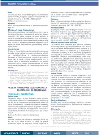 SISTEMA NERVIOSO CENTRAL



   Dosis                                                               semanas. Bulimia: el tratamiento se inicia con dosis
   Vía oral, adultos: Inicial 300 mg/día, usualmente en                de 20 mg/día pero se debe llegar a 60 mg/día.2
   dosis divididas, luego de las principales comidas. La               Niños: no se recomienda
   dosis habitual se es de 150 a 600 mg/día.1                          Acciones
   Niños: no se recomienda                                             Es un inhibidor selectivo de la recaptación de sero-
   Acciones                                                            tonina. El tratamiento crónico disminuye las res-
   Es un inhibidor reversible de la monoaminooxidasa                   puestas a agonistas 5-HT 1A y 5-HT 2C.4
   tipo A.2                                                            Farmacocinética
   Efectos adversos - Precauciones                                     Es completamente absorbida por vía oral. Tiene un
   Se menciona que causa menos efectos presores que la                 fenómeno de primer paso que limita su biodisponi-
   tranilcipromina ante el consumo de alimentos ricos en               bilidad. Es eliminada por metabolismo oxidativo y
   tiramina.3 De todas maneras se debe advertir al                     conjugación. La vida media es prolongada, de 1 a
   paciente que debe evitar alimentos ricos en tiramina.               10 días.1 Su metabolito activo, la norfluoxetina,
   Pueden observarse trastornos del sueño, mareos, cefa-               tiene una vida media 3 a 20 días.5
   leas, inquietud, agitación, parestesias, sequedad bucal,            Efectos adversos - Precauciones
   elevación de las transaminasas, galactorrea y a veces               Los efectos más comunes son náuseas, vómitos,
   hiponatremia.1                                                      anorexia y diarrea que se presentan en un 5 a 30 %
   Interacciones                                                       de los pacientes. Otro evento adverso habitual es la
   Si bien el riesgo de interacciones también es menor                 disfunción sexual. La sedación y la somnolencia
   se debe evitar utilizar simpaticomiméticos, efedri-                 raramente ocurren y es más frecuente que presen-
   na, pseudoefedrina y fenilpropanolamina.                            ten inquietud e insomnio. Ocasionalmente se han
   Tampoco se debe administrar con otros antidepre-                    notificado síntomas extrapiramidales como acati-
   sivos. No se debe indicar moclobemida por lo                        sia, diskinesias y bradikinesia, distonías y deterioro
   menos hasta 1 semana de suspendido un antide-                       en la enfermedad de Parkinson. En algunos casos se
   presivo tricíclico, tiempo que se extiende a 2 sema-                han observado rash cutáneo, fiebre, adenopatías,
   nas para la paroxetina y a 5 semanas para la fluo-                  cambios de la glucemia, anemia hemolítica,hipona-
   xetina.1                                                            tremia. Una ventaja de la fluoxetina es que no es
                                                                       peligrosa en sobredosis6 y ayuda a bajar de peso en
   Bibliografía                                                        pacientes depresivos obesos.
   1. British National Formulary. British Medical Association. 43rd
      ed. London: BMA; 2002. p 194.                                    Interacciones
   2. Baldessarrini R. Drugs and the treatment of psychiatric disor-   La fluoxetina inhibe el sistema citocromo P 450
      ders En: Hardman JG, Limbird LE, Goodman Gilman A, editors.      CYP2D6 y puede aumentar los niveles de antide-
      Goodman and Gilman´s The pharmacological basis of thera-
                                                                       presivos tricíclicos produciendo delirio y convulsio-
      peutics. 10th ed. McGraw-Hill. New York; 2001.p.447-483..
   3. Williams J. A Review of newer phamacotherapies for depres-       nes. Aumenta las concentraciones plasmáticas de
      sion. Ann Int Med. 2001;132:743-56.                              haloperidol por la misma razón. La combinación
                                                                       de IMAOs con fluoxetina puede provocar un sín-
   10.03.04. INHIBIDORES SELECTIVOS DE LA                              drome serotoninérgico con ansiedad, escalofrios,
             RECAPTACION DE SEROTONINA                                 incoordinación e insomnio. También la combina-
                                                                       ción con carbamacepina o litio puede producir un
   10.03.04.01. FLUOXETINA                                             cuadro similar. Interfiere con el metabolismo de
   Indicaciones                                                        terfenadina, astemizol, midazolam, eritromicina,
   Depresión mayor: Se han realizado varios estudios                   omeprazol y triazolam.
   comparativos entre los antidepresivos tricíclicos y                 Contraindicaciones
   los IRS. No se han demostrado diferencias en la efi-                Se debe usar con precaución en pacientes con epi-
   cacia antidepresiva. Los efectos adversos difieren y                lepsia. Debe suspenderse si el paciente ingresa en
   motivan una tasa discretamente mayor de abando-                     una fase maníaca.
   nos cuando se utilizan antidepresivos tricíclicos vs                Bibliografía
   inhibidores selectivos de la recaptación de seroto-                 1. Cañás M, Buschiazzo H O. Antidepresivos: los inhibidores
   nina.1                                                                 Selectivos de la recaptación de serotonina Cuál elegir?
                                                                          Femeba Hoy. Enero de 2001. Año VI nº 64:8-9
   Bulimia. Trastorno obsesivo compulsivo.                             2. British National Formulary. British Medical Association. 43rd
   Dosis                                                                  ed. London: BMA; 2002. p 195.
   Vía oral, adultos: Se inicia con una dosis de 20 mg                 3. Baldessarrini R. Drugs and the treatment of psychiatric disor-
                                                                          ders. En: Hardman JG, Limbird LE, Goodman Gilman A, editors.
   en una sola toma matinal. La dosis se puede                            Goodman and Gilman´s The pharmacological basis of thera-
   aumentar según la respuesta clínica luego de 4                         peutics. 10th ed. McGraw-Hill. New York; 2001.p.447-483.
                                    Disponible en: http://www.femeba.org.ar/fundacion/


METABUSCADOR             BUSCAR                    IMPRIMIR                AYUDA                        INDICE                205
 