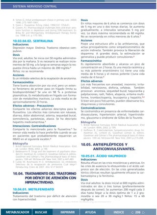 SISTEMA NERVIOSO CENTRAL



   4. Simon G. Initial antidepressant choice in primary care. JAMA     Dosis
      1996; 275:1897-1901.                                             En niños mayores de 6 años se comienza con dosis
   5. Gram L. Fluoxetine. N Eng J Med. 1994;331:1354-61.
   6. Cowen, P.J. Pharmacological challenges tests and brain sero-     de 5 mg en una o dos tomas diarias. Se aumenta
      tonin function in depression and during SSRI treatment. En       gradualmente, a intervalos semanales 5 mg por
      Briley M. and Montgomery. Antidepressant therapy Dunitz          vez. La dosis máxima recomendada es 60 mg/día.
      Lta. 1998 U.K. p 175-189,.                                       No se recomienda en niños menores de 6 años.1
   10.03.04.02. SERTRALINA                                             Acciones
   Indicaciones                                                        Posee una estructura afín a las anfetaminas, que
   Depresión mayor. Distimia. Trastorno obsesivo com-                  actúa principalmente como simpaticomimético de
   pulsivo.                                                            acción indirecta. También provoca la liberación de
                                                                       dopamina. A grandes dosis, la estimulación se
   Dosis
   Vía oral, adultos: Se inicia con 50 mg/día administra-              generaliza y puede producir convulsiones.2
   dos por la mañana. Si es necesario se realizan incre-               Farmacocinética
   mentos de 50 mg a lo largo se semanas según la res-                 Es rápidamente absorbido y alcanza un pico de
   puesta clínica hasta un máximo de 200 mg/día.1                      concentración en 2 horas. Es una mezcla racémica y
   Niños: no se recomienda                                             su más potente enantiómero (+) tiene una vida
   Acciones                                                            media de 6 horas y el menos potente (-)una vida
   Es un inhibidor selectivo de la recaptación de serotonina.          media de 4 horas.2
   Farmacocinética                                                     Efectos adversos
   Tiene buena absorción por vía oral, pero un exten-                  Los más frecuentes son ansiedad, insomnio, irrita-
   so fenómeno de primer paso en hígado limita su                      bilidad, nerviosismo, disforia, cefaleas. También
   biodisponibilidad.2 Se une en 98 % a proteínas                      provocan anorexia, sequedad bucal, taquicardia y
   plasmáticas. Es metabolizada en hígado con forma-                   palpitaciones, rash, fiebre, alopecía, eritema multi-
   ción de metabolitos inactivos. La vida media es de                  forme, trombocitopenia, leucopenia y hepatitis.1,2
   aproximadamente 23 horas.                                           Si bien son poco frecuentes, pueden observarse tics,
                                                                       disquinesias y convulsiones.
   Efectos adversos - Precauciones
   Comparte los efectos adversos descriptos para la                    Contraindicaciones
   fluoxetina. Los efectos más comunes son náuseas,                    Se contraindica en presencia de enfermedades car-
   diarrea, dolor abdominal, astenia, sequedad bucal,                  diovasculares, hipertensión arterial, hipertiroidis-
   somnolencia, parestesias, ataxia. Se ha descripto                   mo, glaucoma o síndrome de Gilles de la Tourete.
   hepatitis medicamentosa.1                                           Bibliografía
   Interacciones- Contraindicaciones                                   1. British National Formulary. British Medical Association. 43rd
                                                                          ed. London: BMA; 2002. p 199.
   Comparte lo mencionado para la fluoxetina.1 Su                      2. Hoffman B. Catecholamines Sympaticomimetics drugs En:
   menor vida media lo hace preferible cuando se usa                      Hardman JG, Limbird LE, Goodman Gilman A, editors.
   en pacientes que probablemente requerirán un                           Goodman and Gilman´s The pharmacological basis of thera-
                                                                          peutics. 10th ed. McGraw-Hill. New York; 2001.p.215-268.
   IMAO en el siguiente escalón.3
   Bibliografía                                                        10.05. ANTIEPILÉPTICOS Y
   1. British National Formulary. British Medical Association. 43rd
      ed. London: BMA; 2002. p 196                                            ANTICONVULSIVANTES.
   2. Baldessarrini R. Drugs and the treatment of psychiatric disor-
      ders En: Hardman JG, Limbird LE, Goodman Gilman A, editors.
      Goodman and Gilman´s The pharmacological basis of thera-         10.05.01. ÁCIDO VALPROICO
      peutics. 10th ed. McGraw-Hill. New York; 2001.p.447-483.         Indicaciones
   3. Cañás M, Buschiazzo H O. Antidepresivos: los inhibidores         Resulta eficaz en las crisis mioclónicas y atónicas. En
      Selectivos de la recaptación de serotonina Cuál elegir?
      Femeba Hoy. Enero de 2001. Año VI nº 64:8-9                      las crisis de ausencia la etosuximida o el ácido val-
                                                                       proico son de elección. En las crisis generalizadas
   10.04. TRATAMIENTO DEL TRASTORNO                                    tónico clónicas resultan igualmente eficaces la car-
                                                                       bamazepina y la fenitoína.
          POR DÉFICIT DE ATENCIÓN CON                                  Dosis
          HIPERACTIVIDAD.                                              Vía oral adultos: la dosis inicial es 600 mg/día admi-
                                                                       nistrados en dos o tres tomas (preferentemente
   10.04.01. METILFENIDATO                                             después de comer). Se aumentan 200 mg/d cada 3
   Indicaciones                                                        días hasta llegar a la dosis óptima de 1 a 2 gra-
   Tratamiento del trastorno por déficit de atención                   mos/día o sea 20 a 30 mg/kg.1 Niños: 15 a 60
   con hiperactividad.                                                 mg/kg/día.
                                    Disponible en: http://www.femeba.org.ar/fundacion/


METABUSCADOR             BUSCAR                    IMPRIMIR                AYUDA                        INDICE               206
 