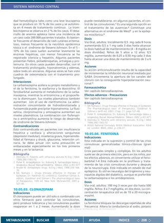 SISTEMA NERVIOSO CENTRAL



   dad hematológica tales como una leve leucopenia                      puede reestablecerse, en algunos pacientes, el con-
   que se produce en 10 % de los casos y se autolimi-                   trol de las convulsiones.1 Es una segunda opción en
   ta en 4 meses de tratamiento continuo. La trom-                      el tratamiento de las ausencias.2 Constituye una
   bocitopenia se observa en 2 % de los casos. El desa-                 alternativa en el síndrome de West3 y en la epilep-
   rrollo de anemia aplásica tiene una incidencia de                    sia mioclónica.4
   un caso cada 200.000 pacientes tratados. Es bastan-                  Dosis
   te frecuente el desarrollo de rash cutáneo eritema-                  Vía Oral, adultos: Inicialmente 0,5 mg cada 8 horas
   toso, menos frecuente es la necrólisis epidérmica                    aumentando 0,5 a 1 mg cada 3 días hasta alcanzar
   tóxica o el síndrome de Stevens-Johnson. En el 5 –                   la dosis habitual de mantenimiento (4 – 8 mg/día en
   10% de los casos suelen aumentar levemente las                       dosis divididas). Niños de 5 años a 12 años: 0,5
   enzimas hepáticas, con menor frecuencia se ha                        mg/día, aumentando de 0,25 a 0,50 mg cada 3 días
   registrado ictericia y hepatitis. Algunos pacientes                  hasta alcanzar una dosis de mantenimiento de 3 a 6
   presentan fiebre, poliadenopatías, artralgias y pro-
                                                                        mg.
   teinuria. En otros casos pueden desarrollar, con el
   tratamiento prolongado, hiponatremias y edemas,                      Acciones
   sobre todo en ancianos. Algunas veces se han visto                   Su acción anticonvulsivante resulta de la capacidad
   cuadros de osteomalacia con el tratamiento pro-                      de incrementar la inhibición neuronal mediada por
   longado.                                                             GABA (incrementa la apertura de los canales del
                                                                        cloruro con la consiguiente hiperpolarización neu-
   Interacciones
                                                                        ronal.1
   La carbamazepina acelera su propio metabolismo y
   el de la fenitoína, la warfarina y la doxiciclina. El                Farmacocinética
   fenobarbital aumenta el metabolismo de la carba-                     Ver capítulo benzodiacepinas.
   mazepina, mientras la eritromicina y el propoxife-                   Efectos adversos - Precauciones
   no la disminuyen. Sus niveles plasmáticos también                    Ver capítulo benzodiacepinas
   aumentan con el uso de claritromicina. La admi-                      Bibliografía
   nistración concomitante de hidroclorotiaziada y                      1. Mc Namara J. Drugs therapy effective in therapy of Epilepsies
   furosemida puede precipitar hiponatremia. La fluo-                      The Pharmacological basis of therapeutics. Goodman &
   xetina, clorpromazina y amoxapina aumentan sus                          Gillman´s tenth ed. 2001; Chap. 21: page 521-46.
                                                                        2. Porter R. Antiepilépticos. En: Katzung B. Farmacología básica y
   niveles plasmáticos. La combinación con flufenazi-
                                                                           terapéutica. 8va ed. Manual Moderno . México. 2002. p 451-477
   na o amitriptilina aumenta le riesgo de desarrollo                   3. Devinsky O. Patients with refractory seizures. N Eng J Med
   de síndrome de Stevens-Johnson.                                         1999;340:1565-70.
   Contraindicaciones                                                   4. British National Formulary. British Medical Association. 43rd
                                                                           ed. London: BMA; 2002. p. 236-37.
   Está contraindicada en pacientes con insuficiencia
   hepática y cardíaca y alteraciones sanguíneas                        10.05.04. FENITOINA
   (depresión medular), miastenia gravis, hipersensibi-                 Indicaciones
   lidad al fármaco y shock, glaucoma, retención uri-                   Está indicada en la supresión y control de las crisis
   naria. Se debe actuar con suma precaución en                         convulsivas generalizadas tónico-clónicas (gran
   embarazadas especialmente en los tres primeros                       mal)
   meses y en la lactancia.
                                                                        Crisis parciales simples y complejas. En los adultos
   Bibliografía                                                         suele ser de primera elección, pero en los niños, por
   1. Devinsky O. Patients with refractory seizures N Eng J Med.        los efectos adversos, es conveniente utilizar el feno-
      1999;340:1565-70.
   2. Porter R. Antiepilépticos. En: Katzung B. Farmacología básica y   barbital.1-4 Está indicada en la profilaxis y trata-
      terapéutica. 8va ed. Manual Moderno . México. 2002. p 451-477     miento de las crisis convulsivas durante y después
   3. Brodie M. Antiepileptic drugs N Eng J Med, 1996;334:168-          de la neurocirugía. Está indicada en estado de mal
      76                                                                epiléptico. Es útil en neuralgia del trigémino y neu-
   4. Mc Namara J. Drugs therapy effective in therapy of
      Epilepsies. En: Hardman JG, Limbird LE, Goodman Gilman A,         ropatías álgidas del diabético, aunque es preferible
      editors. Goodman and Gilman´s The pharmacological basis           la carbamazepina o los antidepresivos.
      of therapeutics. 10th ed. New York: McGraw-Hill; 2001.p.          Dosis
      521-46.
                                                                        Vía oral, adultos: 100 mg 3 veces por día hasta 500
   10.05.03. CLONAZEPAM                                                 mg/día. Niños: 4 a 7 mg/kg/día, en dos dosis. La con-
   Indicaciones                                                         centración terapéutica útil es de 10 a 20 microgra-
   El clonazepam puede ser útil solo o combinado con                    mos/ml.
   otros fármacos para controlar las convulsiones,                      Acciones
   pero produce tolerancia y las convulsiones pueden                    La fenitoína bloquea las descargas repetidas de alta
   reaparecer en 1 a 2 meses. Aumentando la dosis                       frecuencia. Altera la conductancia al sodio, potasio
                                    Disponible en: http://www.femeba.org.ar/fundacion/


METABUSCADOR             BUSCAR                     IMPRIMIR                AYUDA                         INDICE                208
 