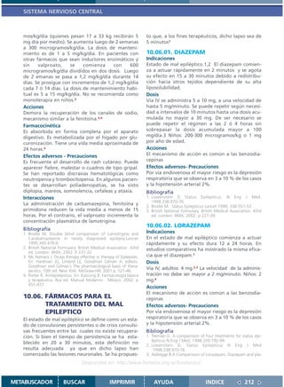SISTEMA NERVIOSO CENTRAL



   mos/kg/día (quienes pesan 17 a 33 kg recibirán 5                    to que, a los fines terapéuticos, dicho lapso sea de
   mg día por medio). Se aumenta luego de 2 semanas                    5 minutos1
   a 300 microgramos/kg/día. La dosis de manteni-
   miento es de 1 a 5 mg/kg/día. En pacientes con                      10.06.01. DIAZEPAM
   otras fármacos que sean inductores enzimáticos y                    Indicaciones
   sin    valproato,    se     comienza     con   600                  Estado de mal epiléptico.1,2 El diazepam comien-
   microgramos/kg/día divididos en dos dosis. Luego                    za a actuar rápidamente en 2 minutos y se agota
   de 2 emanas se pasa a 1,2 mg/kg/día durante 14                      su efecto en 15 a 30 minutos debido a redistribu-
   días. Se prosigue con incrementos de 1,2 mg/kg/día                  ción hacia otros tejidos dependiente de su alta
   cada 7 ó 14 días. La dosis de mantenimiento habi-                   liposolubilidad.
   tual es 5 a 15 mg/kg/día. No se recomienda como                     Dosis
   monoterapia en niños.2                                              Vía IV se administra 5 a 10 mg, a una velocidad de
   Acciones                                                            hasta 5 mg/minuto. Se puede repetir según necesi-
   Demora la recuperación de los canales de sodio,                     dad a intervalos de 10 minutos hasta una dosis acu-
   mecanismo similar a la fenitoína.3,4                                mulada no mayor a 30 mg. De ser necesario se
   Farmacocinética                                                     puede repetir el régimen a las 2 ó 4 horas sin
   Es absorbida en forma completa por el aparato                       sobrepasar la dosis acumulada mayor a 100
   digestivo. Es metabolizada por el hígado por glu-                   mg/día.3 Niños: 200-300 microgramos/kg o 1 mg
   curonización. Tiene una vida media aproximada de                    por año de edad.
   24 horas.4                                                          Acciones
   Efectos adversos - Precauciones                                     El mecanismo de acción es común a las benzodia-
   Es frecuente el desarrollo de rash cutáneo. Puede                   cepinas
   aparecer fiebre, malestar o cuadros de tipo gripal.                 Efectos adversos- Precauciones
   Se han reportado discrasias hematológicas como                      Por vía endovenosa el mayor riesgo es la depresión
   neutropenia y trombocitopenia. En algunos pacien-                   respiratoria que se observa en 3 a 10 % de los casos
   tes se desarrollan poliadenopatias, se ha visto                     y la hipotensión arterial 2%.
   diplopia, mareos, somnolencia, cefaleas y ataxia.                   Bibliografía
   Interacciones                                                       1. Lowenstein D Status Epilepticus. N Eng J Med.
                                                                          1998;338:970-76.
   La administración de carbamazepina, fenitoína y                     2. Brodie M. Status Epilepticus Lancet 1990; 336:551-53.
   primidona reducen la vida media a menos de 15                       3. British National Formulary. British Medical Association. 43rd
   horas. Por el contrario, el valproato incrementa la                    ed. London: BMA; 2002. p 227-39.
   concentración plasmática de lamotrigina.
                                                                       10.06.02. LORAZEPAM
   Bibliografía
   1. Brodie M. Double blind comparisson of Lamotrigine and            Indicaciones
      Carabamazepine in newly diagnosed epilepsy.Lancet                En el estado de mal epiléptico comienza a actuar
      1995;345:476-9.                                                  rápidamente y su efecto dura 12 a 24 horas. En
   2. British National Formulary. British Medical Association. 43rd    estudios comparativos ha mostrado la misma efica-
      ed. London: BMA; 2002. P 231-32
   3. Mc Namara J. Drugs therapy effective in therapy of Epilepsies.   cia que el diazepam.1
      En: Hardman JG, Limbird LE, Goodman Gilman A, editors.           Dosis
      Goodman and Gilman´s The pharmacological basis of thera-
      peutics. 10th ed. New York: McGraw-Hill; 2001.p. 521-46.
                                                                       Vía IV, adultos: 4 mg.2,3 La velocidad de la adminis-
   4. Porter R. Antiepilépticos. En: Katzung B. Farmacología básica    tración no debe ser mayor a 2 mg/minuto. Niños: 2
      y terapéutica. 8va ed. Manual Moderno . México. 2002. p          mg.4
      451-477
                                                                       Acciones
                                                                       El mecanismo de acción es común a las benzodia-
   10.06. FÁRMACOS PARA EL                                             cepinas
          TRATAMIENTO DEL MAL                                          Efectos adversos- Precauciones
          EPILEPTICO                                                   Por vía endovenosa el mayor riesgo es la depresión
   El estado de mal epiléptico se define como un esta-                 respiratoria que se observa en 3 a 10 % de los casos
   do de convulsiones persistentes o de crisis convulsi-               y la hipotensión arterial 2%.
   vas frecuentes entre las cuales no existe recupera-                 Bibliografía
   ción. Si bien el tiempo de persistencia se ha esta-                 1. Treiman D. A comparisson of four treatments for status epi-
                                                                          lepticus N Eng J Med. 1998;339:792-99.
   blecido en 20 a 30 minutos, esta definición no
                                                                       2. Lowenstein D. Status Epilepticus N Eng J Med
   resulta adecuada ya que en dicho lapso han                             .1998;338:970-76.
   comenzado las lesiones neuronales. Se ha propues-                   3. Aldregge B A Comparisson of Lorazepam, Diazepam and pla-
                                    Disponible en: http://www.femeba.org.ar/fundacion/


METABUSCADOR             BUSCAR                    IMPRIMIR                AYUDA                        INDICE               212
 