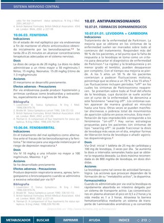 SISTEMA NERVIOSO CENTRAL



      cebo for the treatment status epilepticus. N Eng J Med.         10.07. ANTIPARKINSONIANOS
      2001;345:631-7
   4. British National Formulary. British Medical Association. 43rd   10.07.01. FÁRMACOS DOPAMINERGICOS
      ed. London: BMA; 2002. p 227-39.

   10.06.03. FENITOINA                                                10.07.01.01. LEVODOPA + CARBIDOPA
                                                                      Indicaciones
   Indicaciones
                                                                      Tratamiento de la enfermedad de Parkinson. La
   En el estado de mal epiléptico por vía endovenosa
                                                                      mejoría que se obtiene en los síntomas de la
   a fin de mantener el efecto anticonvulsivo obteni-                 enfermedad suelen ser marcados sobre todo al
   do inicialmente por las benzodiacepinas.1-4 Se                     comienzo del tratamiento. Responden más del
   tarda 20 a 25 minutos en alcanzar concentraciones                  90 % de los pacientes, a tal punto que la falta de
   terapéuticas adecuadas en el sistema nervioso.                     respuesta a la levodopa se toma como un crite-
   Dosis                                                              rio para descartar el diagnóstico de enfermedad
   La dosis de carga es de 20 mg/kg. La dosis no debe                 de Parkinson.1 La rigidez y la bradiquinesia y en
   administrase a un ritmo mayor a 50 mg/minuto.1                     menor grado el temblor, pueden desaparecer
   Niños: 15 mg/kg. Neonatos: 15-20 mg/kg (ritmo de                   por completo. Con el tiempo esa mejoría se pier-
   1-3 mg/kg/minuto                                                   de. A los 5 años un 50 % de los pacientes
   Acciones                                                           comienzan a padecer fluctuaciones motoras,
                                                                      porcentaje que se eleva a un 70 % a los 15 años.2
   El mecanismo se desarrolló previamente.
                                                                      Las fluctuaciones incluyen períodos “off” en los
   Efectos adversos - Precauciones                                    cuales los síntomas de Parkinsonismo reapare-
   Por vía endovenosa puede producir hipotensión y                    cen. Se presentan sobre todo al final del efecto
   arritmias cardíacas como bradicardias y extrasísto-                de la levodopa, cuya duración se suele acortar
   les, especialmente en mayores de 50 años.                          con el curso de la enfermedad. Se denomina a
   Bibliografía                                                       este fenómeno “wearing off”. Los síntomas sue-
   1. Lowenstein D. Status Epilepticus. N Eng J Med.                  len aparecer de manera gradual en minutos
      1998;338:970-76.                                                hasta una hora. Otras veces se pueden manifes-
   2. Brodie M. Status Epilepticus Lancet 1990; 336:551-53.           tar discinesias o pobreza total de movimientos
   3. British National Formulary. British Medical Association. 43rd
                                                                      de aparición súbita en pocos minutos. Esta mani-
      ed. London: BMA; 2002. p 227-39.
   4. Treiman D. A comparisson of four treatments for status epi-     festación de tipo impredecible corresponde a los
      lepticus. N Eng J Med. 1998;339:792-99.                         fenómenos “on-off”. 2 Hay varias estrategias
                                                                      propuestas para los pacientes con síntomas de
   10.06.04. FENOBARBITAL                                             tipo “wearing off”: se puede fraccionar la dosis
   Indicaciones                                                       de levodopa más veces en el día, emplear formas
   En el tratamiento del mal epiléptico como alterna-                 de liberación lenta de levodopa o añadir agonis-
   tiva ante el fracaso de las benzodiacepinas y la feni-             tas dopaminérgicos.2
   toína.1 Se reserva para una segunda instancia por el               Dosis
   riesgo de depresión respiratoria.2                                 Vía Oral: inicial 1 tableta de 25 mg de carbidopa y
   Dosis                                                              100 mg de levodopa, 3 veces por día. Se aumenta
   Vía IV 10 mg/kg a una infusión no mayor a 100                      la dosis a intervalos semanales hasta que se obtie-
   mg/minuto. Máximo: 1 g.3                                           ne la respuesta deseada. La dosis máxima recomen-
                                                                      dada es de 800 mg/día de levodopa, en dosis divi-
   Acciones                                                           didas.
   Se ha desarrollado previamente
                                                                      Acciones
   Efectos adversos - Precauciones                                    La levodopa como tal carece de actividad farmaco-
   Produce depresión respiratoria severa, apnea, larin-               lógica. Las acciones que provocan dependen de la
   goespasmo o broncoespasmo cuando se administra                     formación de su “metabolito activo”, la dopamina.
   a excesiva velocidad por vía IV.4                                  Farmacocinética
   Bibliografía                                                       Cuando es administrada por vía oral la levodopa es
   1. Lowenstein D Status Epilepticus. N Eng J Med.                   rápidamente absorbida en intestino delgado por
      1998;338:970-76.                                                un sistema de transporte activo. Las concentracio-
   2. Brodie M. Status Epilepticus Lancet 1990; 336:551-53.
                                                                      nes en plasma alcanzan el pico en 0,5 a 2 horas y la
   3. British National Formulary. British Medical Association. 43rd
      ed. London: BMA; 2002. p 227-39.                                vida media es 1 a 3 horas. Atraviesa la barrera
   4. Treiman D. A comparisson of four treatments for status epi-     hematoencefálica mediante un sistema de trans-
      lepticus. N Eng J Med. 1998;339:792-99.                         porte de l-aminoácidos aromáticos y es convertida
                                   Disponible en: http://www.femeba.org.ar/fundacion/


METABUSCADOR             BUSCAR                    IMPRIMIR              AYUDA                  INDICE            213
 