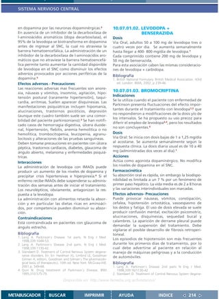 SISTEMA NERVIOSO CENTRAL



   en dopamina por las neuronas dopaminérgicas.3                     10.07.01.02. LEVODOPA +
   En ausencia de un inhibidor de la decarboxilasa de                             BENSERAZIDA
   l-aminoácidos aromáticos (dopa decarboxilasa), el                 Dosis
   95% de la levodopa se biotransforma en dopamina                   Vía Oral, adultos 50 a 100 mg de levodopa tres o
   antes de ingresar al SNC, la cual no atraviesa la                 cuatro veces por día. Se aumenta semanalmente
   barrera hematoencefálica. La administración de un                 hasta llegar a 400- 800 mg/día de levodopa.1
   inhibidor de la decarboxilasa de l-aminoácidos aro-               Cada comprimido contiene 200 mg de levodopa y
   máticos que no atraviese la barrera hematoencefá-                 50 mg de benserazida.
   lica permite tanto aumentar la cantidad disponible                Para esta asociación caben las mismas consideracio-
   de levodopa en el SNC como disminuir los efectos                  nes de levodopa + carbidopa.
   adversos provocados por acciones periféricas de la
                                                                     Bibliografía
   dopamina.3                                                        1. British National Formulary. British Medical Association. 43rd
   Efectos adversos - Precauciones                                      ed. London: BMA; 2002. p 239-46.
   Las reacciones adversas mas frecuentes son anore-
   xia, náuseas y vómitos, insomnio, agitación, hipo-
                                                                     10.07.01.03. BROMOCRIPTINA
                                                                     Indicaciones
   tensión postural (raramente hipertensión), taqui-
                                                                     Se la utiliza cuando el paciente con enfermedad de
   cardia, arritmias. Suelen aparecer disquinesias. Las
                                                                     Parkinson presenta fluctuaciones del efecto impor-
   manifestaciones psiquiátricas incluyen hipomanía,
                                                                     tantes durante el tratamiento con levodopa1,2 que
   alucinaciones, trastornos psicóticos, depresión
                                                                     no respondieron a modificaciones de la dosis y/o de
   (aunque este cuadro también suele ser una comor-
                                                                     los intervalos. Se ha propuesto su uso precoz para
   bilidad del paciente parkinsoniano).3 Se han notifi-
                                                                     diferir el empleo de levodopa3,4, pero los resultados
   cado casos de hemorragia digestiva, úlcera duode-
                                                                     no son concluyentes.4
   nal, hipertensión, flebitis, anemia hemolítica o no
   hemolítica, trombocitopenia, leucopenia, agranu-                  Dosis
   locitosis y alteraciones de las pruebas sanguíneas.               Vía Oral: Se inicia con dosis bajas de 1 a 1,25 mg/día
   Deben tomarse precauciones en pacientes con úlcera                al acostarse. Se aumenta semanalmente según la
   péptica, trastornos cardíacos, diabetes, glaucoma de              respuesta clínica. La dosis diaria usual es de 10 a 40
   ángulo abierto, melanoma y enfermedades psiquiá-                  mg (administradas dos veces al día).1
   tricas.                                                           Acciones
   Interacciones                                                     Actúa como agonista dopaminérgico. No modifica
   La administración de levodopa con IMAOs puede                     los niveles de dopamina en el SNC.
   producir un aumento de los niveles de dopamina y                  Farmacocinética
   precipitar crisis hipertensivas e hiperpirexia.4 Si el            Su absorción oral es rápida, sin embargo la biodispo-
   enfermo recibe IMAOs debe suspenderse su adminis-                 nibilidad es limitada a un 7 % por un fenómeno de
   tración dos semanas antes de iniciar el tratamiento.              primer paso hepático. La vida media es de 2 a 8 horas
   Los neurolépticos, obviamente, antagonizan la res-                y las variaciones interindividuales son marcadas.
   puesta a la levodopa.                                             Efectos adversos- Precauciones
   La administración con alimentos retarda la absor-                 Puede provocar náuseas, vómitos, constipación,
   ción y en particular las dietas ricas en aminoáci-                cefalea, hipotensión ortostática, vasoespasmo de
   dos, por competencia pueden disminuir su absor-                   los dedos y fatiga. El uso de dosis elevada se suele
   ción.                                                             producir confusión mental, excitación psicomotriz,
   Contraindicaciones                                                alucinaciones, disquinesias, sequedad bucal y
   Está contraindicada en pacientes con glaucoma de                  calambres. La aparición de derrame pleural puede
   ángulo estrecho.                                                  demandar la suspensión del tratamiento. Debe
                                                                     vigilarse el posible desarrollo de fibrosis retroperi-
   Bibliografía                                                      toneal.
   1. Lang A. Parkinson´s Disease 1st parts. N Eng J Med.
                                                                     Los episodios de hipotensión son más frecuentes
      1998;339:1044-53.
   2. Lang A. Parkinson´s Disease 2nd parts. N Eng J Med.            durante los primeros días de tratamiento, por lo
      1998;339:1130-42.                                              cual debe advertirse al paciente en relación al
   3. Standaert D. Treatment of Central Nervous System degene-       manejo de máquinas peligrosas y a la conducción
      rative disorders. En: En: Hardman JG, Limbird LE, Goodman      de automóviles.
      Gilman A, editors. Goodman and Gilman´s The pharmacolo-
      gical basis of therapeutics. 10th ed. New York: McGraw-Hill;   Bibliografía
      2001.p. 549-68.                                                1. Lang A. Parkinson´s Disease 2nd parts N Eng J Med.
   4. Quin N. Drug treatment of Parkinson´s Disease. BMJ                1998;339:16/1130-42
      1995;310:575-79.                                               2. Standaert D. Treatment of Central Nervous System degene-
                                   Disponible en: http://www.femeba.org.ar/fundacion/


METABUSCADOR            BUSCAR                    IMPRIMIR               AYUDA                        INDICE               214
 