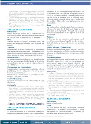 SISTEMA NERVIOSO CENTRAL



      rative disorders. En: En: Hardman JG, Limbird LE, Goodman       rolépticos), lo cual no incluye la disquinesia tardía. En
      Gilman A, editors. Goodman and Gilman´s The pharmacolo-         la enfermedad de Parkinson, los fármacos antimusca-
      gical basis of therapeutics. 10th ed. New York: McGraw-Hill;
      2001.p. 549-68.                                                 rínicos se emplean cuando es necesario suplementar
   3. Coffey D. Parkinson´s Disease. En: Treatment of neurologic      los efectos de la levodopa o en el inicio de trata-
      disorders. En: Carruthers SG, Hoffman BB, Melmon KL,            miento en pacientes con síntomas leves y predominio
      Nieremberg DW, editors. Melmon and Morrelli`s Clinical          del temblor.1-4 Son útiles en el parkinsonismo pos-
      Pharmacology 4th ed. McGraw-Hill, New York 2000;p.437-
      444.                                                            tencefalítico.
   4. Tanner C. Dopamine Agonist for Parkinson´s disease. JAMA        Dosis
      2000;284: 1971-74                                               Vía oral, adultos: Inicio 1 mg/día. Se aumenta pau-
                                                                      latinamente cada 3 a 5 días hasta llegar a una
   10.07.01.04. AMANTADINA
                                                                      dosis de 6 a 10 mg/día (2 – 4 mg c/8 hs). La dosis
   Indicaciones
                                                                      máxima recomendada es 15 mg/día (menor en
   Posee modestos efectos en la enfermedad de
                                                                      ancianos).2
   Parkinson y puede ser útil para el tratamiento de
   las fluctuaciones ocasionadas por la levodopa.1                    Acciones
   Dosis                                                              El bloqueo de los receptores colinérgicos en el
   Vía oral, adultos: 100 mg/día, incrementados a 200                 neostriatum contribuye al equilibrio entre la activi-
   mg/día en la segunda semana. Dosis máxima: 400                     dad colinérgica y dopaminérgica en los ganglios
   mg/día.                                                            basales.1
   Acciones                                                           Efectos adversos - Precauciones
   El mecanismo de acción no es claro. Se ha sugerido                 Sedación, sequedad bucal, visión borrosa, retención
   que puede alterar la recaptación y degradación de la               urinaria, taquicardia, confusión mental, excitación,
   dopamina en las terminaciones nerviosas dopaminér-                 alteraciones psiquiátricas. Es un fármaco susceptible
   gicas, además de poseer acciones anticolinérgicas.                 de abuso.
   Farmacocinética                                                    Contraindicaciones
   Se absorbe casi completamente por aparato diges-                   No se deben administrar a pacientes ancianos o con
   tivo con una biodisponibilidad de 90 %. Se elimina                 disturbios cognitivos. Está contraindicados en
   principalmente por vía renal. La vida media es de                  pacientes con glaucoma de ángulo estrecho. Hay
   12 a 18 horas.                                                     que tener precaución en pacientes con adenoma de
   Efectos adversos - Precauciones                                    próstata y no es recomendable emplearlo si hay
   Puede producir mareos, nauseas, vómitos, edemas                    antecedentes de retención urinaria.
   periféricos, livedo reticularis, insomnio, visión                  Bibliografía
   borrosa, alucinaciones.1,2                                         1. Standaert D. Treatment of Central Nervous System degene-
   Deben tomarse precauciones en pacientes con insu-                     rative disorders. En: Hardman JG, Limbird LE, Goodman
   ficiencia cardíaca o hepática.                                        Gilman A, editors. Goodman and Gilman´s The pharmacolo-
   Contraindicaciones                                                    gical basis of therapeutics. 10th ed. New York: McGraw-Hill;
                                                                         2001.p. 549-68.
   Epilepsia, insuficiencia renal, antecedentes de úlce-
                                                                      2. Coffey D. Parkinson´s Disease Treatment of neurologic disor-
   ra gástrica.
                                                                         ders. En: Carruthers SG, Hoffman BB, Melmon KL,
   Bibliografía                                                          Nieremberg DW, editors. Melmon and Morrelli`s Clinical
   1. Standaert D. Treatment of Central Nervous System degene-           Pharmacology 4th ed. McGraw-Hill, New York 2000;p.437-
      rative disorders. En: En: Hardman JG, Limbird LE, Goodman          444.
      Gilman A, editors. Goodman and Gilman´s The pharmacolo-         3. 3.Habib Ub Diagnosis and management of temblor Arch. Of
      gical basis of therapeutics. 10th ed. New York: McGraw-Hill;
      2001.p. 549-68.                                                    Int. Med. 2000; 160:2438-44.
   2. Coffey D. Parkinson´s Disease. Treatment of neurologic disor-   4. British National Formulary. British Medical Association. 43rd
      ders. En: Carruthers SG, Hoffman BB, Melmon KL,                    ed. London: BMA; 2002. p 245
      Nieremberg DW, editors. Melmon and Morrelli`s Clinical
      Pharmacology 4th ed. McGraw-Hill, New York 2000;p.437-          10.07.02.02. BIPERIDENO
      444.
                                                                      Indicaciones
                                                                      Véase trihexifenidilo
   10.07.02. FÁRMACOS ANTIMUSCARINICOS
                                                                      Dosis
   10.07.02.01. TRIHEXIFENIDILO                                       Vía oral, adultos: Se inicia con dosis de 1 mg dos
   Indicaciones                                                       veces al día.1 Se aumenta gradualmente a 2 mg
   Su principal utilización es el control del parkinsonis-            tres veces al día. La dosis usual es 3 a 12 mg/día. En
   mo inducido por medicamentos (principalmente neu-                  ancianos debe disminuirse la dosis.2
                                   Disponible en: http://www.femeba.org.ar/fundacion/


METABUSCADOR             BUSCAR                    IMPRIMIR               AYUDA                        INDICE               215
 