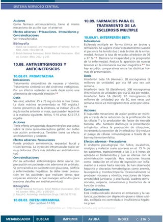 SISTEMA NERVIOSO CENTRAL



   Acciones                                                           10.09. FARMACOS PARA EL
   Como fármaco antimuscarínico, tiene el mismo
   mecanismo de acción que el anterior.
                                                                             TRATAMIENTO DE LA
   Efectos adversos – Precauciones, Interacciones y                          ESCLEROSIS MULTIPLE
   Contraindicaciones
   Ver trihexifenidilo.                                               10.09.01. INTERFERÓN BETA
                                                                      Indicaciones
   Bibliografía                                                       Esclerosis múltiple en forma clínica en brotes y
   1. Habib Ub Diagnosis and management of temblor Arch Int
                                                                      remisiones. Se sugiere iniciar el tratamiento cuando
      Med. 2000; 160:2438-44.
                                                                      el paciente ha tenido dos o más brotes de la enfer-
   2. British National Formulary. British Medical Association. 43rd
                                                                      medad. Reduce la tasa de recaídas alrededor de 30
      ed. London: BMA; 2002. p 245
                                                                      a 37 %.1-5 Demora la incapacidad y la progresión
                                                                      de la enfermedad. Reduce la aparición de nuevas
   10.08. ANTIVERTIGINOSOS Y                                          lesiones en la resonancia nuclear magnética.3,4 No
          ANTICINETOSICOS                                             hay estudios comparativos entre las distintas for-
                                                                      mas de presentación.
   10.08.01. PROMETAZINA                                              Dosis
   Indicaciones                                                       Interferón beta 1A (Avonex): 30 microgramos (6
   Tratamiento sintomático de nauseas y vómitos.                      millones de unidades) por vía IM una vez por
   Tratamiento sintomático del síndrome vertiginoso.                  semana.
   Por sus efectos sedantes se suele dejar como una                   Interferón beta 1B (Betaferon): 300 microgramos
   alternativa de segunda elección.1-2                                (9.6 millones de unidades) por vía SC día por medio.
                                                                      Interferón beta 1A (Rebif): 22 microgramos (6
   Dosis
                                                                      millones de unidades) por vía SC, tres veces por
   Vía oral, adultos: 25 a 75 mg en dos o más tomas.
                                                                      semana. Inicio 22 microgramos tres veces por sema-
   La dosis máxima recomendada es 100 mg/día.1
                                                                      na
   Como preventivo de la cinetosis, se indican 20 a 25
   mg la noche anterior al viaje, que pueden repetirse                Acciones
   a la mañana siguiente. Niños, 5-10 años: 12,5-37,5                 El supuesto mecanismo de acción podría ser múlti-
   mg/día                                                             ple a través de la reducción de la proliferación de
                                                                      las células T y la producción de factor de necrosis
   Acciones
                                                                      tumoral alfa. También disminuye la presentación
   Tiene efecto antagonista dopamínérgico que actúa
                                                                      antigénica, altera la producción de citoquinas,
   sobre la zona quimiorreceptora gatillo del bulbo
                                                                      incrementa la secreción de interleukina 10 y reduce
   con acción antiemética. También tiene un efecto
                                                                      el pasaje de células inmunológicas a través de la
   antihistamínico y sedante.
                                                                      barrera hematoenfalica.
   Efectos adversos- Precauciones
                                                                      Efectos adversos - Precauciones
   Puede producir somnolencia, sequedad bucal y
                                                                      El síndrome pseudogripal con fiebre, escalofríos,
   visión borrosa. La inyección intramuscular suele ser
                                                                      mialgias y malestar suele aparecer en el 75 % de
   muy dolorosa. (Para más detalles ver antihistamíni-
                                                                      los pacientes, especialmente a las 3 a 6 horas de
   cos)
                                                                      aplicado el tratamientos y que se atenúa con la
   Contraindicaciones                                                 administración repetida. Hay reacciones locales
   Por su actividad anticolinérgica debe usarse con                   como irritación en el sitio de inyección con infla-
   precaución en pacientes con adenoma de próstata.                   mación y a veces hasta necrosis. Se han observado
   Se contraindica en pacientes con glaucoma, porfiria                hepatitis y discrasias hematológicas como anemia,
   y enfermedades hepáticas. Se debe tener precau-                    leucopenia y trombocitopenia. Ocasionalmente se
   ción en los pacientes que realizan tareas que                      producen náuseas y vómitos, reacciones de hiper-
   requieran atención o que manejan vehículos (para                   sensibilidad (urticaria y anafilaxia), cuadros confu-
   mayores detalles ver antihistamínicos).                            sionales, alopecía, convulsiones y trastornos de la
   Bibliografía                                                       función tiroidea.
   1. British National Formulary. British Medical Association. 43rd   Contraindicaciones
      ed. London: BMA; 2002. p 200-201.
   2. Rascol O. Antivertigo medications Drugs 1995.50:777-91.
                                                                      Está contraindicado durante el embarazo y la lac-
                                                                      tancia, pacientes con depresión grave o ideas suici-
   10.08.02. DIFENHIDRAMINA                                           das, epilepsia no controlada o insuficiencia hepáti-
                  (Ver capítulo 11.02)                                ca grave.
                                   Disponible en: http://www.femeba.org.ar/fundacion/


METABUSCADOR             BUSCAR                    IMPRIMIR              AYUDA                   INDICE            216
 