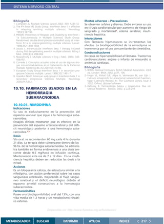 SISTEMA NERVIOSO CENTRAL



   Bibliografía                                                         Efectos adversos – Precauciones
   1. Compston A. Multiple Sclerosis Lancet 2002; 359: 1221-32          Se observan cefalea y diarrea. Debe evitarse su uso
   2. The IFN beta MS Study Group. Interferon beta 1 is effective
                                                                        en cirugía cardiovascular por aumento de riesgo de
      in relapsing remiting multiple sclerosis. Neurology
      1993;5:187-93.                                                    sangrado y mortalidad2, edema cerebral, insufi-
   3. PRISMS (Prevention of Relapses and Disability by Interferon -     ciencia hepática.
      1a Subcutaneously in Multiple Sclerosis) Study Group:             Interacciones
      Randomised double-blind placebo-controlled study of inter-
      feron ß-1a in relapsing/remitting multiple sclerosis. Lancet.     Con fármacos hipotensores se incrementan los
      1998;352:1498-1504.                                               efectos. La biodisponibilidad de la nimodipina se
   4. Jacobs L. Intramuscular interferon beta 1 therapy iniciated       incrementa por el uso concomitante de cimetidina.
      during first demyelinating event in multiple sclerosis. N Eng J
      Med. 2000;434: 898-904
                                                                        Contraindicaciones
   5. Nosewhorty J. Multiple sclerosis N Eng J Med. 2000; 343:          En casos de hipersensibilidad al fármaco. Trastornos
      938-951.                                                          cardiovasculares: angina o infarto de miocardio o
   6. Correale J. Conceptos actuales sobre el uso de algunas dro-       arritmias cardíacas.
      gas inmunomoduladoras en el tratamiento de la Esclerosis
      múltiple. Medicina (Bs As) 2001;61470-80.                         Bibliografía
   7. European Study Group Interferon beta 1 in secondary pro-          1- British National Formulary. British Medical Association. 43rd
      gressive Sclerosis multiple. Lancet 1998;352:1491-7.                 ed. London: BMA; 2002. p.97, 106.
   8. Goodkin North American sudy group in Interferon beta 1 in         2- Feigin VL, Rinkel GJE, Algra A, Vermeulen M, van Gijn J.
      secondary progressive Sclerosis Multiple. Neurology                  Calcium antagonists for aneurysmal subarachnoid haemorr-
      2000;54:A233.                                                        hage (Cochrane Review). In: The Cochrane Library, Issue 3
                                                                           2002. Oxford: Update Software
                                                                        3- Katzung B. Farmacología básica y terapéutica. 8va ed.
   10.10. FARMACOS USADOS EN LA                                            Manual Moderno . México. 2002. p 223-294.
          HEMORRAGIA
          SUBARACNOIDEA
   10.10.01. NIMODIPINA
   Indicaciones
   Su uso es exclusivamente en la prevención del
   espasmo vascular que sigue a la hemorragia suba-
   racnoidea.
   Ensayos clínicos mostraron que es efectivo en la
   prevención del espasmo arteriocerebral y del défi-
   cit neurológico posterior a una hemorragia suba-
   racnoidea.1,2
   Dosis
   Via oral: se recomiendan 60 mg cada 4 hs durante
   21 días. La terapia debe comenzarse dentro de las
   96 hs. de la hemorragia subaracnoidea. Se adminis-
   tra también en forma endovenosa a una dosis cre-
   ciente desde 0,5 mg/hora en infusión continua.
   Manteniendo esta vía de 7 a 12 días. En la insufi-
   ciencia hepática deben ser reducidas las dosis a la
   mitad.
   Acciones
   Es un bloqueante cálcico, de estructura similar a la
   nifedipina, con acción preferencial sobre los vasos
   sanguíneos cerebrales, mejorando el flujo sanguí-
   neo cerebral y el déficit neurológico debido al
   espasmo arterial consecutivos a la hemorragia
   subaracnoidea.
   Farmacocinética
   Posee una biodisponibilidad oral del 13%, con una
   vida media de 1-2 horas y un metabolismo hepáti-
   co extenso.


                                    Disponible en: http://www.femeba.org.ar/fundacion/


METABUSCADOR             BUSCAR                     IMPRIMIR                AYUDA                        INDICE               217
 