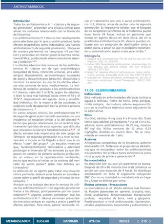ANTIHISTAMINICOS



   Introducción                                              ciar el tratamiento con uno o varios antihistamíni-
   Todos los antihistamínicos H 1 -clásicos y de segun-      cos H 1, clásicos, antes de probar uno de segunda
   da generación- presentan una eficacia similar para        generación. Es importante señalar que el bloqueo
   aliviar los síntomas relacionados con la liberación       de los receptores periféricos de la histamina puede
   de histamina.                                             durar hasta 24 horas, incluso en pacientes que
   Los antihistamínicos H 1 clásicos son relativamente       toman un agente clásico en dosis única. Así en la
   poco selectivos, por lo que su acción produce tanto       práctica los antihistamínicos H1, clásicos pueden uti-
   efectos terapéuticos como indeseables. Los nuevos         lizarse con un protocolo de dosificación única o
   antihistamínicos de segunda generación, bloquean          doble diaria, a pesar de que el prospecto recomien-
   de manera preferente los receptores H1 periféri-          de su administración cuatro a seis veces al día. 1
   cos1 y atraviesan en menor grado la barrera hema-         Bibliografía
   toencefálica; produciendo menos reacciones adver-         1- Peggs JF et al. Antihistamines: The old and the new. Am Fam
   sas y sedación.1,2,3                                         Physician 1995; 52: 593-600.
   Los efectos adversos más comunes de los antihista-        2- Kaliner MA. Nonsedating antihistamines: pharmacology, cli-
                                                                nical efficacy and adverse effects. Am Fam Physician
   mínicos H1 clásicos son de tipo anticolinérgico              1992;45:1337-1342.
   (sequedad de boca, retención urinaria), alfa adre-        3- Nolen TM. Sedative effects of antihistamines: Safety, perfor-
   nérgico (hipotensión), serotoninérgico (aumento              mance, learning, and quality of life. Clin Ther 1997;19:39-51
                                                             4- DuBuske LM. Second-generation antihistamines: the risk of
   de peso) y dopaminérgico (sedación, disquinesia y
                                                                ventricular arrhythmias. Clinical Therapeutics 1999;21:281-
   tinnitus). La sedación, es uno de los efectos adver-         295.
   sos más comunes de estos medicamentos. La inci-
   dencia de sedación asociada a los antihistamínicos
                                                             11.01. CLORFENIRAMINA
   H1 clásicos, varía del 7 al 42%, según los estudios;
                                                             Indicaciones
   si bien la tasa más habitual oscila entre el 10 y el
                                                             Está indicada en enfermedades alérgicas (urticaria
   25%1,2, dependiendo del agente, dosis y sensibili-
                                                             aguda o crónica), fiebre de heno, otras alergias,
   dad individual. En la mayoría de los pacientes, la
                                                             rinitis alérgica, dermatosis, edema angioneuróti-
   sedación suele desaparecer tras la primera semana
                                                             co y en la anafilaxia sistémica como adyuvante de
   de tratamiento. 1
                                                             la adrenalina).
   En varios ensayos clínicos, los antihistamínicos H1
   de segunda generación han sido asociados con una          Dosis
   incidencia de sedación similar a la del placebo1,2;       Vía Oral, adultos: 4 mg cada 4 a 6 horas día. Dosis
   hecho que parece relacionado con el carácter rela-        límite para adultos 24 mg diarios.1 Vía IM o IV o SC,
   tivamente lipófobo de estos agentes, que dificulta        adultos: como antihistamínico 10–20 mg, máximo
   que atraviesen la barrera hematoencefálica.1,2,3 El       40 mg/ día. Niños menores de 12 años: 0,35
                                                             mg/kg/día dividido en cuatro dosis. No se reco-
   efecto adverso más importante de este grupo de
                                                             mienda en menores de 1 año.
   fármacos de segunda generación es a nivel cardio-
   vascular, e incluso se ha llegado a decir que es un       Acciones
   efecto “clase” del grupo.3 Los estudios muestran          Antagonista competitivo de la histamina, potente
   que, fundamentalmente terfenadina y astemizol             bloqueador H1. Pertenece al grupo de las alkilami-
   prolongan el intervalo QT en animales ya que blo-         nas que se encuentran entre los antihistamínicos
   quean los canales de potasio cardíacos producien-         más potentes. No produce tanta somnolencia como
   do un retraso en la repolarización ventricular,           otros grupos de primera generación.1,2
   hecho que motivo el retiro de los mismos del mer-         Farmacocinética
   cado de varios países.4 (para más detalles ver            Su absorción por vía oral y/o parenteral es buena.
   Loratadina)                                               Después de 20 a 60 minutos (vía oral) comienza su
   La selección de un agente para tratar una situación       acción con una duración de 4 horas. Se distribuye
   clínica particular, debería estar basada en considera-    ampliamente en todo el organismo incluyendo
   ciones sobre su perfil de seguridad y el costo del tra-   SNC. Casi en su totalidad es metabolizada en híga-
   tamiento. 1                                               do y luego se elimina por orina.
   Aunque varios trabajos destacan la ventaja de utili-      Efectos adversos - Precauciones
   zar los antihistamínicos H 1 de segunda generación        La somnolencia es el efecto adverso más frecuen-
   frente a los clásicos, principalmente por no causar       te. Pueden observarse en general: urticaria, rash,
   sedación1,2,3; algunos autores consideran que los         shock anafiláctico, fotosensibilidad, transpiración
   antihistamínicos H 1 clásicos continúan presentan-        profusa, sequedad de boca, nariz y garganta.
   do marcadas ventajas en cuanto a precio y perfil de       Puede producir a nivel cardiovascular: hipotensión,
   efectos adversos. Para estos, parece razonable ini-       cefalea, palpitaciones, taquicardia y extrasístoles; a
                               Disponible en: http://www.femeba.org.ar/fundacion/


METABUSCADOR          BUSCAR                IMPRIMIR             AYUDA                        INDICE               219
 