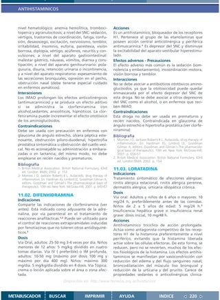 ANTIHISTAMINICOS



   nivel hematológico: anemia hemolítica, tromboci-                   Acciones
   topenia y agranulocitosis; a nivel del SNC: sedación,              Es un antihistamínico, bloqueador de los receptores
   vértigos, trastornos de coordinación, fatiga, confu-               H1. Pertenece al grupo de las etanolaminas que
   sión, desasosiego, excitación, nerviosismo, temblor,               poseen acción central anticolinérgica y periférica
   irritabilidad, insomnio, euforia, parestesia, visión               antimuscarínica.1 Es depresor del SNC y disminuye
   borrosa, diplopía, vértigo, acúfenos, neuritis y con-              la excitabilidad del aparato vestibular hiperestimu-
   vulsiones; a nivel del aparato gastrointestinal:                   lado.
   malestar gástrico, náuseas, vómitos, diarrea y cons-               Efectos adversos - Precauciones
   tipación; a nivel del aparato genitourinario: pola-                El efecto adverso más común es la sedación (som-
   quiuria, disuria, retención urinaria o incontinencia,              nolencia y embotamiento), incoordinación motora,
   y a nivel del aparato respiratorio: espesamiento de                visión borrosa y temblor.
   las secreciones bronquiales, opresión en el pecho,                 Interacciones
   obstrucción nasal (debe tenerse especial cuidado                   No se debe asociar a antibióticos ototóxicos amino-
   en enfermos asmáticos).                                            glucósidos, ya que la ototoxicidad puede quedar
   Interacciones                                                      enmascarada por el efecto depresor del SNC de
   Los IMAO prolongan los efectos anticolinérgicos                    esta droga. No se debe asociar a otros depresores
   (antimuscarínicos) y se produce un efecto aditivo                  del SNC como el alcohol, o en enfermos que reci-
   si se administra la clorfeniramina con                             ben IMAO.
   alcohol,sedantes, ansiolíticos, hipnóticos. La clor-               Contraindicaciones
   feniramina puede incrementar el efecto ototóxico                   Esta droga no debe ser usada en prematuros y
   de los aminoglucósidos.                                            recién nacidos. Contraindicada en glaucoma de
   Contraindicaciones                                                 ángulo estrecho e hipertrofia prostática.(ver clorfe-
   Debe ser usada con precaución en enfermos con                      niramina)
   glaucoma de ángulo estrecho, úlcera péptica este-                  Bibliografía
   nosante, obstrucción píloro-duodenal, hipertrofia                  1. Morrow J D, Jackson Roberts II L. Autacoids; drug therapy of
   prostática sintomática u obstrucción del cuello vesi-                 inflammation. En: Hardman JG, Limbird LE, Goodman
                                                                         Gilman A, editors. Goodman and Gilman´s The pharmacolo-
   cal. No es aconsejable su administración a embara-                    gical basis of therapeutics. 10th ed. New York: McGraw-Hill;
   zadas o en lactancia; del mismo modo, no debe                         2001. p. 656-57
   emplearse en recién nacidos y prematuros.                          2. British Medical Association. British National Formulary. 43rd
                                                                         ed. London:BMA; 2002. p. 154
   Bibliografía
   1- British Medical Association. British National Formulary. 43rd   11.03. LORATADINA
      ed. London: BMA; 2002. p. 153
   2- Morrow J D, Jackson Roberts II L. Autacoids; drug therapy of
                                                                      Indicaciones
      inflammation. En: Hardman JG, Limbird LE, Goodman Gilman A,     Tratamiento sintomático de afecciones alérgicas:
      editors. Goodman and Gilman´s The pharmacological basis of      rinitis alérgica estacional, rinitis alérgica perenne,
      therapeutics. 10th ed. New York: McGraw-Hill; 2001. p. 643-67   dermatitis alérgica, urticaria idiopática crónica.
                                                                      Dosis
   11.02. DIFENHIDRAMINA                                              Vía oral: Adultos y niños de 6 años o mayores: 10
   Indicaciones                                                       mg/24 h, preferiblemente antes de las comidas.
   Comparte las indicaciones de clorfeniramina (ver                   Niños de 2 a 5 años de edad: 5 mg/24 h.1
   antes). Está indicado como adyuvante de la adre-                   Insuficiencia hepática grave o insuficiencia renal
   nalina, por vía parenteral en el tratamiento de                    grave: dosis inicial, 10 mg/48 h.
   reacciones anafilácticas.1,2 Puede ser utilizado para
                                                                      Acciones
   el control de reacciones extrapiramidales inducidas
                                                                      Antihistamínico tricíclico de acción prolongada.
   por fenotiazinas que no toleren otros antidisquiné-
                                                                      Actúa como antagonista competitivo de los recep-
   ticos.1                                                            tores H1 de la histamina preferentemente a nivel
   Dosis                                                              periférico, evitando que la histamina liberada
   Vía Oral, adultos: 25-50 mg 3-4 veces por día. Niños               actúe sobre las células efectoras. De esta forma, se
   menores de 12 años: 5 mg/kg dividido en cuatro                     reducen, pero no se revierten, muchos de los efec-
   tomas diarias. Vía IV ( preferible) o IM profunda,                 tos fisiológicos de la histamina. Los efectos antihis-
   adultos: 10-50 mg (máximo por dosis 100 mg y                       tamínicos se manifiestan por vasoconstricción con
   máximo por día 400 mg). Niños: máximo 300                          reducción del edema y del flujo sanguíneo nasal,
   mg/día. 5 mg/kg/día dividido en 4 dosis. Vía Tópica:               broncodilatación del músculo liso bronquial y
   crema o loción aplicada sobre el área o zona afec-                 reducción de la urticaria y del prurito. Carece de
   tada.                                                              propiedades sedantes o anticolinérgicas clínica-
                                   Disponible en: http://www.femeba.org.ar/fundacion/


METABUSCADOR             BUSCAR                    IMPRIMIR               AYUDA                        INDICE               220
 