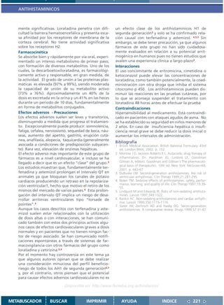 ANTIHISTAMINICOS



   mente significativas. Loratadina penetra con difi-      un efecto clase de los antihistamínicos H1 de
   cultad la barrera hematoencefálica y presenta esca-     segunda generación3 y solo se ha confirmado rela-
   sa afinidad por los receptores de membrana de la        ción causal con terfenadina y astemizol. 4,5,3 Sin
   corteza cerebral. No tiene actividad significativa      embargo, se debe tener precaución, ya que algunos
   sobre los receptores H2.                                fármacos de este grupo no han sido cuidadosa-
   Farmacocinética                                         mente evaluados en relación a su potencial arrit-
   Se absorbe bien y rápidamente por vía oral, experi-     mogénico en humanos pues no tienen estudios que
   mentado un intenso metabolismo de primer paso,          avalen una experiencia clínica a largo plazo2.
   con formación de diversos metabolitos. Uno de los       Interacciones
   cuales, la descarboetoxiloratadina, es farmacológi-     El uso concomitante de eritromicina, cimetidina o
   camente activo y responsable, en gran medida, de        ketoconazol puede elevar las concentraciones de
   la actividad. El grado de unión a las proteínas plas-   loratadina, como también potencialmente, la coad-
   máticas es elevada (97% a 99%), siendo moderada         ministración con otra droga que inhiba el sistema
   la capacidad de unión de su metabolito activo           citocromo p 450. Los antihistamínicos pueden dis-
   (73% a 76%). Aproximadamente un 40% de la               minuir las reacciones en las pruebas cutáneas, por
   dosis es excretada en la orina y un 41% en las heces    lo que se aconseja suspender el tratamiento con
   durante un período de 10 días, fundamentalmente         loratadina 48 horas antes de efectuar la prueba
   en forma de metabolitos conjugados.                     Contraindicaciones
   Efectos adversos - Precauciones                         Hipersensibilidad al medicamento. Está contraindi-
   Los efectos adversos suelen ser leves y transitorios,   cado en pacientes con ataques agudos de asma. No
   disminuyendo a medida que progresa el tratamien-        se ha establecido su seguridad en niños menores de
   to. Excepcionalmente puede producir: somnolencia,       2 años. En caso de insuficiencia hepática o insufi-
   fatiga, cefalea, nerviosismo. sequedad de boca, náu-    ciencia renal grave se debe reducir la dosis inicial o
   seas, aumento del apetito, gastritis, erupción cutá-    aumentar los intervalos de administración.
   nea, anafilaxia, alopecia, taquicardia (generalmente
                                                           Bibliografía
   asociada a condiciones de predisposición subyacen-      1. British Medical Association. British National Formulary. 43rd
   te). Rara vez, elevación de enzimas hepáticas.             ed. London:BMA; 2002. p. 152
   El efecto adverso más importante de este grupo de       2. Morrow J D, Jackson Roberts II L. Autacoids; drug therapy of
   fármacos es a nivel cardiovascular, e incluso se ha        inflammation. En: Hardman JG, Limbird LE, Goodman
   llegado a decir que es un efecto “clase” del grupo.3       Gilman A, editors. Goodman and Gilman´s The pharmacolo-
                                                              gical basis of therapeutics. 10th ed. New York: McGraw-Hill;
   Los estudios muestran que, fundamentalmente ter-
                                                              2001. p. 643-67
   fenadina y astemizol prolongan el intervalo QT en       3. DuBuske LM. Second-generation antihistamines: the risk of
   animales ya que bloquean los canales de potasio            ventricular arrhythmias. Clin Therap 1999;21:281-295.
   cardíacos produciendo un retraso en la repolariza-      4. Nolen TM. Sedative effects of antihistamines: safety, perfor-
                                                              mance, learning, and quality of life. Clin Therap 1997;19:39-
   ción ventricular1, hecho que motivo el retiro de los       55.
   mismos del mercado de varios países.4 Esta prolon-      5. Lindquist M and Edwards IR. Risks of non-sedating antihista-
   gación del intervalo QT implica un riesgo de desa-         mines. Lancet 1997;349:1322.
   rrollar arritmias ventriculares tipo “torsade de        6. Rankin AC. Non-sedating antihistamines and cardiac arrhyth-
                                                              mia. Lancet 1999;350:1115-1116.
   pointes”.3                                              7. Slater JW, Zechnich AD and Haxby DG. Secon-generation
   Aunque los casos descritos con terfenadina y aste-         antihistamines. A comparative review. Drugs 1999;57:31-47
   mizol suelen estar relacionados con la utilización
   de dosis altas o con interacciones, se han comuni-
   cado también con estos dos principios activos algu-
   nos casos de efectos cardiovasculares graves a dosis
   normales y en pacientes que no tienen ningún fac-
   tor de riesgo asociado. Se han comunicado notifi-
   caciones espontáneas a través de sistemas de far-
   macovigilancia con otros fármacos del grupo como
   loratadina y cetirizina.3,4
   Por el momento hay controversia en este tema ya
   que algunos autores opinan que se debe realizar
   una consideración minuciosa del perfil beneficio-
   riesgo de todos los AH1 de segunda generación6,7
   y, por el contrario, otros piensan que el potencial
   para causar efectos adversos cardiovasculares no es

                              Disponible en: http://www.femeba.org.ar/fundacion/


METABUSCADOR         BUSCAR               IMPRIMIR             AYUDA                        INDICE               221
 
