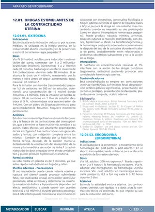 APARATO GENITOURINARIO



   12.01. DROGAS ESTIMULANTES DE                             soluciones con electrolitos, como salina fisiológica o
                                                             Ringer. Además se limita el aporte de líquidos orales
          LA CONTRACTILIDAD                                  e IV y se prepara la droga en una solución más con-
          UTERINA                                            centrada cuando es necesario su uso prolongado
                                                             (como en aborto incompleto o hemorragia postpar-
   12.01.01. OXITOCINA                                       to). Puede producir náuseas, vómitos, arritmias,
   Indicaciones                                              erupción cutánea o reacción anafilactoide, con dis-
   Está indicada en la inducción del parto por razones       nea, hipotensión o shock. La hipofibrinogenemia y
   médicas, es utilizada en la inercia uterina, en la        la hemorragia post-parto observadas ocasionalmen-
   inducción del aborto incompleto y en la prevención        te después del uso de la oxitocina durante el traba-
   o control de la hemorragia posparto.1,2                   jo de parto, probablemente estén relacionadas a
   Dosis                                                     problemas obstétricos subyacentes y no a la acción
                                                             de la droga.
   Vía IV (infusión), adultos para inducción o estimu-
   lación del parto, comenzar con 1 a 2 miliunida-           Interacciones
   des/minuto (mU/min); incrementar 1 a 2 mU/min             El halotano en concentraciones cercanas al 1%
   cada 30 minutos, hasta lograr un efecto máximo de         interfiere con la acción de las drogas oxitócicas
   3-4 contracciones uterinas cada 10 minutos. Si se         (ergonovina, oxitocina) pudiendo provocar una
   alcanza la dosis de 4 mU/min, mantenerla por lo           considerable hemorragia uterina.
   menos 1 hora antes de seguir aumentando. Dosis            Contraindicaciones
   máxima: 32 mU/min.3                                       Está contraindicado su empleo en: contracciones
   Para la infusión con bomba (recomendada) prepa-           uterinas hipertónicas, sufrimiento fetal, despropor-
   rar 5U de oxitocina en 500 ml de solución, obte-          ción cefálico-pélvica significativa, presentación del
   niendo una concentración de 10 mU/ml donde                cordón o prolapso, presentación desfavorable; pla-
   1mU/min = 6 ml/hora. Para la infusión sin bomba se        centa previa completa, cicatriz uterina.
   coloca 1U de oxitocina en 1 litro de solución dex-        Bibliografía
   trosa al 5 %, obteniéndose una concentración de           1. British Medical Association. British National Formulary. 43rd
   1mU/ml. Con un goteo de 20 gotas por minuto pasa             ed. London: BMA; 2002. p.350-51.
                                                             2. Drugs used in obstetrics. Section 22. En Couper M, Mehta
   aproximadamente 1mU/min. Requiere monitoreo                  DK, editors. WHO Model Formulary. Geneva: WHO, 2002. p.
   permanente.                                                  365-66
   Acciones                                                  3. Parker KL, Schimmer BP. Pituitary hormones and their hypot-
                                                                halamic releasing factors. En: Hardman JG, Limbird LE,
   Esta hormona neurohipofisaria estimula la frecuen-           Goodman Gilman A, editors. Goodman and Gilman´s The
   cia y la fuerza de las contracciones del útero grávi-        pharmacological basis of therapeutics. 10th ed. New York:
   do, que a término se hace mucho más sensible a su            McGraw-Hill; 2001. p. 1558.
                                                             4. Dudley DJ. Oxytocin: use and abuse, science and art. Clin
   acción. Estos efectos son altamente dependientes             Obstet Gynecol 1997:40:516-24.
   de los estrógenos.3 Las contracciones son generali-
   zadas y lentas, con relajación completa entre las         12.01.02. ERGONOVINA
   mismas. También es liberada por la hipófisis en                     (ERGOMETRINA)
   forma refleja, después de la succión mamaria,             Indicaciones
   determinando la contracción del mioepitelio de la         Es utilizada para la prevención o tratamiento de la
   mama y la inmediata secreción de leche.3 La admi-         hemorragia del post-parto o post-aborto.1 En el
   nistración de dosis elevadas tiene efecto antidiuré-      aborto incompleto puede utilizarse para acelerar la
   tico y puede producir hipotensión transitoria.            expulsión de los restos uterinos.
   Farmacocinética                                           Dosis
   La vida media en plasma es de 5 minutos, ya que           Vía IM, adultos: 200 microgramos.2 Puede repetir-
   sufre rápido metabolismo en hígado y riñón.               se en 2 a 4 horas si la hemorragia es severa. Vía IV,
   Efectos adversos - Precauciones                           adultos: 200 microgramos en hemorragia uterina
   El uso imprudente puede causar tetania uterina y          excesiva. Vía oral, adultos: en hemorragia secun-
   ruptura del útero;4 puede provocar sufrimiento            daria postparto, 0,2 a 0,4 mg cada 6 ó 12 horas
   fetal, con bradicardia sinusal, contracción ventricular   durante 2 días.
   prematura, otras arritmias y determinar su muerte.        Acciones
   La intoxicación hídrica e hiponatremia dependen del       Estimula la actividad motora uterina. Las contrac-
   efecto antidiurético y puede ocurrir con grandes          ciones uterinas son rápidas, y a dosis altas la con-
   dosis (40 a 50 mU/min.) durante períodos prolonga-        tracción tónica es sostenida, lo que impide su uso
   dos.4 Este efecto puede minimizarse si se infunde en      para la inducción del parto.
                               Disponible en: http://www.femeba.org.ar/fundacion/


METABUSCADOR          BUSCAR                IMPRIMIR             AYUDA                        INDICE               223
 