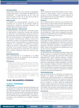 APARATO GENITOURINARIO



   Farmacocinética                                                   Dosis
   Tiene buena absorción oral, aunque su biodisponi-                 Vía IV: Goteo inicial de 0,05 mg/min, que se incre-
   bilidad esta sujeta a una amplia variabilidad inte-               menta en 0,05 mg/min cada 10 minutos hasta
   rindividual.3 La administración de 0,3 a 0,5 mg                   alcanzar el efecto deseado.1 La dosis efectiva es
   actúa durante 3 horas. En el caso de la vía IM, su                generalmente de 0,15 a 0,35 mg/min. La dosis dia-
   efecto comienza a los 7 minutos.1                                 ria no debe superar 120 mg.
   Interacciones                                                     Acciones
   El halotano en concentraciones cercanas al 1%                     Es un agonista beta 2 selectivo, que produce inhi-
   interfiere con la acción de las drogas oxitócicas                 bición de las contracciones uterinas espontáneas y
   (ergonovina, oxitocina) pudiendo provocar una                     reduce la intensidad y la frecuencia de las contrac-
   considerable hemorragia uterina.                                  ciones del músculo liso uterino.2
   Efectos adversos - Precauciones                                   Farmacocinética
   La administración intravenosa a menudo produ-                     Se absorbe sólo el 30% de una dosis oral y el 90%
   ce hipertensión transitoria, siendo más notorias                  es excretado por riñón como conjugados inactivos;
   en pacientes con hipertensión arterial crónica o                  luego de la administración IV, el 50% de la droga se
   pre-eclampsia. Estos episodios hipertensivos pue-                 excreta sin cambios por vía renal.2
   den ser asintomáticos o acompañarse de náuse-                     Interacciones
   as, vómitos, visión borrosa, cefalea, incluso con-                Deberá usarse con precaución en combinación con
   vulsiones y muerte. En ocasiones aparecen pares-                  corticoides, porque se potencia la retención salina,
   tesias, prurito, extremidades frías, pálidas e hipo-              hipokalemia e hiperglucemia. Potencia sus efectos
   estésicas. Los trastornos circulatorios incluyen:                 con otros simpáticomiméticos y con antidepresivos
   angina de pecho, taquicardia o bradicardia y                      tricíclicos. No debe asociarse a inhibidores de la
   variación en la tensión arterial.3 Debe adminis-                  MAO. Evitar el uso conjunto con halotano por ries-
   trarse con precaución en pacientes con enferme-                   go de arritmias malignas.
   dad: cardíaca, hepática, renal, y/o vascular obs-                 Efectos adversos - Precauciones
   tructiva.                                                         La administración de ritodrina produjo taquicardia
   Contraindicaciones                                                fetal y materna, e incrementó la tensión arterial en
   Está contraindicada en el embarazo y no debe                      un elevado porcentaje de pacientes (efecto dosis
   emplearse antes de la expulsión de la placenta.                   dependiente).3 Otros efectos adversos: temblor,
   Hipertensión grave. Eclampsia.                                    letargia, somnolencia, hipokalemia (riesgo aumen-
   Bibliografía                                                      tado con diuréticos perdedores de potasio), hiper-
   1. Sanders-Bush E, Mayer SE. 5-Hydroxytryptamine (serotonin):     glucemia, cetoacidosis, edema pulmonar, nerviosis-
      receptor agonists and antagonists. En: Hardman JG, Limbird     mo y ansiedad. Produce retención hidrosalina, con
      LE, Goodman Gilman A, editors. Goodman and Gilman´s The        riesgo de edema pulmonar por excesiva adminis-
      pharmacological basis of therapeutics. 10th ed. New York:
      McGraw-Hill; 2001. p. 281.                                     tración de fluidos; se aconseja restringir los líquidos
   2. Drugs used in obstetrics. Section 22. En Couper M, Mehta       a no más de 2 litros diarios y monitorear cuidado-
      DK, editors. WHO Model Formulary. Geneva: WHO, 2002. p.        samente el estado de hidratación.4
      364-65
   3. Dongen, PW, Vree, TB, et al. Ergot Alkaloids. Current Status   Contraindicaciones
      and Review of Clinical Pharmacology and Therapeutic Use        Está contraindicada en pacientes con hipersensi-
      Compared With Other Oxytocics in Obstetrics and                bilidad a la droga, en embarazo previo a 20
      Gynaecology. Drugs 1998;56:523-35.                             semanas de edad gestacional, en embarazadas
                                                                     con cardiopatía previa y en los casos en los que la
   12.02. RELAJANTES UTERINOS                                        continuación del embarazo puede ser peligrosa
                                                                     para la madre o el feto. Antes de administrar
   12.02.01. RITODRINA                                               ritodrina debe descartarse la existencia de enfer-
   Indicaciones                                                      medad cardíaca materna. En las pacientes diabé-
   Se utiliza para la inhibición del parto prematuro no              ticas debe monitorearse estrechamente la gluce-
   complicado en embarazos de más de 20 semanas                      mia, ya que pueden requerir infusión de insulina.
   de edad gestacional, lo que permite demorar el                    Bibliografía
   parto por lo menos por 48 hs; este lapso se aprove-               1. British Medical Association. British National Formulary. 43rd
   cha para administrar corticosteroides (que favore-                   ed. London: BMA; 2002. p.352-53.
   cen la maduración del pulmón fetal) y transferir a                2. Hoffman BB. Catecholamines, sympathomimetic drugs and
                                                                        adrenergic receptor antagonists. En: Hardman JG, Limbird
   la madre a una institución con cuidado neonatal                      LE, Goodman Gilman A, editors. Goodman and Gilman´s
   intensivo.1                                                          The pharmacological basis of therapeutics. 10th ed. New
                                   Disponible en: http://www.femeba.org.ar/fundacion/


METABUSCADOR            BUSCAR                    IMPRIMIR               AYUDA                        INDICE               224
 