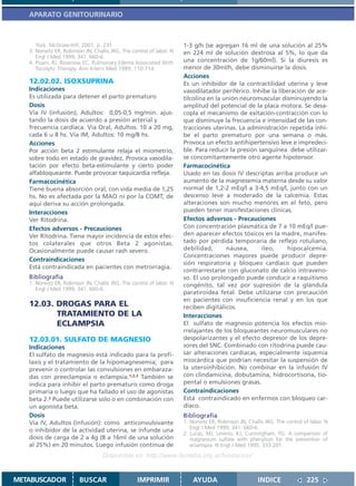 APARATO GENITOURINARIO



      York: McGraw-Hill; 2001. p. 231.                                1-3 g/h (se agregan 16 ml de una solución al 25%
   3. Norwitz ER, Robinson JN, Challis JRG. The control of labor. N   en 224 ml de solución dextrosa al 5%, lo que da
      Engl J Med 1999; 341: 660-6.
   4. Pisani, RJ, Rosenow EC. Pulmonary Edema Associated With         una concentración de 1g/60ml). Si la diuresis es
      Tocolytic Therapy. Ann Intern Med 1989; 110:714.                menor de 30ml/h, debe disminuirse la dosis.
                                                                      Acciones
   12.02.02. ISOXSUPRINA                                              Es un inhibidor de la contractilidad uterina y leve
   Indicaciones                                                       vasodilatador periférico. Inhibe la liberación de ace-
   Es utilizada para detener el parto prematuro                       tilcolina en la unión neuromuscular disminuyendo la
   Dosis                                                              amplitud del potencial de la placa motora. Se desa-
   Vía IV (infusión), Adultos: 0,05-0,5 mg/min. ajus-                 copla el mecanismo de exitación-contracción con lo
   tando la dosis de acuerdo a presión arterial y                     que disminuye la frecuencia e intensidad de las con-
   frecuencia cardíaca. Vía Oral, Adultos: 10 a 20 mg,                tracciones uterinas. La administración repetida inhi-
   cada 6 u 8 hs. Vía IM, Adultos: 10 mg/8 hs.                        be el parto prematuro por una semana o más.
   Acciones                                                           Provoca un efecto antihipertensivo leve e impredeci-
   Por acción beta 2 estimulante relaja el miometrio,                 ble. Para reducir la presión sanguínea debe utilizar-
   sobre todo en estado de gravidez. Provoca vasodila-                se concomitantemente otro agente hipotensor.
   tación por efecto beta-estimulante y cierto poder                  Farmacocinética
   alfabloqueante. Puede provocar taquicardia refleja.                Usado en las dosis IV descriptas arriba produce un
   Farmacocinética                                                    aumento de la magnesemia materna desde su valor
   Tiene buena absorción oral, con vida media de 1,25                 normal de 1,2-2 mEq/l a 3-4,5 mEq/l, junto con un
   hs. No es afectada por la MAO ni por la COMT, de                   descenso leve a moderado de la calcemia. Estas
   aquí deriva su acción prolongada.                                  alteraciones son mucho menores en el feto, pero
   Interacciones                                                      pueden tener manifestaciones clínicas.
   Ver Ritodrina.                                                     Efectos adversos - Precauciones
   Efectos adversos - Precauciones                                    Con concentración plasmática de 7 a 10 mEq/l pue-
   Ver Ritodrina. Tiene mayor incidencia de estos efec-               den aparecer efectos tóxicos en la madre, manifes-
   tos colaterales que otros Beta 2 agonistas.                        tado por pérdida temporaria de reflejo rotuliano,
   Ocasionalmente puede causar rash severo.                           debilidad,       náusea,      íleo,     hipocalcemia.
                                                                      Concentraciones mayores puede producir depre-
   Contraindicaciones
                                                                      sión respiratoria y bloqueo cardíaco que pueden
   Está contraindicada en pacientes con metrorragia.
                                                                      contrarrestarse con gluconato de calcio intraveno-
   Bibliografía                                                       so. El uso prolongado puede conducir a raquitismo
   1. Norwitz ER, Robinson JN, Challis JRG. The control of labor. N   congénito, tal vez por supresión de la glándula
      Engl J Med 1999; 341: 660-6.
                                                                      paratiroidea fetal. Debe utilizarse con precaución
                                                                      en pacientes con insuficiencia renal y en los que
   12.03. DROGAS PARA EL                                              reciben digitálicos.
          TRATAMIENTO DE LA                                           Interacciones
          ECLAMPSIA                                                   El sulfato de magnesio potencia los efectos mio-
                                                                      rrelajantes de los bloqueantes neuromusculares no
   12.03.01. SULFATO DE MAGNESIO                                      despolarizantes y el efecto depresor de los depre-
   Indicaciones                                                       sores del SNC. Combinado con ritodrina puede cau-
   El sulfato de magnesio está indicado para la profi-                sar alteraciones cardíacas, especialmente isquemia
   laxis y el tratamiento de la hipomagnesemia; para                  miocárdica que podrían necesitar la suspensión de
   prevenir o controlar las convulsiones en embaraza-                 la uteroinhibición. No combinar en la infusión IV
   das con preeclampsia o eclampsia.1,2,3 También se                  con clindamicina, dobutamina, hidrocortisona, tio-
   indica para inhibir el parto prematuro como droga                  pental o emulsiones grasas.
   primaria o luego que ha fallado el uso de agonistas                Contraindicaciones
   beta 2.2 Puede utilizarse solo o en combinación con                Está contraindicado en enfermos con bloqueo car-
   un agonista beta.                                                  díaco.
   Dosis                                                              Bibliografía
   Vía IV, Adultos (infusión): como anticonvulsivante                 1. Norwitz ER, Robinson JN, Challis JRG. The control of labor. N
                                                                         Engl J Med 1999; 341: 660-6.
   o inhibidor de la actividad uterina, se infunde una
                                                                      2. Lucas, MJ, Leveno, KJ, Cunningham, FG. A comparison of
   dosis de carga de 2 a 4g (8 a 16ml de una solución                    magnesium sulfate with phenytoin for the prevention of
   al 25%) en 20 minutos. Luego infusión continua de                     eclamspia. N Engl J Med 1995; 333:201.
                                   Disponible en: http://www.femeba.org.ar/fundacion/


METABUSCADOR             BUSCAR                    IMPRIMIR               AYUDA                        INDICE               225
 