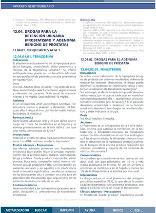 APARATO GENITOURINARIO



   3. Dulcey, L, Gulmezoglu, AM. Magnesium sulfate versus lytic   Bibliografía
      cocktail for eclampsia. Cochrane Database of Systematic.    1. Cooper KL, McKiernan JM, Kaplan SA. Alpha-adrenoceptor
      Review. Issue 1, 2001.                                         antagonists in the treatment of benign prostatic hyperplasia.
                                                                     Drugs 1999;57:9-17.
                                                                  2. Lepor H, Williford WO, Barry MJ et al. The efficacy of terazo-
   12.04. DROGAS PARA LA                                             sin, finasteride, or both in benign prostatic hyperplasia. N
          RETENCIÓN URINARIA                                         Engl J Med 1996;335:533-9
                                                                  3. Hoffman BB. Catecholamines, sympathomimetic drugs and
          (PROSTATISMO Y ADENOMA                                     adrenergic receptor antagonists. En: Hardman JG, Limbird LE,
                                                                     Goodman Gilman A, editors. Goodman and Gilman´s The
          BENIGNO DE PRÓSTATA)                                       pharmacological basis of therapeutics. 10th ed. New York:
                                                                     McGraw-Hill; 2001. p. 246.
   12.04.01. BLOQUEANTES ALFA 1                                   4. British Medical Association. British National Formulary. 42nd
                                                                     ed. London: BMA; 2001. p.393.
   12.04.01.01. TERAZOSINA
   Indicaciones                                                   12.04.02. DROGAS PARA EL ADENOMA
   Es efectiva en el tratamiento de la hiperplasia pros-                    BENIGNO DE PRÓSTATA
   tática benigna, produciendo alivio sintomático y
   mejoría de la flujometría urinaria.1,2 Su efecto               12.04.02.01. FINASTERIDE
   antihipertensivo puede ser un beneficio adicional              Indicaciones
   en esta población de pacientes con alta prevalencia            Se utiliza como tratamiento de la hiperplasia benig-
   de hipertensión.                                               na de próstata con síntomas moderados. Además de
   Dosis                                                          mejorar los síntomas obstructivos, la droga puede
   Vía oral, Adultos: dosis inicial de 1 mg antes de acos-        disminuir la necesidad de cateterismo vesical y pos-
   tarse, aumentando cada 1-2 semanas, según eficacia             tergar la indicación de tratamiento quirúrgico.1
   y tolerancia del paciente. Dosis usual de manteni-             Sin embargo, el efecto terapéutico puede demorar
   miento: 5-10 mg/día. Dosis máxima: 10 mg/día.                  varios meses, por lo que se suele usar en combina-
                                                                  ción con bloqueantes alfa 1, que brindan alivio sin-
   Acciones                                                       tomático inmediato (Ver Terazosin).2 Si el paciente
   Es un antagonista alfa1-adrenérgico selectivo, con             desarrolla uronefrosis o deterioro de la función
   estructura similar a prazosin y doxazosin. El blo-             renal, el tratamiento con drogas no resultará efec-
   queo alfa-1 relaja el músculo liso del cuello vesical,         tivo y debe indicarse la cirugía.
   facilitando la micción.3
                                                                  Dosis
   Farmacocinética                                                Vía Oral, Adultos: 5 mg/día.
   Tiene buena absorción oral y el pico sérico ocurre
                                                                  Acciones
   luego de 1 hora. Se metaboliza en el hígado y se
                                                                  El finasteride es un antagonista de la 5-alfa reduc-
   elimina primariamente en la bilis (60%), con una
                                                                  tasa, enzima que cataliza la conversión de la tes-
   vida media aproximada de 12 hs.3                               tosterona a dihidrotestosterona, su metabolito
   Interacciones                                                  activo con alta afinidad por el receptor androgéni-
   Potencia el efecto de otros medicamentos hipoten-              co.3 En el varón adulto, la dihidrotestoterona favo-
   sores. Los AINEs reducen su efecto hipotensor.                 rece el desarrollo de la hiperplasia prostática benig-
   Efectos adversos - Precauciones                                na. El bloqueo de la enzima produce reducción del
   Los efectos adversos primarios son: hipotensión                volumen prostático y mejoría de los síntomas de
   ortostática (que puede llegar al síncope, especial-            obstrucción urinaria.3
   mente con la primera dosis), mareos, somnolencia,              Farmacocinética
   fatiga y cefalea. Puede producir taquicardia, visión           Se absorben aproximadamente dos tercios de una
   borrosa, boca seca, congestión nasal, edema, dis-              dosis oral, con pico plasmático en 1-2 hs y vida
   función sexual, priapismo.4 Usar con precaución en             media plasmática de 8 horas. Se une en un 90% a
   pacientes ancianos y en aquellos con insuficiencia             proteínas, se metaboliza en el hígado y menos del
   renal o hepática significativa. Los efectos adversos           1% de la droga intacta se elimina por vía renal.
   de los bloqueantes alfa 1 generan una alta tasa de             Interacciones
   abandono del tratamiento, que llega al 50% en los              La droga reduce el nivel plasmático del antígeno
   pacientes tratados por más de un año.                          prostático específico (PSA), lo que afecta la posibi-
   Contraindicaciones                                             lidad de diagnosticar un carcinoma prostático, que
   Hipersensibilidad a las quinazolinas (prazosin, tera-          deberá excluirse antes de iniciar el tratamiento.
   zosin, doxazosin) y antecedentes de hipotensión                Efectos adversos - Precauciones
   ortostática.                                                   El finasteride puede producir impotencia sexual,
                                 Disponible en: http://www.femeba.org.ar/fundacion/


METABUSCADOR           BUSCAR                   IMPRIMIR              AYUDA                        INDICE                226
 