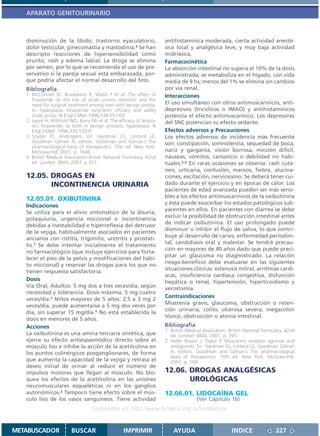 APARATO GENITOURINARIO



   disminución de la libido, trastorno eyaculatorio,                   antihistamínica moderada, cierta actividad anesté-
   dolor testicular, ginecomastia y mastodinia.4 Se han                sica local y analgésica leve, y muy baja actividad
   descripto reacciones de hipersensibilidad como                      midriásica.
   prurito, rash y edema labial. La droga se elimina                   Farmacocinética
   por semen, por lo que se recomienda el uso de pre-                  La absorción intestinal no supera el 10% de la dosis
   servativo si la pareja sexual está embarazada, por-                 administrada; se metaboliza en el hígado, con vida
   que podría afectar el normal desarrollo del feto.                   media de 9 hs; menos del 1% se elimina sin cambios
   Bibliografía                                                        por vía renal.
   1. McConnell JD, Bruskewitz R, Walsh P et al. The effect of         Interacciones
      finasteride on the risk of acute urinary retention and the
      need for surgical treatment among men with benign prosta-        El uso simultáneo con otros antimuscarínicos, anti-
      tic hyperplasia. Finasteride long-term efficacy and safety       depresivos (tricíclicos o IMAO) y antihistamínicos
      study group. N Engl J Med 1998;338:557-63.                       potencia el efecto antimuscarínico. Los depresores
   2. Lepor H, Williford WO, Barry MJ et al. The efficacy of terazo-   del SNC potencian su efecto sedante.
      sin, finasteride, or both in benign prostatic hyperplasia. N
      Engl J Med 1996;335:533-9                                        Efectos adversos y Precauciones
   3. Snyder PJ. Androgens. En: Hardman JG, Limbird LE,                Los efectos adversos de incidencia más frecuente
      Goodman Gilman A, editors. Goodman and Gilman´s The              son: constipación, somnolencia, sequedad de boca,
      pharmacological basis of therapeutics. 10th ed. New York:
      McGraw-Hill; 2001. p. 1646.                                      nariz y garganta, visión borrosa, micción difícil,
   4. British Medical Association.British National Formulary. 42nd     náuseas, vómitos, cansancio o debilidad no habi-
      ed. London: BMA; 2001. p.357.                                    tuales.1,2 En raras ocasiones se observa: rash cutá-
                                                                       neo, urticaria, confusión, mareos, fiebre, alucina-
   12.05. DROGAS EN                                                    ciones, excitación, nerviosismo. Se deberá tener cui-
          INCONTINENCIA URINARIA                                       dado durante el ejercicio y en épocas de calor. Los
                                                                       pacientes de edad avanzada pueden ser más sensi-
   12.05.01. OXIBUTININA                                               bles a los efectos antimuscarínicos de la oxibutinina
                                                                       y ésta puede exacerbar los estados patológicos sub-
   Indicaciones
                                                                       yacentes en ellos. En pacientes con diarrea se debe
   Se utiliza para el alivio sintomático de la disuria,
                                                                       excluir la posibilidad de obstrucción intestinal antes
   polaquiuria, urgencia miccional e incontinencia
                                                                       de indicar oxibutinina. El uso prolongado puede
   debidas a inestabilidad e hiperreflexia del detrusor
                                                                       disminuir o inhibir el flujo de saliva, lo que contri-
   de la vejiga, habitualmente asociados en pacientes
                                                                       buye al desarrollo de caries, enfermedad periodon-
   ancianos con cistitis, trigonitis, uretritis y prostati-
                                                                       tal, candidiasis oral y malestar. Se tendrá precau-
   tis.1 Se debe intentar inicialmente el tratamiento
                                                                       ción en mayores de 40 años dado que puede preci-
   no farmacológico (que incluye ejercicios para forta-
                                                                       pitar un glaucoma no diagnosticado. La relación
   lecer el piso de la pelvis y modificaciones del hábi-
                                                                       riesgo-beneficio debe evaluarse en las siguientes
   to miccional) y reservar las drogas para los que no
                                                                       situaciones clínicas: estenosis mitral, arritmias cardí-
   tienen respuesta satisfactoria.
                                                                       acas, insuficiencia cardíaca congestiva, disfunción
   Dosis                                                               hepática o renal, hipertensión, hipertiroidismo y
   Vía Oral, Adultos: 5 mg dos a tres veces/día, según                 xerostomía.
   necesidad y tolerancia. Dosis máxima: 5 mg cuatro
                                                                       Contraindicaciones
   veces/día.1 Niños mayores de 5 años: 2,5 a 3 mg 2
                                                                       Miastenia gravis, glaucoma, obstrucción o reten-
   veces/día, puede aumentarse a 5 mg dos veces por
                                                                       ción urinaria, colitis ulcerosa severa, megacolon
   día, sin superar 15 mg/día.1 No está establecida la
                                                                       tóxico, obstrucción o atonía intestinal.
   dosis en menores de 5 años.
   Acciones                                                            Bibliografía
                                                                       1. British Medical Association. British National Formulary. 42nd
   La oxibutinina es una amina terciaria sintética, que                   ed. London: BMA; 2001. p. 395.
   ejerce su efecto antiespasmódico directo sobre el                   2. Heller Brown J, Taylor P. Muscarinic receptor agonists and
   músculo liso e inhibe la acción de la acetilcolina en                  antagonists. En: Hardman JG, Limbird LE, Goodman Gilman
   los puntos colinérgicos posganglionares, de forma                      A, editors. Goodman and Gilman´s The pharmacological
                                                                          basis of therapeutics. 10th ed. New York: McGraw-Hill;
   que aumenta la capacidad de la vejiga y retrasa el                     2001. p. 169.
   deseo inicial de orinar al reducir el número de
   impulsos motores que llegan al músculo. No blo-                     12.06. DROGAS ANALGÉSICAS
   quea los efectos de la acetilcolina en las uniones                         UROLÓGICAS
   neuromusculares esqueléticas ni en los ganglios
   autonómicos.2 Tampoco tiene efecto sobre el mús-                    12.06.01. LIDOCAÍNA GEL
   culo liso de los vasos sanguíneos. Tiene actividad                                 (Ver Capítulo 16)
                                    Disponible en: http://www.femeba.org.ar/fundacion/


METABUSCADOR             BUSCAR                    IMPRIMIR                AYUDA                        INDICE               227
 