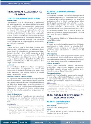 APARATO GENITOURINARIO



   12.07. DROGAS ALCALINIZANTES                                       12.07.02. CITRATO DE POTASIO
                                                                      Indicaciones
          DE ORINA
                                                                      Se utiliza en pacientes con cistinuria porque en la
                                                                      orina alcalina aumenta la solubilidad de la cistina y
   12.07.01. BICARBONATO DE SODIO                                     se previene la formación de cálculos; por un efecto
   Indicaciones                                                       análogo es útil en la litiasis renal por ácido úrico,
   Ver también: 19.02.04. Se utiliza en el tratamiento                donde puede incluso disolver los cálculos ya forma-
   de las intoxicaciones por ácidos débiles (como aspi-               dos. También en pacientes con litiasis renal cálcica
   rina, barbitúricos, cloropropamida, metotrexato,                   recurrente asociada a hipocitraturia.1 Las sales
   sulfonamidas), porque en el medio urinario alcali-                 alcalinizantes de sodio (como bicarbonato o citra-
   no el ácido débil pierde su protón y forma sales que               to) no son apropiadas para alcalinizar la orina de
   quedan atrapadas en la luz del túbulo renal, impi-                 los pacientes litiásicos porque aumentan la calciuria
   diendo su reabsorción y aumentando así la elimi-                   y el riesgo de nuevos cálculos.
   nación urinaria. Para forzar una diuresis abundan-                 Dosis
   te se asocia el aporte de bicarbonato de sodio con                 Vía Oral, Adultos: 10-20 mEq / 8 hs con las comidas,
   soluciones isotónicas de dextrosa y de cloruro de                  hasta 100 mEq/día.
   sodio. El objetivo es una diuresis de 3 ml/kg/hora
                                                                      Acciones
   con pH de 7,5 o mayor.
                                                                      El citrato se metaboliza a bicarbonato en el hígado,
   Dosis                                                              alcalinizando el medio interno y la orina. La alcali-
   Vía IV, Adultos: Para alcalinización urinaria: solu-               nización urinaria aumenta la excreción de citrato,
   ción isotónica de bicarbonato de sodio (1/6 Molar)                 que tiene efecto inhibidor de la cristalización de
   administrar 50 mEq (300 ml) en la primera hora y                   sales de calcio.
   luego 3-6 mEq/h (18-36 ml/h) ajustando la dosis                    Interacciones
   hasta obtener un pH urinario mayor a 7,5 mEq/l.                    Aumenta el riesgo de hiperpotasemia se se asocia
   Vía Oral, Adultos: se utilizan las mismas dosis (12                con inhibidores de la convertasa de angiotensina,
   mEq=1g de bicarbonato de sodio). Vías IV y Oral,                   bloqueadores del receptor de angiotensina, diuré-
   Niños: 1-10 mEq/kg/día en 4-6 dosis; titular la dosis              ticos ahorradores de potasio o sales de potasio.
   al pH urinario deseado.
                                                                      Efectos Adversos
   Acciones                                                           Diarrea, dolor abdominal, vómitos, meteorismo,
   La administración de bicarbonato de sodio por vía                  bradicardia, hiperkalemia, alcalosis metabolica,
   oral o intravenosa en un paciente con función renal                debilidad muscular, disnea, dolor torácico, arrit-
   conservada aumenta la concentración de bicarbo-                    mias, bloqueo cardíaco, hipotensión.2
   nato plasmático, que supera entonces el umbral                     Contraindicaciones
   renal y alcaliniza la orina.                                       Insuficiencia renal o hepática severa, daño miocárdi-
   Efectos Adversos y Precauciones                                    co severo, hiperkalemia, deshidratación aguda, retra-
   La expansión del volumen extracelular puede pre-                   so del vaciamiento gástrico, estenosis esofágica o
   cipitar insuficiencia cardíaca en pacientes cardiópa-              intestinal, pacientes bajo medicación anticolinérgica.
   tas; también edema cerebral, hipernatremia (si no
                                                                      Bibliografía
   se admnistra agua libre), alcalosis metabólica e                   1. Barcelo P, Wuhl O, Servitge E et al. Randomized double-blind
   hipokalemia. Debe monitorearse cuidadosamente                         study of potassium citrate in idiopathic hypocitraturic calcium
   el estado de hidratación, la función cardiorrespira-                  nephrolithiasis. J Urol 1993;150:1761-4.
   toria, la diuresis, los electrolitos sanguíneos y uri-             2. British Medical Association. British National Formulary. 42nd
   narios.                                                               ed. London: BMA; 2001. p.396.

   Contraindicaciones
   La diuresis alcalina forzada está contraindicada                   12.08. DROGAS DE INSTILACIÓN Y
   en pacientes con insuficiencia cardíaca congesti-                         LAVADO DE VEJIGA
   va, insuficiencia renal, edema pulmonar o cere-
   bral.                                                              12.08.01. CLORHEXIDINA
                                                                                   (Ver Capítulo 15)
   Bibliografía
   1. British Medical Association. British National Formulary. 42nd   Indicaciones
      ed. London: BMA; 2001. p.396.                                   Se utiliza para lavado vesical.
   2. Nelson LS, Goldfrank LR. Poisoning. En: Carruthers SG,
      Hoffman BB, Melmon KL, Nierenberg DW. Melmon and
                                                                      Dosis
      Morelli´s Clinical pharmacology. 4th ed. New York: McGraw-      Vía Tópica, Adultos y niños: instilación vesical de
      Hill; 2000. p.1100.                                             una solución acuosa al 0,02%.1
                                   Disponible en: http://www.femeba.org.ar/fundacion/


METABUSCADOR             BUSCAR                    IMPRIMIR               AYUDA                         INDICE                228
 