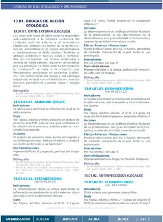 DROGAS DE USO OTOLOGICO Y OROFARINGEO



   13.01. DROGAS DE ACCIÓN                                            cada 3-4 horas. Puede emplearse el preparado
                                                                      oftálmico.1
          OTOLÓGICA
                                                                      Acciones
   13.01.01. OTITIS EXTERNA (LOCALES)                                 La betametasona es un análogo sintético fluorado
   Los casos más leves de otitis externa responden                    de la prednisolona, es un esteroisómero de la
   adecuadamente a la limpieza cuidadosa del                          dexametasona, con gran actividad corticosteroide y
   conducto auditivo externo y al tratamiento                         carente de actividad mineralocorticoide.
   tópico con antisépticos (como las sales de alu-                    Efectos Adversos - Precauciones
   minio), antiinflamatorios (como betametasona                       Puede producir ardor, prurito, irritación, dermatitis
   o dexametasona) o ácido acético. También se                        de contacto, maceración de la piel. Evitar el uso
   utilizan antibióticos tópicos, solos o combina-                    prolongado.
   dos con corticoides. Las formas moderadas a                        Interacciones
   severas de otitis externa requieren antibióticos                   Por via general, ver cap. 9.
   por vía sistémica. La otitis externa necrotizante                  Contraindicaciones
   (o “maligna”) se debe a la infección por                           Hipersensibilidad a la droga; perforación timpáni-
   Pseudomona aeruginosa en pacientes diabéti-                        ca; infección no tratada.
   cos, con compromiso del hueso y del cartílago
                                                                      Bibliografía
   adyacente; se trata con antibióticos antipseudo-                   1. British Medical Association. British National Formulary. 43rd
   mónicos parenterales y puede requerir cirugía                         ed. London: BMA; 2002. p. 520.
   local.
                                                                      13.01.01.03. DEXAMETASONA
   Bibliografía                                                                           (ver 09.02.01.02)
   1. British Medical Association. British National Formulary. 43rd
      ed. London: BMA; 2002. p. 519-20.                               Indicaciones
                                                                      Se utiliza para tratar la inflamación eczematosa de
   13.01.01.01. ALUMINIO (SALES)                                      la otitis externa, sola o asociada a otros tratamien-
   Indicaciones                                                       tos tópicos.
   Se utiliza para disminuir la inflamación local en la               Dosis
   otitis externa.                                                    Vía Tópica, Adultos: solución al 0,1%: 2-3 gotas 3-4
   Dosis                                                              veces por día. Puede emplearse el preparado oftálmico.1
   Vía Tópica, Adultos y Niños: solución de acetato de                Acciones
   aluminio al 8-13%: colocar una gasa embebida en                    La dexametasona es un análogo sintético fluorado
   la solución en el conducto auditivo externo; man-                  de la prednisolona, con gran actividad corticoste-
   tenerla humedecida.                                                roide y carente de actividad mineralocorticoide.
   Acciones                                                           Efectos Adversos - Precauciones
   El acetato de aluminio tiene acción astringente y                  Puede producir ardor, prurito, irritación, dermatitis
   antiinflamatoria local. Reduce el edema y produce                  de contacto, maceración de la piel. Evitar su uso
   un medio ácido hostil a las bacterias.2                            prolongado.
   Contraindicaciones                                                 Interacciones
   Hipersensibilidad al preparado; perforación timpá-                 Por vía general. Ver cap. 9.
   nica.                                                              Contraindicaciones
   Bibliografía                                                       Hipersensibilidad a la droga; perforación timpánica.
   1. British Medical Association. British National Formulary. 43rd
      ed. London: BMA; 2002. p. 520.                                  Bibliografía
   2. Parfitt K, editor. Martindale: the complete drug referen-       1. British Medical Association. British National Formulary. 43rd
      ce. 32nd ed. London: Pharmaceutical Press; 1999.                   ed. London: BMA; 2002. p. 520.
      p.1547.
                                                                      13.01.02. ANTIINFECCIOSOS (LOCALES)
   13.01.01.02. BETAMETASONA
                       (ver 09.02.01.01)                              13.01.02.01. CLORAMFENICOL
   Indicaciones                                                                           (ver 03.01.09.04)
   La betametasona tópica se utiliza para tratar la                   Indicaciones
   inflamación eczematosa de la otitis externa, sola o                Otitis externa por gérmenes susceptibles.
   asociada a otros tratamientos tópicos.                             Dosis
   Dosis                                                              Vía Tópica, Adultos y Niños: 2 - 3 gotas de solución al
   Vía Tópica, Adultos: solución al 0,1%: 2-3 gotas                   0,5% en el conducto auditivo externo, cada 6 - 8 horas.1
                                   Disponible en: http://www.femeba.org.ar/fundacion/


METABUSCADOR             BUSCAR                    IMPRIMIR               AYUDA                        INDICE               231
 
