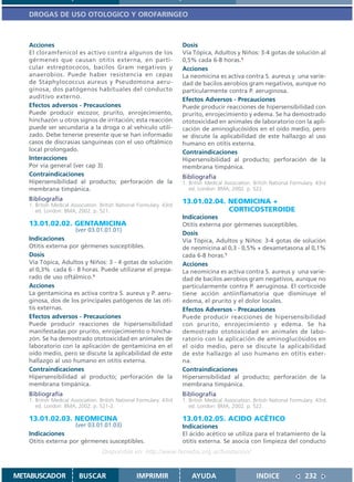 DROGAS DE USO OTOLOGICO Y OROFARINGEO



   Acciones                                                           Dosis
   El cloramfenicol es activo contra algunos de los                   Vía Tópica, Adultos y Niños: 3-4 gotas de solución al
   gérmenes que causan otitis externa, en parti-                      0,5% cada 6-8 horas.1
   cular estreptococos, bacilos Gram negativos y                      Acciones
   anaerobios. Puede haber resistencia en cepas                       La neomicina es activa contra S. aureus y una varie-
   de Staphylococcus aureus y Pseudomona aeru-                        dad de bacilos aerobios gram negativos, aunque no
   ginosa, dos patógenos habituales del conducto                      particularmente contra P. aeruginosa.
   auditivo externo.                                                  Efectos Adversos - Precauciones
   Efectos adversos - Precauciones                                    Puede producir reacciones de hipersensibilidad con
   Puede producir escozor, prurito, enrojecimiento,                   prurito, enrojecimiento y edema. Se ha demostrado
   hinchazón u otros signos de irritación; esta reacción              ototoxicidad en animales de laboratorio con la apli-
   puede ser secundaria a la droga o al vehículo utili-               cación de aminoglucósidos en el oído medio, pero
   zado. Debe tenerse presente que se han informado                   se discute la aplicabilidad de este hallazgo al uso
   casos de discrasias sanguíneas con el uso oftálmico                humano en otitis externa.
   local prolongado.                                                  Contraindicaciones
   Interacciones                                                      Hipersensibilidad al producto; perforación de la
   Por vía general (ver cap 3)                                        membrana timpánica.
   Contraindicaciones                                                 Bibliografía
   Hipersensibilidad al producto; perforación de la                   1. British Medical Association. British National Formulary. 43rd
   membrana timpánica.                                                   ed. London: BMA; 2002. p. 522.
   Bibliografía                                                       13.01.02.04. NEOMICINA +
   1. British Medical Association. British National Formulary. 43rd
      ed. London: BMA; 2002. p. 521.                                               CORTICOSTEROIDE
                                                                      Indicaciones
   13.01.02.02. GENTAMICINA                                           Otitis externa por gérmenes susceptibles.
                       (ver 03.01.01.01)
                                                                      Dosis
   Indicaciones                                                       Vía Tópica, Adultos y Niños: 3-4 gotas de solución
   Otitis externa por gérmenes susceptibles.                          de neomicina al 0,3 - 0,5% + dexametasona al 0,1%
   Dosis                                                              cada 6-8 horas.1
   Vía Tópica, Adultos y Niños: 3 - 4 gotas de solución               Acciones
   al 0,3% cada 6 - 8 horas. Puede utilizarse el prepa-               La neomicina es activa contra S. aureus y una varie-
   rado de uso oftálmico.1                                            dad de bacilos aerobios gram negativos, aunque no
   Acciones                                                           particularmente contra P. aeruginosa. El corticoide
   La gentamicina es activa contra S. aureus y P. aeru-               tiene acción antiinflamatoria que disminuye el
   ginosa, dos de los principales patógenos de las oti-               edema, el prurito y el dolor locales.
   tis externas.                                                      Efectos Adversos - Precauciones
   Efectos adversos - Precauciones                                    Puede producir reacciones de hipersensibilidad
   Puede producir reacciones de hipersensibilidad                     con prurito, enrojecimiento y edema. Se ha
   manifestadas por prurito, enrojecimiento o hincha-                 demostrado ototoxicidad en animales de labo-
   zón. Se ha demostrado ototoxicidad en animales de                  ratorio con la aplicación de aminoglucósidos en
   laboratorio con la aplicación de gentamicina en el                 el oído medio, pero se discute la aplicabilidad
   oído medio, pero se discute la aplicabilidad de este               de este hallazgo al uso humano en otitis exter-
   hallazgo al uso humano en otitis externa.                          na.
   Contraindicaciones                                                 Contraindicaciones
   Hipersensibilidad al producto; perforación de la                   Hipersensibilidad al producto; perforación de la
   membrana timpánica.                                                membrana timpánica.
   Bibliografía                                                       Bibliografía
   1. British Medical Association. British National Formulary. 43rd   1. British Medical Association. British National Formulary. 43rd
      ed. London: BMA; 2002. p. 521-2.                                   ed. London: BMA; 2002. p. 522.

   13.01.02.03. NEOMICINA                                             13.01.02.05. ACIDO ACÉTICO
                       (ver 03.01.01.03)                              Indicaciones
   Indicaciones                                                       El ácido acético se utiliza para el tratamiento de la
   Otitis externa por gérmenes susceptibles.                          otitis externa. Se asocia con limpieza del conducto
                                   Disponible en: http://www.femeba.org.ar/fundacion/


METABUSCADOR             BUSCAR                    IMPRIMIR               AYUDA                        INDICE               232
 