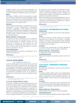 DROGAS DE USO OTOLOGICO Y OROFARINGEO



   auditivo externo y,en condiciones especiales, con                  En general se evita el lavado en pacientes con per-
   antibióticos por vía tópica. Los casos de otitis exter-            foración timpánica, historia de otitis externa recu-
   na severa requieren antibióticos por vía sistémica.                rrente o de cirugía otológica previa. Tampoco se
   Dosis                                                              recomienda el lavado en el oído funcionante de un
   Vía Tópica, Adultos y Niños: inicialmente, insertar                paciente con sordera unilateral.
   en el conducto externo un trozo de algodón embe-                   Previo al lavado auricular puede ablandarse el ceru-
   bido en la solución al 2% durante 24 horas. Luego,                 men con la instilación de bicarbonato de sodio o
   removerlo e instilar 5 gotas de solución en el con-                carbamida (urea) peróxido; también son útiles el
   ducto auditivo 3 ó 4 veces al día.1                                aceite de oliva o de almendras.1
   Acciones                                                           Bibliografía
   Tiene actividad antifúngica y antibacteriana, parti-               1. British Medical Association. British National Formulary. 43rd
   cularmente contra Pseudomona aeruginosa,                              ed. London: BMA; 2002. p. 522-3.
   Cándida y Aspergillus. Estos agentes son causas
                                                                      13.01.04.01. BICARBONATO DE SODIO
   comunes de otitis externa y el descenso del pH local
                                                                      Indicaciones
   que genera el ácido acético inhibe su crecimiento.
                                                                      Se utiliza para ablandar el cerumen antes del lava-
   El ácido acético reduce el edema y la inflamación
                                                                      do auricular.
   en la otitis externa.
                                                                      Dosis
   Efectos adversos - Precauciones
                                                                      Vía Tópica, Adultos y Niños: aplicar una cantidad
   En general es bien tolerado y no se produce
                                                                      generosa de la solución al 5% (niños: 1-5 gotas,
   resistencia de los microorganismos. Tiene un
                                                                      adultos: 5-10 gotas), manteniendo el oído afectado
   olor desagradable a vinagre y puede ser muy
                                                                      en alto por 5-10 minutos. Repetir 2 veces al día por
   doloroso si alcanza el oído medio por una
                                                                      3-4 días previos al lavado.1
   perforación inadvertida del tímpano. Si ocu-
   rren síntomas de hipersensibilidad o irritación                    Acciones
   debe suspenderse su uso.                                           La solución de bicarbonato de sodio ablanda el
   Contraindicaciones                                                 cerumen auricular, lo que facilita su remoción.
   Hipersensibilidad al producto; perforación de la                   Efectos Adversos - Precauciones
   membrana timpánica.                                                El riesgo de irritación local es bajo.
   Bibliografía                                                       Contraindicaciones
   1. British Medical Association.British National Formulary. 43rd    Perforación timpánica; supuración, dolor o rash en el
      ed. London: BMA; 2002. p. 520.                                  oído.
                                                                      Bibliografía
   13.01.03. OTITIS MEDIA                                             1. British Medical Association. British National Formulary. 43rd
               (Ver Antibióticos Capítulo 3)                             ed. London: BMA; 2002. p. 522-3.
   La otitis media aguda es una causa común de dolor
   severo en los niños. La mayoría son de origen viral,               13.01.04.02. CARBAMIDA PERÓXIDO
   y sólo requieren analgésicos como el paracetamol y                 Indicaciones
   descongestivos. En la otitis aguda bacteriana se uti-              Se utiliza para ablandar el cerumen antes del lava-
   lizan antibióticos sistémicos además de analgésicos.               do auricular.
   El tratamiento antibiótico local no es efectivo y                  Dosis
   tampoco se recomienda el uso de anestésicos tópi-                  Vía Tópica, Adultos y Niños: aplicar una cantidad gene-
   cos.1                                                              rosa de la solución al 5% (niños: 1-5 gotas, adultos: 5-10
                                                                      gotas), manteniendo el oído afectado en alto por 5-10
   Bibliografía
   1. British Medical Association. British National Formulary. 43rd   minutos. Repetir 2 veces al día por 3-4 días previos al
      ed. London: BMA; 2002. p. 522.                                  lavado.1
   13.01.04. REMOCIÓN DE CERA                                         Acciones
                                                                      La carbamida (o urea) actúa como emulsificador de
   El cerumen cumple una función de protección en el
                                                                      la cera; la efervescencia del oxígeno liberado por el
   conducto auditivo externo y sólo necesita remover-
                                                                      peróxido de hidrógeno desprende los tejidos resi-
   se si causa hipoacusia o interfiere con el examen
                                                                      duales.
   del tímpano. Debe desaconsejarse al paciente la
   remoción del cerumen en ausencia de síntomas, en                   Efectos Adversos - Precauciones
   especial el uso de hisopos u otros instrumentos con                Puede producir irritación local, con prurito y eritema.
   ese fin. La remoción se obtiene con el lavado auri-                Contraindicaciones
   cular con agua entibiada a la temperatura corporal.                Perforación timpánica; supuración, dolor o rash en el oído.
                                   Disponible en: http://www.femeba.org.ar/fundacion/


METABUSCADOR             BUSCAR                    IMPRIMIR               AYUDA                        INDICE               233
 