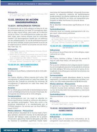 DROGAS DE USO OTOLOGICO Y OROFARINGEO



   Bibliografía                                                           reacciones de hipersensibilidad, incluyendo broncoes-
   1. British Medical Association. British National Formulary. 43rd       pasmo. La absorción sistémica de beclometasona
      ed. London: BMA; 2002. p. 522-3.
                                                                          puede producir los efectos sistémicos de los glucocor-
                                                                          ticoides (ver 09.02.01); en niños con tratamiento pro-
   13.02. DROGAS DE ACCIÓN                                                longado se debe monitorear la curva de altura.
          RINOOROFARÍNGEA                                                 Interacciones
                                                                          No se describen interacciones significativas en el uso
   13.02.01. ANTIALÉRGICOS TÓPICOS                                        nasal.
   El tratamiento de la rinitis alérgica se basa en el uso
                                                                          Contraindicaciones
   de corticosteroides por vía nasal. El cromoglicato disó-
                                                                          Infección local no tratada; postoperatorio de ciru-
   dico es algo menos eficaz, pero suele ser la elección
                                                                          gía nasal; tuberculosis pulmonar.
   inicial en niños.1 Los antihistamínicos orales son tam-
   bién útiles, pero menos eficaces que los corticoides                   Bibliografía
                                                                          1. British Medical Association. British National Formulary. 43rd
   nasales.2 Los descongestivos nasales por vía sistémica                    ed. London: BMA; 2002. p. 524.
   son de utilidad dudosa.1 El uso de antihistamínicos H1                 2. Dipiro J T, Talbert R L et al Editors Pharmacotherapy. Appleton
   son de cierta utilidad, actúan previniendo la acción de                   and Lange. Stanford, Connectict Ed. 2001. p. 1486
   la sutancia que en revertir sus acciones una vez inicia-
   das.3 (Ver cap. 11)                                                    13.02.01.02. CROMOGLICATO DE SODIO
                                                                                              (ver 01.03.01)
   Bibliografía                                                           Indicaciones
   1. British Medical Association. British National Formulary. 43rd ed.
      London: BMA; 2002. p. 523.                                          Se utiliza en la profilaxis de la rinitis alérgica, espe-
   2. Weiner JM et al. Intranasal corticosteroids versus oral H1 recep-   cialmente en niños.
      tor antagonists in allergic rhinitis: systematic review of rando-   Dosis
      mised controlled trials. BMJ 1998;317:1624-9.                       Vía Tópica, Adultos y Niños: 1 dosis de aerosol (5
   3. Dipiro J T, Talbert R L et al Editors Pharmacotherapy. Appleton
      and Lange. Stanford, Connectict Ed. 2001. p. 1483.                  mg) en cada fosa nasal, 2-4 veces por día.
                                                                          Acciones
   13.02.01.01. BECLOMETASONA                                             Por su acción inhibitoria de la degranulación mastocí-
                         (ver 01.02.01)                                   tica el cromoglicato previene la recaída de la síntomas
   Indicaciones                                                           de rinitis alérgica. Tal como ocurre en el asma, el cro-
   Se utiliza en la profilaxis y tratamiento de la rinitis alér-          moglicato no es eficaz para controlar los síntomas una
   gica.                                                                  vez instalados.
   Dosis                                                                  Farmacocinética
   Vía Tópica, Adultos y Niños mayores de 6 años: 100                     El cromoglicato puede absorberse desde la mucosa
   microgramos (2 aplicaciones) en cada fosa nasal, dos                   respiratoria, y se elimina sin cambios por vía biliar y uri-
   veces por día. Cuando se controlan los síntomas, 50                    naria, con vida media plasmática de 80-90 minutos.
   microgramos (1 aplicación) en cada fosa nasal, dos                     Efectos adversos - Precauciones
   veces por día.1                                                        En general es muy bien tolerado. Puede producir
   Acciones                                                               irritación mucosa local, epistaxis, disfonía, ronque-
   Por su efecto glucocorticoide la beclometasona tiene                   ra, tos. Se ha descripto broncoespasmo y reacciones
   acción antialérgica local en la mucosa rinosinusal, dis-               anafilácticas.
   minuyendo los síntomas de la rinitis alérgica.                         Contraindicaciones
   Farmacocinética                                                        Hipersensibilidad a los componentes del prepara-
   La beclometasona por vía nasal se absorbe en                           do.
   forma significativa cuando se utiliza en alta dosis o                  Bibliografía
   por períodos prolongados. Tiene alta unión a las                       1. British Medical Association. British National Formulary. 43rd
   proteínas plasmáticas y es metabolizada por el                            ed. London: BMA; 2002. p. 525-6.
   CYP3A4 hepático. Se excreta por vía fecal (60%) y
   renal (12%).2                                                          13.02.02. DESCONGESTIVOS LOCALES Y
   Efectos adversos - Precauciones                                                  HUMECTANTES
   Puede producir sequedad de la mucosa nasal y farín-
   gea; epistaxis; ulceración mucosa. Se ha descripto per-                13.02.02.01. EFEDRINA
   foración del tabique nasal; aumento de la presión                      Indicaciones
   intraocular o glaucoma; trastorno del gusto y del olfa-                Se utiliza para el tratamiento sintomático de la
   to. Favorece la candidiasis superficial. Puede haber                   congestión nasal asociada a la rinitis vasomotora y
                                     Disponible en: http://www.femeba.org.ar/fundacion/


METABUSCADOR              BUSCAR                      IMPRIMIR                AYUDA                         INDICE                234
 