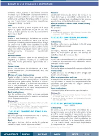 DROGAS DE USO OTOLOGICO Y OROFARINGEO



   al resfrío común, cuando el tratamiento con inha-                    Acciones
   lación de vapor o instilación nasal de solución fisio-               La solución fisiológica de cloruro de sodio por vía
   lógica no resulten efectivos y la intensidad de los                  nasal disminuye la viscosidad y adherencia de la
   síntomas lo justifique. Por el desarrollo de toleran-                secreción mucosa, favoreciendo su drenaje anterior
   cia y de “efecto rebote”, se aconseja no prolongar                   y posterior, y aliviando la obstrucción nasal.
   el uso por más de 1 semana.                                          Efectos adversos – Precauciones, Interacciones y
   Dosis                                                                Contraindicaciones
   Vía Tópica, Adultos y Niños mayores de 6 años:                       No presenta.
   aplicar 1-2 gotas de solución al 0,5% en cada fosa
                                                                        Bibliografía
   nasal, 3-4 veces por día. Máxima duración del tra-                   1. British Medical Association. British National Formulary. 43rd
   tamiento: 7 días.1                                                      ed. London: BMA; 2002. p. 526.
   Acciones
   El efecto alfa adrenérgico de la efedrina produce                    13.02.02.03. IPRATROPIO, BROMURO
                                                                                            (ver 01.01.02.01)
   vasoconstricción en la mucosa nasal, que a su vez
   disminuye el edema y mejora la obstrucción. Luego                    Indicaciones
   de unas horas puede haber vasodilatación local                       Se utiliza en la rinorrea asociada a rinitis alérgica y
   “de rebote” que reproduce la obstrucción nasal. La                   no alérgica (vasomotora).
   absorción sistémica produce efectos adrenérgicos                     Dosis
   cardiovasculares,      incluyendo       hipertensión                 Vía Tópica, Adultos y Niños mayores de 12 años:
   arterial.2                                                           aplicar 42 microgramos (2 dosis del aerosol) en
   Farmacocinética                                                      cada fosa nasal, 2-3 veces por día.1
   La efedrina absorbida tiene escaso metabolismo                       Acciones
   hepático y se elimina intacta por vía renal con                      Por su efecto antimuscarínico, el ipratropio inhibe
   una vida media plasmática aproximada de 3                            la secreción de la mucosa nasal, mejorando los sín-
   horas.                                                               tomas de obstrucción.2
   Interacciones                                                        Farmacocinética
   El uso concomitante con inhibidores de la MAO                        Se absorbe pobremente desde la mucosa respiratoria.
   puede provocar una crisis hipertensiva y está con-                   Interacciones
   traindicado.                                                         Puede potenciar los efectos de otras drogas con
   Efectos adversos - Precauciones                                      acción anticolinérgica.
   Puede producir irritación local; náuseas; cefalea;                   Efectos adversos - Precauciones
   efectos cardiovasculares adrenérgicos, incluyendo                    Puede producir sequedad de la mucosa nasal, epis-
   palpitaciones e hipertensión. Debido a la obstruc-                   taxis y náuseas. Se ha descripto empeoramiento en
   ción nasal “de rebote” y al desarrollo de tolerancia                 pacientes con glaucoma de ángulo estrecho.
   con el uso prolongado, puede crearse un círculo                      Ulceración corneal.2
   vicioso que perpetúa el uso de los vasoconstrictores                 Contraindicaciones
   nasales (rinitis medicamentosa).                                     Hipersensibilidad a la atropina o sus derivados.
   Contraindicaciones
                                                                        Bibliografía
   Uso de antidepresivos IMAO; arritmias cardíacas;                     1. British Medical Association.British National Formulary. 43rd
   glaucoma de ángulo estrecho; uso concomitante de                        ed. London: BMA; 2002. p. 526.
   otros simpaticomiméticos.                                            2. Spenser PA. Buccal ulcerataion with ipratropium bromide.
                                                                           BMJ 1986; 292: 380.
   Bibliografía
   1. British Medical Association. British National Formulary. 43rd
      ed. London: BMA; 2002. p. 526.
                                                                        13.02.02.04. XILOMETAZOLINA
   2. Dipiro J T, Talbert R L et al Editors Pharmacotherapy. Appleton
                                                                                            (ver 01.06.01)
      and Lange. Stanford, Connectict Ed. 2001. p. 1485.                Indicaciones
                                                                        Se utiliza para el tratamiento sintomático de la
   13.02.02.02. CLORURO DE SODIO 0,9%                                   congestión nasal asociada a la rinitis vasomotora y
   Indicaciones                                                         al resfrío común, cuando el tratamiento con inha-
   Se utiliza para el alivio sintomático de la obstruc-                 lación de vapor o instilación nasal de solución fisio-
   ción nasal asociada al resfrío común.                                lógica no resulten efectivos y la intensidad de los
   Dosis                                                                síntomas lo justifique. Por el desarrollo de toleran-
   Vía Tópica, Adultos y Niños: instilar 2-3 gotas en                   cia y de “efecto rebote”, se aconseja no prolongar
   cada fosa nasal; repetir según necesidad.1                           el uso por más de 1 semana.
                                    Disponible en: http://www.femeba.org.ar/fundacion/


METABUSCADOR             BUSCAR                     IMPRIMIR                AYUDA                        INDICE               235
 
