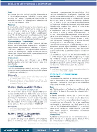 DROGAS DE USO OTOLOGICO Y OROFARINGEO



   Dosis                                                              carcinoma, enfermedades dermatológicas, defi-
   Vía Tópica, Adultos: instilar 2-3 gotas de solución al             ciencias nutricionales, enfermedad digestiva, tras-
   0,1% en cada fosa nasal, 2-3 veces por día. Niños                  tornos hematopoyéticos o efecto adverso de dro-
   mayores de 3 meses: 1-2 gotas de solución al 0,5%                  gas. Es importante establecer el diagnóstico porque
   en cada fosa nasal, 1-2 veces por día. Máxima dura-                en muchos casos se requiere tratamiento específi-
   ción del tratamiento: 7 días.1                                     co. Las úlceras orales de causa no establecida que
   Acciones                                                           duran más de 3 semanas deben ser evaluadas en un
   El efecto alfa adrenérgico de la xilometazolina pro-               servicio especializado para descartar otras enfer-
   duce vasoconstricción en la mucosa nasal, que a su                 medades (Cancer, Sida, etc).
   vez disminuye el edema y mejora la obstrucción.                    El tratamiento local busca proteger el área ulcera-
   Luego de unas horas puede haber vasodilatación                     da, aliviar el dolor y reducir la inflamación. Los
   local “de rebote” que reproduce la obstrucción nasal.              buches con solución salina pueden aliviar el dolor
   La absorción sistémica produce efectos adrenérgicos                de la ulceración mecánica; los buches antisépticos
   cardiovasculares, incluyendo hipertensión arterial.2               con clorhexidina o iodopovidona tratan la infec-
                                                                      ción bacteriana sobreagregada a muchas lesiones
   Efectos adversos - Precauciones
                                                                      orales y alivian la inflamación y el dolor.
   Puede producir irritación local; náuseas; cefalea;
                                                                      La hidrocortisona tópica puede ser efectiva en la
   efectos cardiovasculares adrenérgicos, incluyendo
                                                                      estomatitis aftosa, especialmente si se utiliza en la
   palpitaciones e hipertensión. Debido a la obstruc-
                                                                      fase prodrómica de las lesiones; debe recordarse
   ción nasal “de rebote” y al desarrollo de tolerancia
   con el uso prolongado, puede crearse un círculo                    que los corticoides pueden favorecer la candidiasis
   vicioso que perpetúa el uso de los vasoconstrictores               superficial.
   nasales (rinitis medicamentosa).                                   Los anestésicos tópicos son de utilidad limitada, por
                                                                      la corta duración del efecto analgésico y el riesgo
   Interacciones                                                      de anestesia faríngea con trastorno de la deglu-
   El uso concomitante con inhibidores de la MAO
                                                                      ción. Sin embargo, en las grandes aftas dolorosas
   puede provocar una crisis hipertensiva y está con-
                                                                      de la boca el uso de benzocaína local puede aliviar
   traindicado.
                                                                      los síntomas hasta la resolución del cuadro.1
   Contraindicaciones
   Uso de antidepresivos IMAO; arritmias cardíacas;                   Bibliografía
                                                                      1. British Medical Association. British National Formulary. 43rd
   glaucoma de ángulo estrecho; uso concomitante de                      ed. London: BMA; 2002. p. 527-8.
   otros simpaticomiméticos.
   Bibliografía                                                       13.02.04.01. CLORHEXIDINA
   1. British Medical Association. British National Formulary. 43rd   Indicaciones
      ed. London: BMA; 2002. p. 526.                                  La clorhexidina previene el desarrollo de la placa
   2. Goodman Gilman A, editors. Goodman and Gilman´s The             dental, en conjunto con las otras medidas de higie-
      pharmacological basis of therapeutics. 10th ed. New York:
      McGraw-Hill; 2001. p. 238.                                      ne dental. También se utiliza en el tratamiento de
                                                                      infecciones mucosas orales.1
   13.02.03. DROGAS ANTIINFECCIOSAS                                   Dosis
                (ver antibióticos capítulo 3)                         Vía Tópica, adultos y niños: buches con 10 ml de solu-
   No hay evidencia de la eficacia de los antibióticos                ción al 0,12% durante 1 minuto, dos veces por día.2
   tópicos en el tratamiento de la rinitis o de la sinusi-            Acciones
   tis; en el tratamiento de la sinusitis se utilizan anti-           El efecto bactericida resulta de la unión de esta
   bióticos por vía sistémica cuando es de origen bac-                molécula catiónica a la pared celular bacteriana
   teriana. Para la eliminación de la portación nasal                 cargada negativamente, produciendo en bajas con-
   de estafilococos meticilino resistentes puede utili-               centraciones una alteración de la permeabilidad
   zarse pomada de mupirocina (ver 20.09.03).1                        osmótica de la membrana y en dosis altas la preci-
   Bibliografía                                                       pitación del citoplasma bacteriano. La clorhexidina
   1. British Medical Association. British National Formulary. 43rd   tiene acción bactericida sobre bacterias Gram posi-
      ed. London: BMA; 2002. p. 527.
                                                                      tivas, Gram negativas, anaerobios facultativos,
                                                                      aerobios, y levaduras.
   13.02.04. DROGAS ANTIULCEROSAS                                     Interacciones
             (MUCOSA ORAL)                                            Puede ser incompatible con los componentes de la
   Las úlceras orales pueden deberse a traumatismo                    pasta dental, por lo que se sugiere dejar 30 minu-
   (físico o químico), aftas recurrentes, infecciones,                tos entre el uso de ambos productos.
                                   Disponible en: http://www.femeba.org.ar/fundacion/


METABUSCADOR             BUSCAR                    IMPRIMIR               AYUDA                        INDICE               236
 