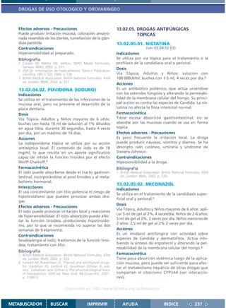 DROGAS DE USO OTOLOGICO Y OROFARINGEO



   Efectos adversos - Precauciones                                    13.02.05. DROGAS ANTIFÚNGICAS
   Puede producir irritación mucosa, coloración amarro-                         TOPICAS
   nada reversible de los dientes, tumefacción de la glán-
   dula parótida.                                                     13.02.05.01. NISTATINA
   Contraindicaciones                                                                     (ver 03.04.02.02)
   Hipersensibilidad al preparado.                                    Indicaciones
   Bibliografía                                                       Se utiliza por vía tópica para el tratamiento o la
   1. Couper M, Mehta DK, editors. WHO Model Formulary.               profilaxis de la candidiasis oral o perioral.
      Geneva: WHO, 2002. p. 271
                                                                      Dosis
   2. USP DI; Información de medicamentos. Tomo I. Publicación
      científica. OPS n 525 1989. p 738                               Vía Tópica, Adultos y Niños: solución con
   3. British Medical Association. British National Formulary. 43rd   100.000UI/ml: buches con 1-5 ml, 4 veces por día.1
      ed. London: BMA; 2002. p. 531.
                                                                      Acciones
   13.02.04.02. POVIDONA (IODURO)                                     Es un antibiótico poliénico, que actúa uniéndose
   Indicaciones                                                       con los esteroles fúngicos y alterando la permeabi-
   Se utiliza en el tratamiento de las infecciones de la              lidad de la membrana celular del hongo. Su princi-
   mucosa oral, pero no previene el desarrollo de la                  pal acción es contra las especies de Candida. La nis-
   placa dentaria.                                                    tatina no afecta la flora intestinal normal.
   Dosis                                                              Farmacocinética
   Vía Tópica, Adultos y Niños mayores de 6 años:                     Tiene escasa absorción gastrointestinal; no se
   buches con hasta 10 ml de solución al 1% diluídos                  absorbe por las mucosas cuando se usa en forma
   en agua tibia, durante 30 segundos, hasta 4 veces                  tópica.
   por día, por un máximo de 14 días.                                 Efectos adversos - Precauciones
   Acciones                                                           Es poco frecuente la irritación local. La droga
   La iodopovidona tópica se utiliza por su acción                    puede producir náuseas, vómitos y diarrea. Se ha
   antiséptica local. El contenido de iodo es de 10                   descripto rash cutáneo, urticaria y sindrome de
   mg/ml, lo que resulta en un aporte significativo                   Stevens-Johnson.
   capaz de inhibir la función tiroidea por el efecto                 Contraindicaciones
   Wolff-Chaikoff.1                                                   Hipersensibilidad a la droga.
   Farmacocinética                                                    Bibliografía
   El iodo puede absorberse desde el tracto gastroin-                 1. British Medical Association. British National Formulary. 43rd
   testinal, incorporándose al pool tiroideo y al meta-                  ed. London: BMA; 2002. p. 530.
   bolismo hormonal.
                                                                      13.02.05.02. MICONAZOL
   Interacciones
                                                                      Indicaciones
   El uso concomitante con litio potencia el riesgo de
                                                                      Se utiliza en el tratamiento de la candidiasis super-
   hipotiroidismo que pueden provocar ambas dro-
                                                                      ficial oral y perioral.1
   gas.
                                                                      Dosis
   Efectos adversos - Precauciones
                                                                      Vía Tópica, Adultos y Niños mayores de 6 años: apli-
   El iodo puede provocar irritación local y reacciones
                                                                      car 5 ml de gel al 2%, 4 veces/día. Niños de 2-6 años:
   de hipersensibilidad. El iodo absorbido puede afec-
                                                                      5 ml de gel al 2%, 2 veces por día. Niños menores de
   tar la función tiroidea, produciendo hipotiroidis-
                                                                      2 años: 2,5 ml de gel al 2% 2 veces por día.
   mo, por lo que se recomienda no superar las dos
   semanas de tratamiento.                                            Acciones
   Contraindicaciones                                                 Es un imidazol antifúngico con actividad sobre
   Seudoalergia al iodo; trastornos de la función tiroi-              especies de Candida y dermatofitos. Actúa inhi-
   dea; tratamiento con litio.                                        biendo la síntesis de ergosterol y alterando la per-
                                                                      meabilidad de la membrana celular del hongo.2
   Bibliografía
   1. British Medical Association. British National Formulary. 43rd   Farmacocinética
      ed. London: BMA; 2002. p. 532.                                  Tiene poca absorción sistémica luego de la aplica-
   2. Farwell AP, Braverman LE. Thyroid and antithyroid drugs.        ción mucosa, pero puede ser suficiente para afec-
      En: Hardman JG, Limbird LE, Goodman Gilman A, edi-              tar el metabolismo hepático de otras drogas que
      tors. Goodman and Gilman´s The pharmacological basis
      of therapeutics. 10th ed. New York: McGraw-Hill; 2001.          comparten el citocromo CYP3A4 (ver interaccio-
      p. 1584-5.                                                      nes).


                                   Disponible en: http://www.femeba.org.ar/fundacion/


METABUSCADOR             BUSCAR                    IMPRIMIR               AYUDA                        INDICE               237
 